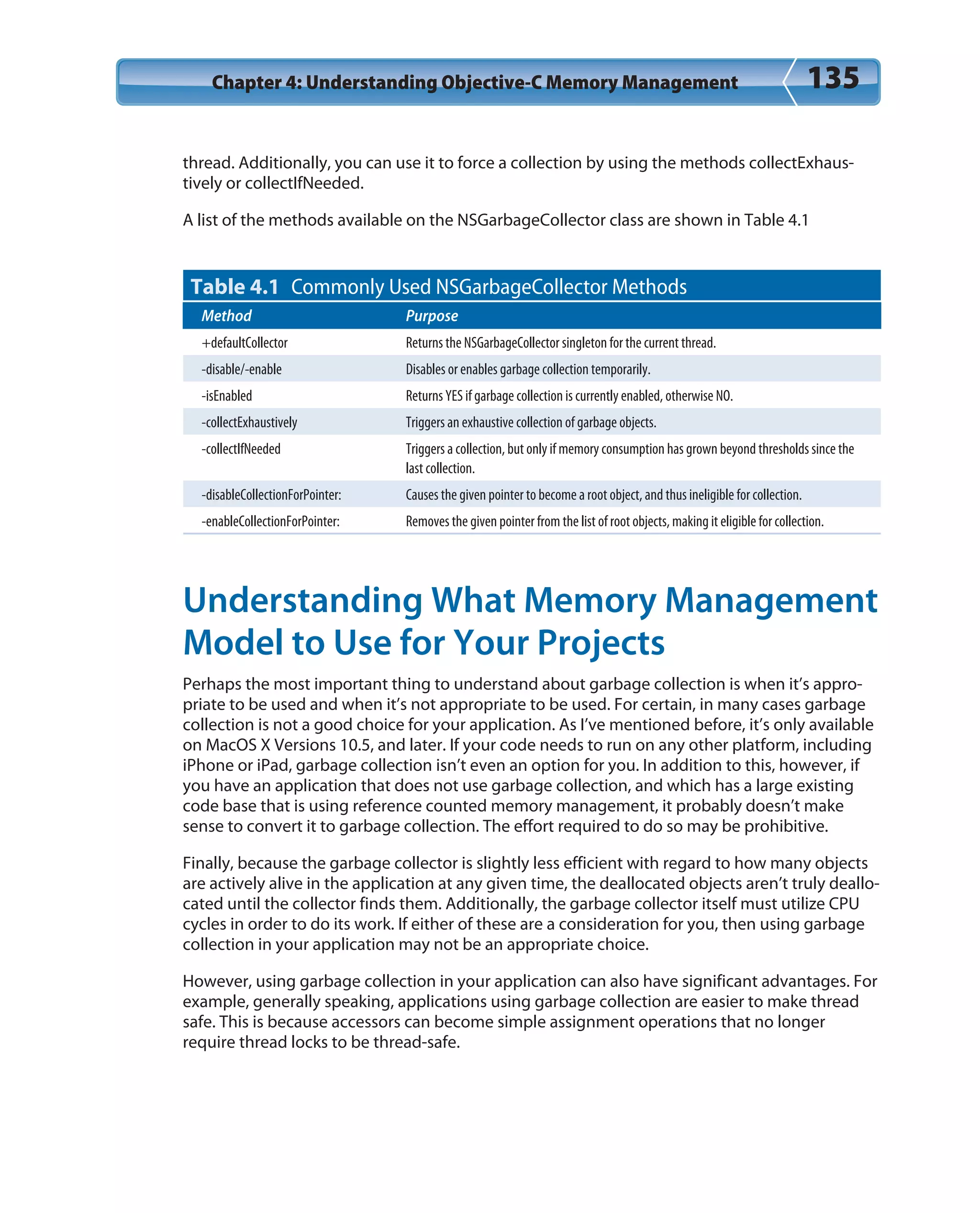 Chapter 4: Understanding Objective-C Memory Management 135
thread. Additionally, you can use it to force a collection by using the methods collectExhaus-
tively or collectIfNeeded.
A list of the methods available on the NSGarbageCollector class are shown in Table 4.1
Table 4.1 Commonly Used NSGarbageCollector Methods
Method Purpose
+defaultCollector Returns the NSGarbageCollector singleton for the current thread.
-disable/-enable Disables or enables garbage collection temporarily.
-isEnabled Returns YES if garbage collection is currently enabled, otherwise NO.
-collectExhaustively Triggers an exhaustive collection of garbage objects.
-collectIfNeeded Triggers a collection, but only if memory consumption has grown beyond thresholds since the
last collection.
-disableCollectionForPointer: Causes the given pointer to become a root object, and thus ineligible for collection.
-enableCollectionForPointer: Removes the given pointer from the list of root objects, making it eligible for collection.
Understanding What Memory Management
Model to Use for Your Projects
Perhaps the most important thing to understand about garbage collection is when it’s appro-
priate to be used and when it’s not appropriate to be used. For certain, in many cases garbage
collection is not a good choice for your application. As I’ve mentioned before, it’s only available
on MacOS X Versions 10.5, and later. If your code needs to run on any other platform, including
iPhone or iPad, garbage collection isn’t even an option for you. In addition to this, however, if
you have an application that does not use garbage collection, and which has a large existing
code base that is using reference counted memory management, it probably doesn’t make
sense to convert it to garbage collection. The effort required to do so may be prohibitive.
Finally, because the garbage collector is slightly less efficient with regard to how many objects
are actively alive in the application at any given time, the deallocated objects aren’t truly deallo-
cated until the collector finds them. Additionally, the garbage collector itself must utilize CPU
cycles in order to do its work. If either of these are a consideration for you, then using garbage
collection in your application may not be an appropriate choice.
However, using garbage collection in your application can also have significant advantages. For
example, generally speaking, applications using garbage collection are easier to make thread
safe. This is because accessors can become simple assignment operations that no longer
require thread locks to be thread-safe.
 