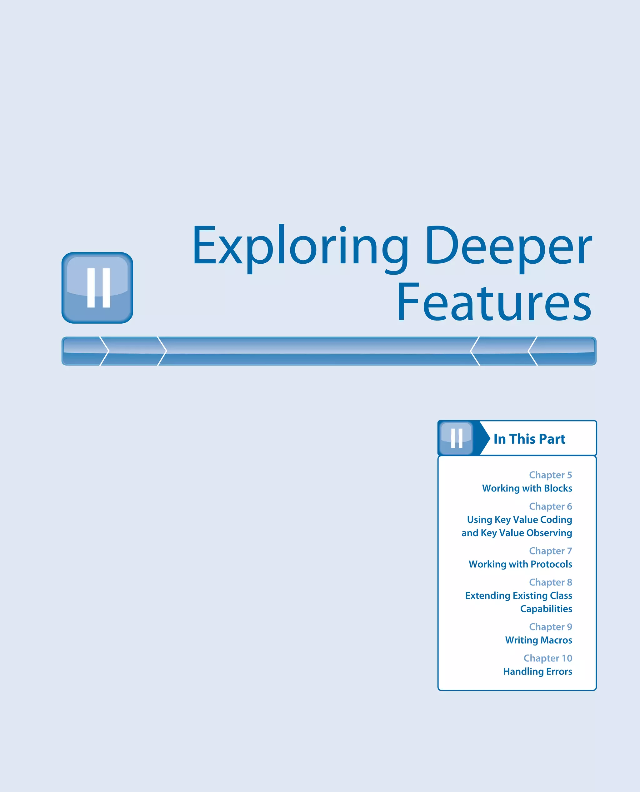 In This Part
Exploring Deeper
FeaturesII
II
Chapter 5
Working with Blocks
Chapter 6
Using Key Value Coding
and Key Value Observing
Chapter 7
Working with Protocols
Chapter 8
Extending Existing Class
Capabilities
Chapter 9
Writing Macros
Chapter 10
Handling Errors
 