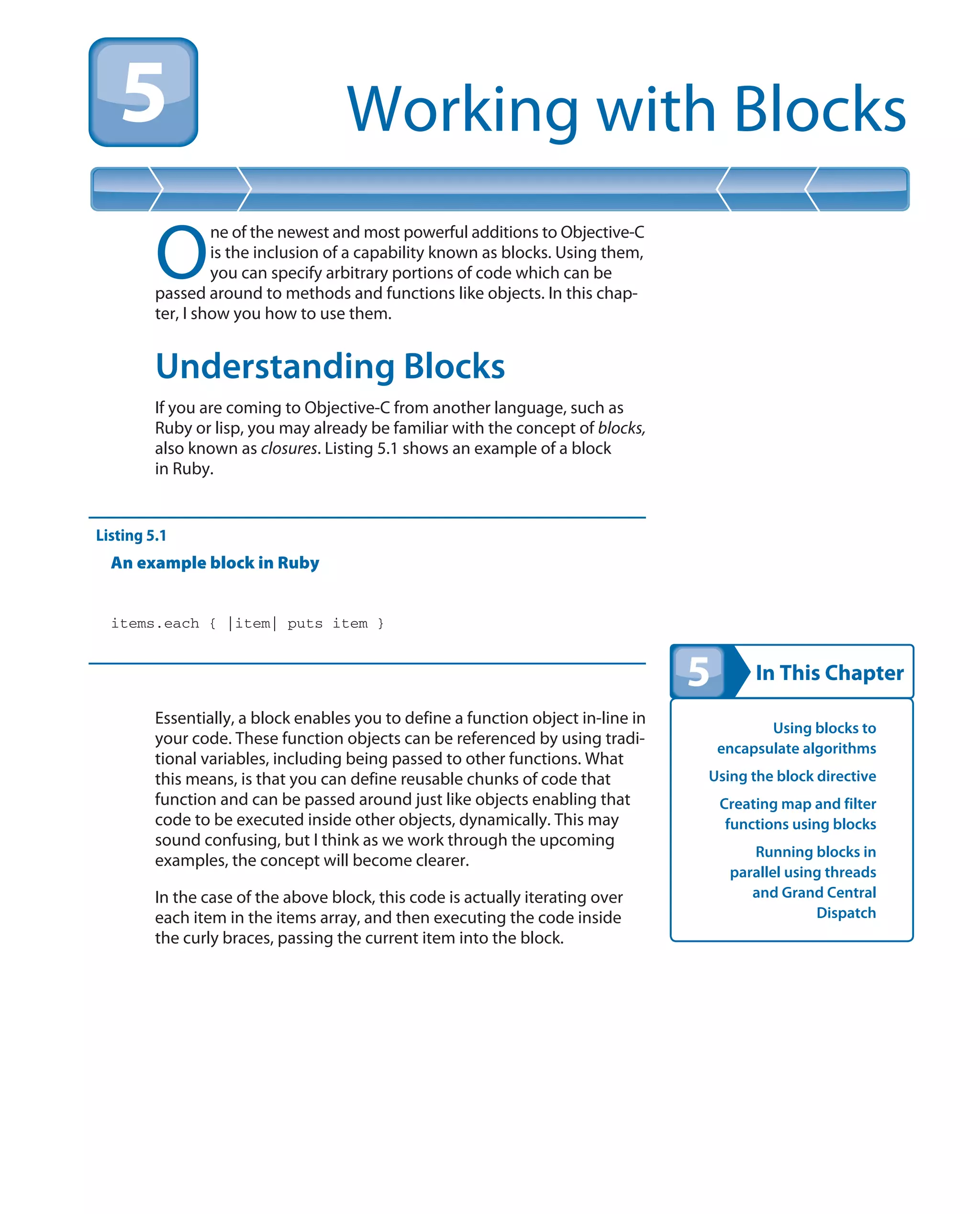 In This Chapter
Working with Blocks
Using blocks to
encapsulate algorithms
Using the block directive
Creating map and filter
functions using blocks
Running blocks in
parallel using threads
and Grand Central
Dispatch
O
ne of the newest and most powerful additions to Objective-C
is the inclusion of a capability known as blocks. Using them,
you can specify arbitrary portions of code which can be
passed around to methods and functions like objects. In this chap-
ter, I show you how to use them.
Understanding Blocks
If you are coming to Objective-C from another language, such as
Ruby or lisp, you may already be familiar with the concept of blocks,
also known as closures. Listing 5.1 shows an example of a block
in Ruby.
Listing 5.1
An example block in Ruby
items.each { |item| puts item }
Essentially, a block enables you to define a function object in-line in
your code. These function objects can be referenced by using tradi-
tional variables, including being passed to other functions. What
this means, is that you can define reusable chunks of code that
function and can be passed around just like objects enabling that
code to be executed inside other objects, dynamically. This may
sound confusing, but I think as we work through the upcoming
examples, the concept will become clearer.
In the case of the above block, this code is actually iterating over
each item in the items array, and then executing the code inside
the curly braces, passing the current item into the block.
 