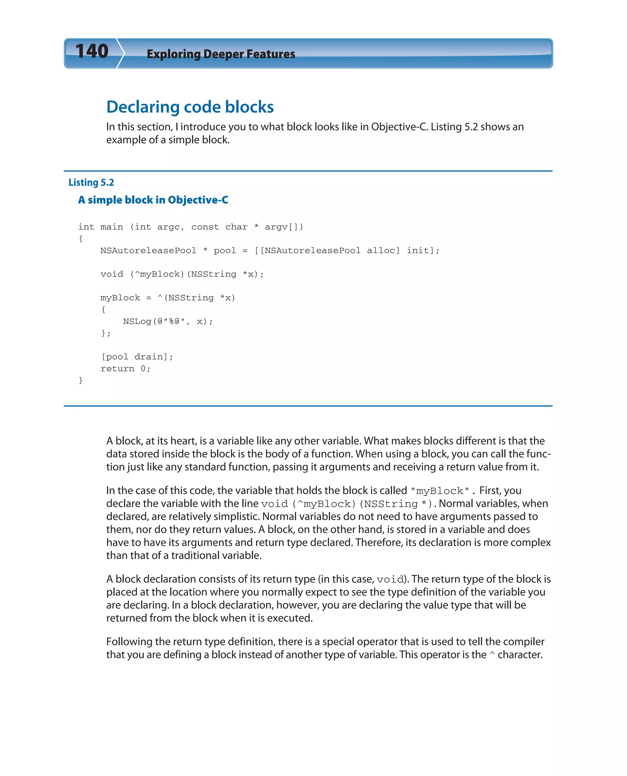 140 Exploring Deeper Features
Declaring code blocks
In this section, I introduce you to what block looks like in Objective-C. Listing 5.2 shows an
example of a simple block.
Listing 5.2
A simple block in Objective-C
int main (int argc, const char * argv[])
{
NSAutoreleasePool * pool = [[NSAutoreleasePool alloc] init];
void (^myBlock)(NSString *x);
myBlock = ^(NSString *x)
{
NSLog(@”%@”, x);
};
[pool drain];
return 0;
}
A block, at its heart, is a variable like any other variable. What makes blocks different is that the
data stored inside the block is the body of a function. When using a block, you can call the func-
tion just like any standard function, passing it arguments and receiving a return value from it.
In the case of this code, the variable that holds the block is called “myBlock”. First, you
declare the variable with the line void (^myBlock)(NSString *). Normal variables, when
declared, are relatively simplistic. Normal variables do not need to have arguments passed to
them, nor do they return values. A block, on the other hand, is stored in a variable and does
have to have its arguments and return type declared. Therefore, its declaration is more complex
than that of a traditional variable.
A block declaration consists of its return type (in this case, void). The return type of the block is
placed at the location where you normally expect to see the type definition of the variable you
are declaring. In a block declaration, however, you are declaring the value type that will be
returned from the block when it is executed.
Following the return type definition, there is a special operator that is used to tell the compiler
that you are defining a block instead of another type of variable. This operator is the ^ character.
 