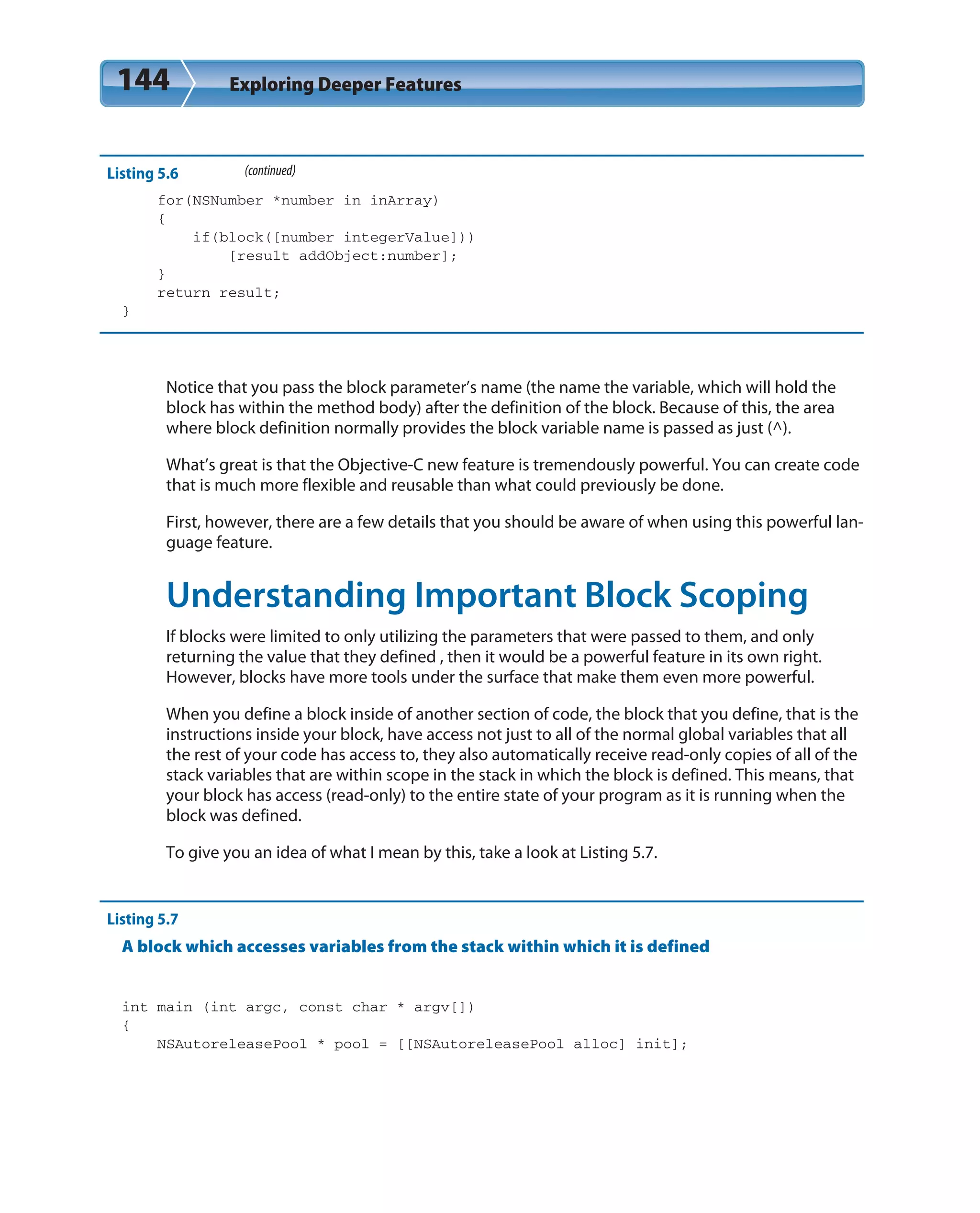 144 Exploring Deeper Features
Listing 5.6 (continued)
for(NSNumber *number in inArray)
{
if(block([number integerValue]))
[result addObject:number];
}
return result;
}
Notice that you pass the block parameter’s name (the name the variable, which will hold the
block has within the method body) after the definition of the block. Because of this, the area
where block definition normally provides the block variable name is passed as just (^).
What’s great is that the Objective-C new feature is tremendously powerful. You can create code
that is much more flexible and reusable than what could previously be done.
First, however, there are a few details that you should be aware of when using this powerful lan-
guage feature.
Understanding Important Block Scoping
If blocks were limited to only utilizing the parameters that were passed to them, and only
returning the value that they defined , then it would be a powerful feature in its own right.
However, blocks have more tools under the surface that make them even more powerful.
When you define a block inside of another section of code, the block that you define, that is the
instructions inside your block, have access not just to all of the normal global variables that all
the rest of your code has access to, they also automatically receive read-only copies of all of the
stack variables that are within scope in the stack in which the block is defined. This means, that
your block has access (read-only) to the entire state of your program as it is running when the
block was defined.
To give you an idea of what I mean by this, take a look at Listing 5.7.
Listing 5.7
A block which accesses variables from the stack within which it is defined
int main (int argc, const char * argv[])
{
NSAutoreleasePool * pool = [[NSAutoreleasePool alloc] init];
 