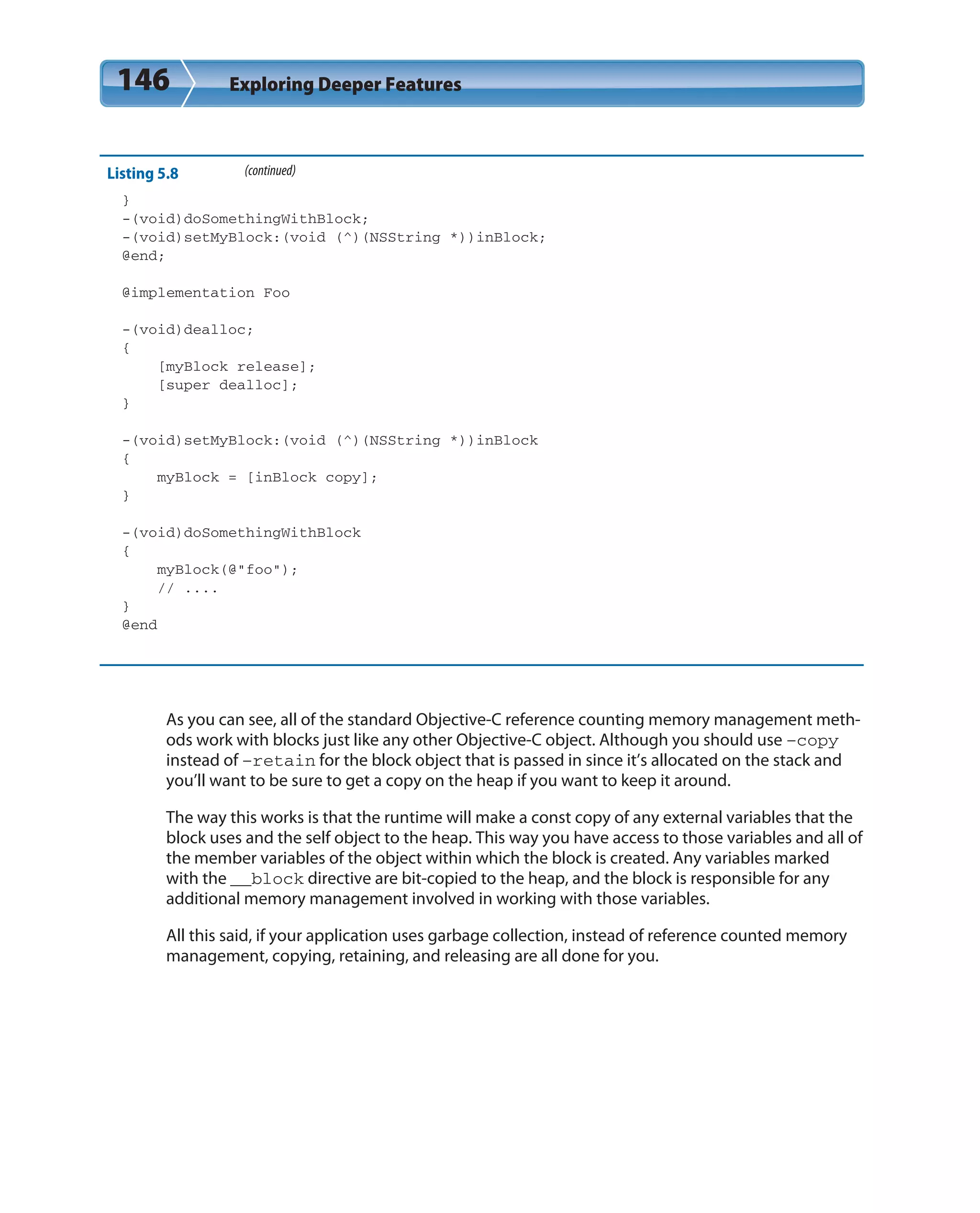 146 Exploring Deeper Features
Listing 5.8 (continued)
}
-(void)doSomethingWithBlock;
-(void)setMyBlock:(void (^)(NSString *))inBlock;
@end;
@implementation Foo
-(void)dealloc;
{
[myBlock release];
[super dealloc];
}
-(void)setMyBlock:(void (^)(NSString *))inBlock
{
myBlock = [inBlock copy];
}
-(void)doSomethingWithBlock
{
myBlock(@”foo”);
// ....
}
@end
As you can see, all of the standard Objective-C reference counting memory management meth-
ods work with blocks just like any other Objective-C object. Although you should use –copy
instead of –retain for the block object that is passed in since it’s allocated on the stack and
you’ll want to be sure to get a copy on the heap if you want to keep it around.
The way this works is that the runtime will make a const copy of any external variables that the
block uses and the self object to the heap. This way you have access to those variables and all of
the member variables of the object within which the block is created. Any variables marked
with the __block directive are bit-copied to the heap, and the block is responsible for any
additional memory management involved in working with those variables.
All this said, if your application uses garbage collection, instead of reference counted memory
management, copying, retaining, and releasing are all done for you.
 