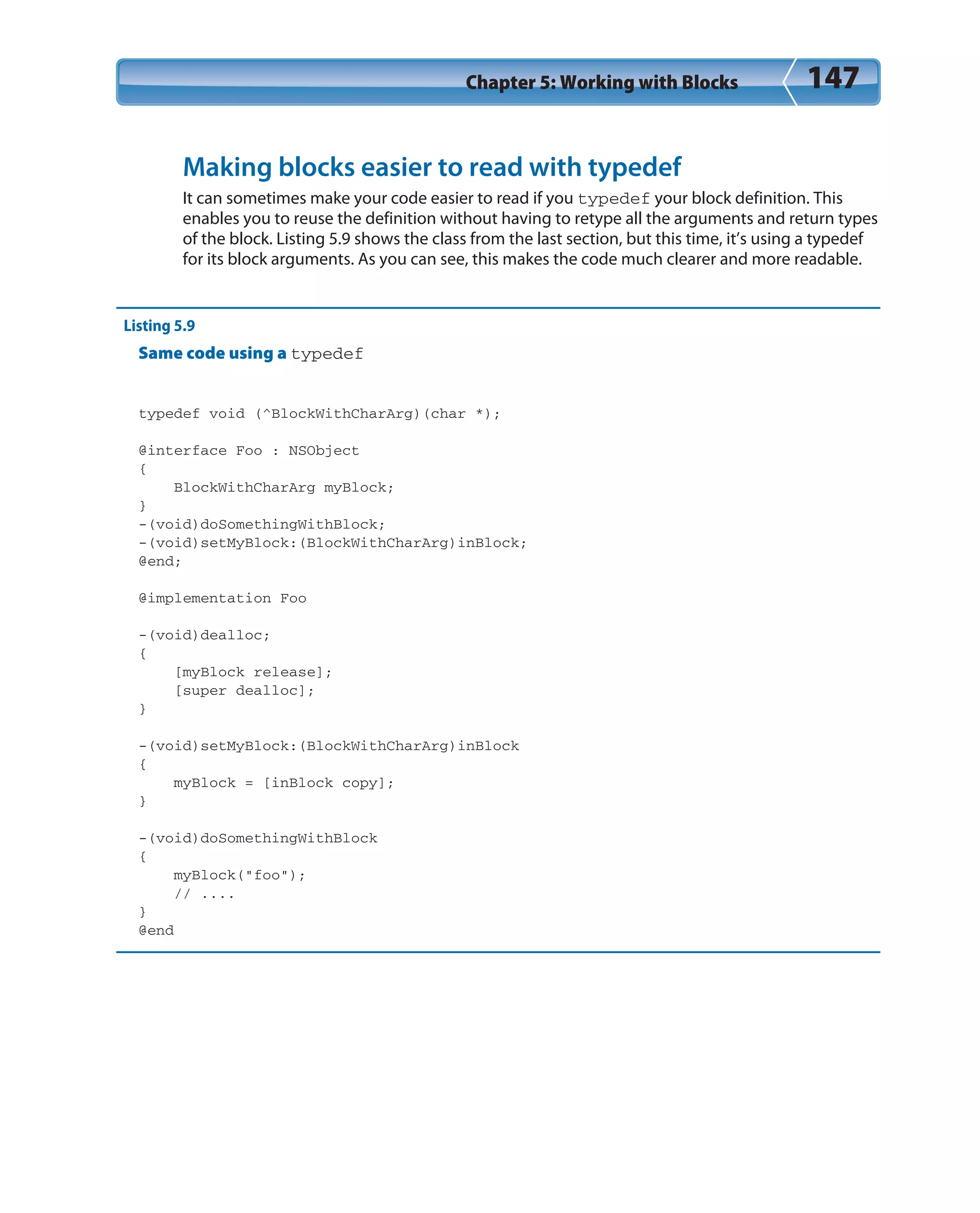 Chapter 5: Working with Blocks 147
Making blocks easier to read with typedef
It can sometimes make your code easier to read if you typedef your block definition. This
enables you to reuse the definition without having to retype all the arguments and return types
of the block. Listing 5.9 shows the class from the last section, but this time, it’s using a typedef
for its block arguments. As you can see, this makes the code much clearer and more readable.
Listing 5.9
Same code using a typedef
typedef void (^BlockWithCharArg)(char *);
@interface Foo : NSObject
{
BlockWithCharArg myBlock;
}
-(void)doSomethingWithBlock;
-(void)setMyBlock:(BlockWithCharArg)inBlock;
@end;
@implementation Foo
-(void)dealloc;
{
[myBlock release];
[super dealloc];
}
-(void)setMyBlock:(BlockWithCharArg)inBlock
{
myBlock = [inBlock copy];
}
-(void)doSomethingWithBlock
{
myBlock(“foo”);
// ....
}
@end
 