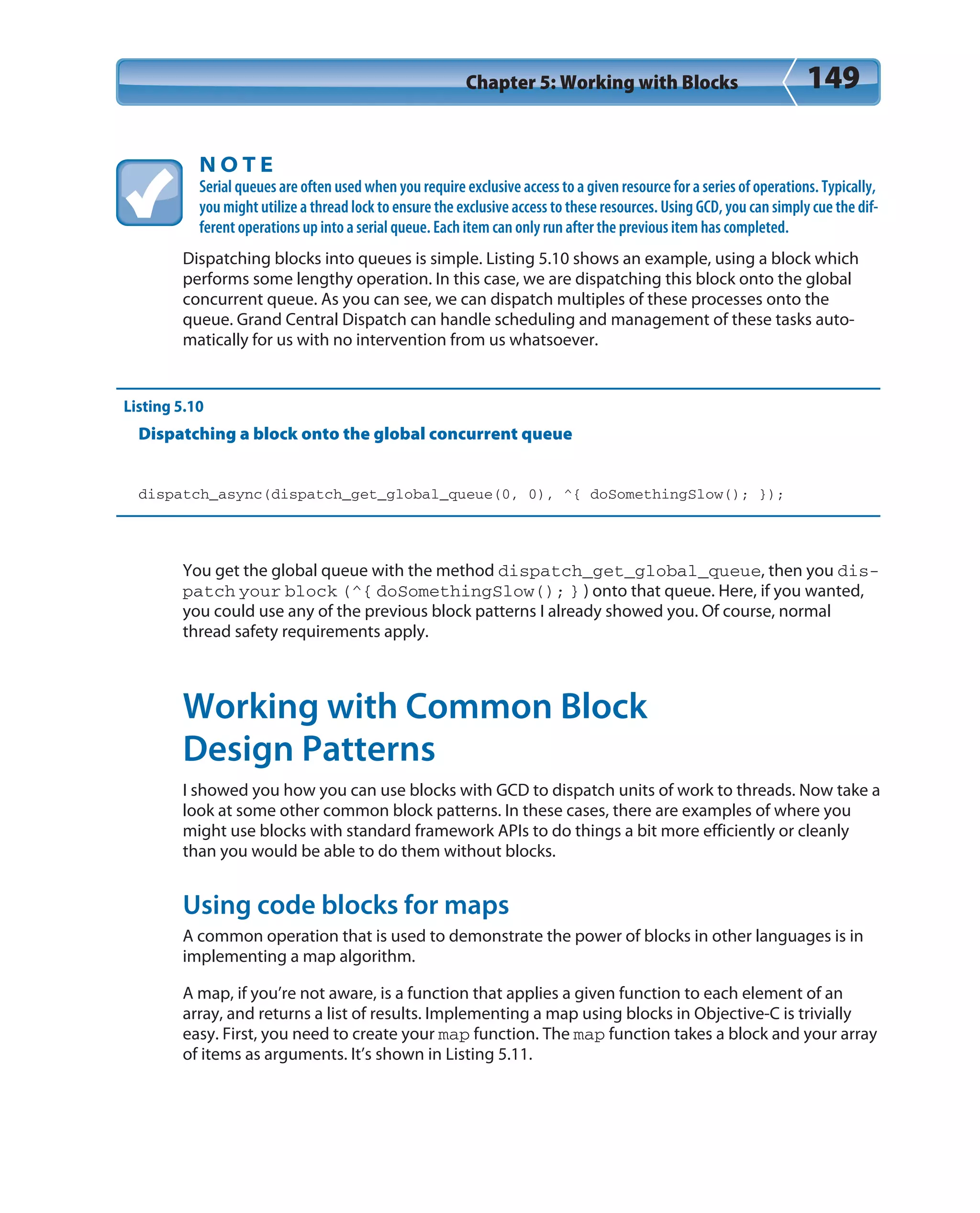 Chapter 5: Working with Blocks 149
N O T E
Serial queues are often used when you require exclusive access to a given resource for a series of operations. Typically,
you might utilize a thread lock to ensure the exclusive access to these resources. Using GCD, you can simply cue the dif-
ferent operations up into a serial queue. Each item can only run after the previous item has completed.
Dispatching blocks into queues is simple. Listing 5.10 shows an example, using a block which
performs some lengthy operation. In this case, we are dispatching this block onto the global
concurrent queue. As you can see, we can dispatch multiples of these processes onto the
queue. Grand Central Dispatch can handle scheduling and management of these tasks auto-
matically for us with no intervention from us whatsoever.
Listing 5.10
Dispatching a block onto the global concurrent queue
dispatch_async(dispatch_get_global_queue(0, 0), ^{ doSomethingSlow(); });
You get the global queue with the method dispatch_get_global_queue, then you dis-
patch your block (^{ doSomethingSlow(); } ) onto that queue. Here, if you wanted,
you could use any of the previous block patterns I already showed you. Of course, normal
thread safety requirements apply.
Working with Common Block
Design Patterns
I showed you how you can use blocks with GCD to dispatch units of work to threads. Now take a
look at some other common block patterns. In these cases, there are examples of where you
might use blocks with standard framework APIs to do things a bit more efficiently or cleanly
than you would be able to do them without blocks.
Using code blocks for maps
A common operation that is used to demonstrate the power of blocks in other languages is in
implementing a map algorithm.
A map, if you’re not aware, is a function that applies a given function to each element of an
array, and returns a list of results. Implementing a map using blocks in Objective-C is trivially
easy. First, you need to create your map function. The map function takes a block and your array
of items as arguments. It’s shown in Listing 5.11.
 