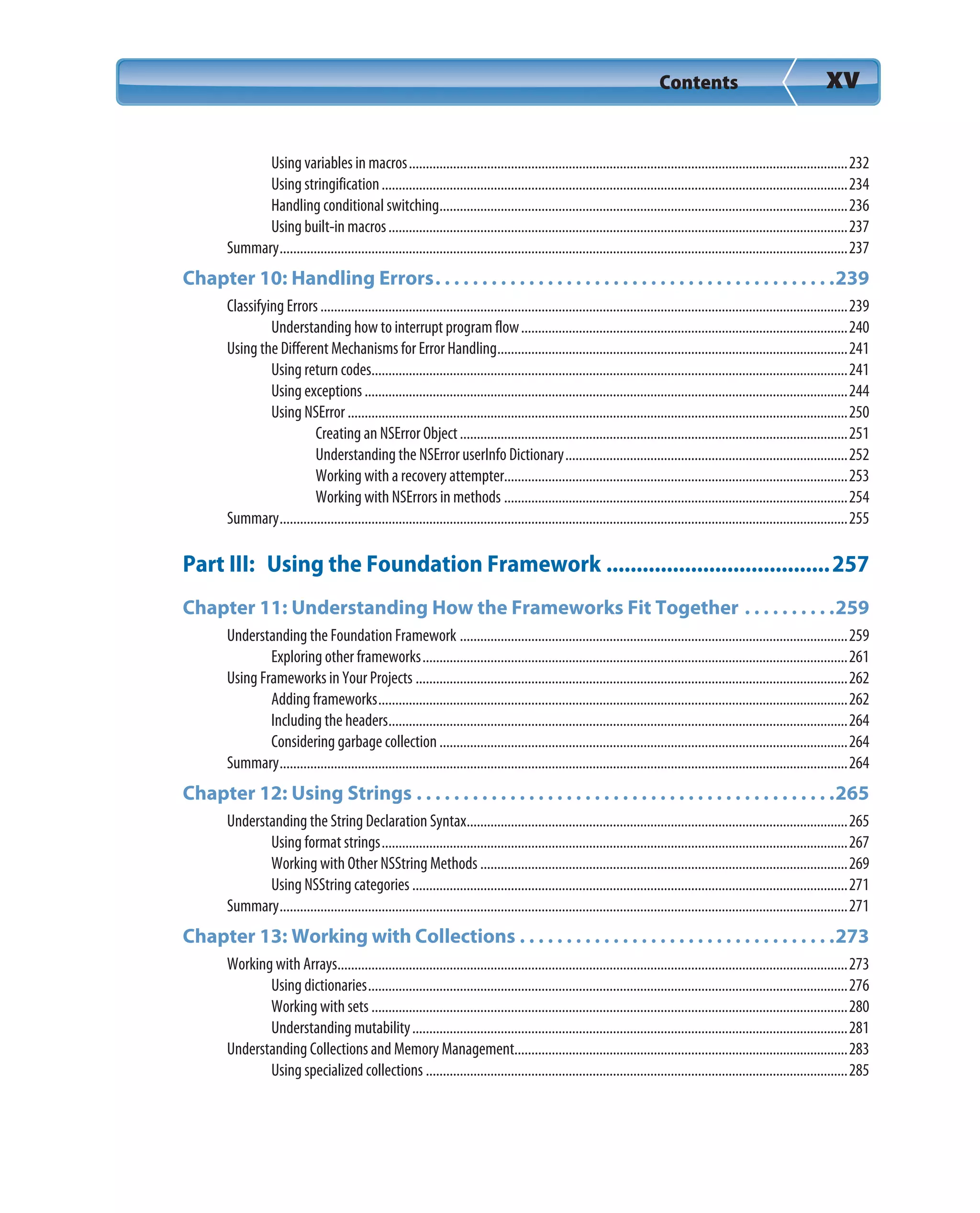 Contents xv
Using variables in macros.................................................................................................................................232
Using stringification.........................................................................................................................................234
Handling conditional switching........................................................................................................................236
Using built-in macros.......................................................................................................................................237
Summary.......................................................................................................................................................................237
Chapter 10: Handling Errors. . . . . . . . . . . . . . . . . . . . . . . . . . . . . . . . . . . . . . . . . . .239
Classifying Errors...........................................................................................................................................................239
Understanding how to interrupt program flow................................................................................................240
Using the Different Mechanisms for Error Handling.......................................................................................................241
Using return codes............................................................................................................................................241
Using exceptions..............................................................................................................................................244
Using NSError ...................................................................................................................................................250
Creating an NSError Object..................................................................................................................251
Understanding the NSError userInfo Dictionary...................................................................................252
Working with a recovery attempter.....................................................................................................253
Working with NSErrors in methods .....................................................................................................254
Summary.......................................................................................................................................................................255
Part III: Using the Foundation Framework .....................................257
Chapter 11: Understanding How the Frameworks Fit Together . . . . . . . . . .259
Understanding the Foundation Framework ..................................................................................................................259
Exploring other frameworks.............................................................................................................................261
Using Frameworks in Your Projects ...............................................................................................................................262
Adding frameworks..........................................................................................................................................262
Including the headers.......................................................................................................................................264
Considering garbage collection........................................................................................................................264
Summary.......................................................................................................................................................................264
Chapter 12: Using Strings . . . . . . . . . . . . . . . . . . . . . . . . . . . . . . . . . . . . . . . . . . . . .265
Understanding the String Declaration Syntax................................................................................................................265
Using format strings.........................................................................................................................................267
Working with Other NSString Methods ............................................................................................................269
Using NSString categories ................................................................................................................................271
Summary.......................................................................................................................................................................271
Chapter 13: Working with Collections . . . . . . . . . . . . . . . . . . . . . . . . . . . . . . . . . .273
Working with Arrays......................................................................................................................................................273
Using dictionaries.............................................................................................................................................276
Working with sets ............................................................................................................................................280
Understanding mutability................................................................................................................................281
Understanding Collections and Memory Management..................................................................................................283
Using specialized collections ............................................................................................................................285
 