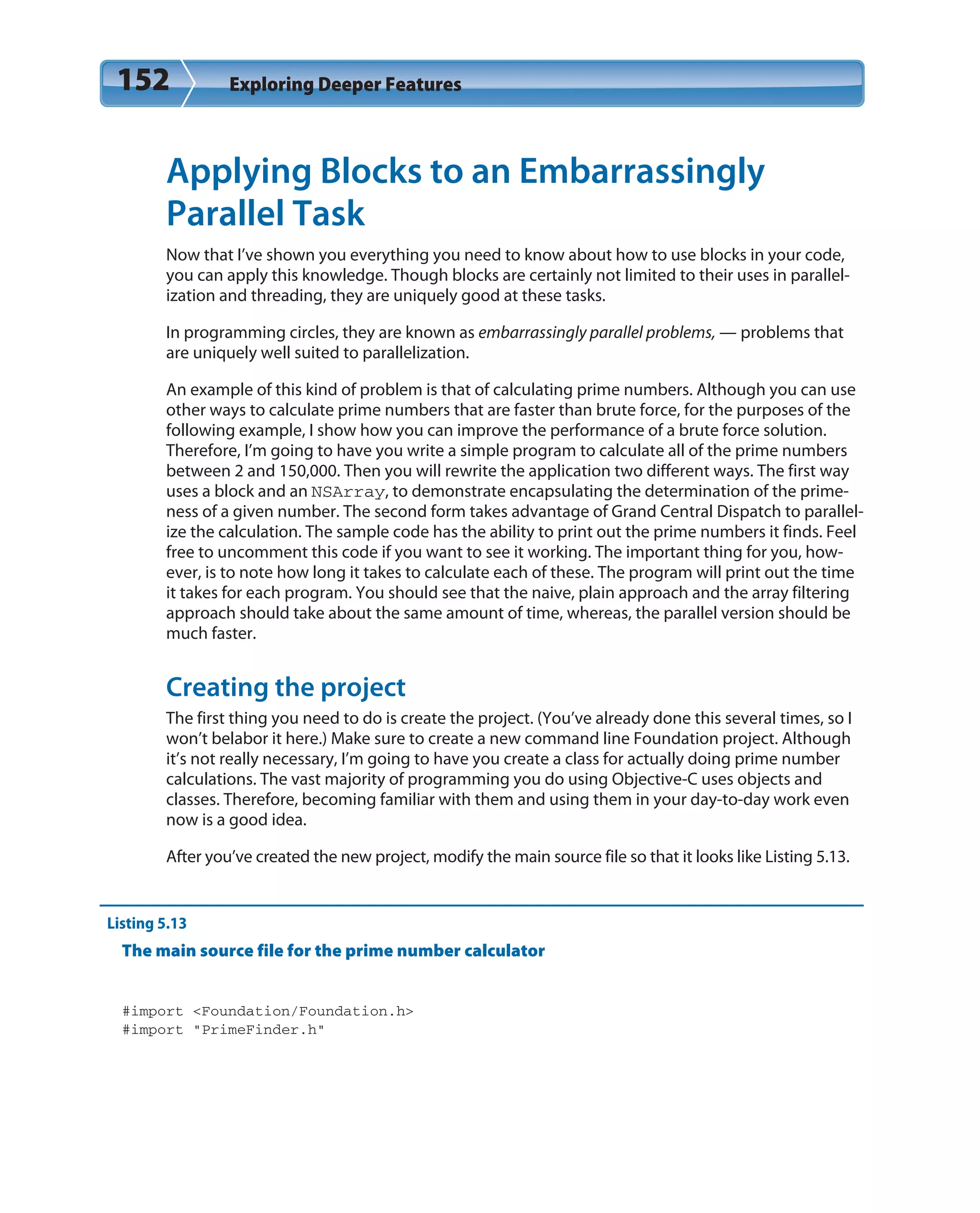 152 Exploring Deeper Features
Applying Blocks to an Embarrassingly
Parallel Task
Now that I’ve shown you everything you need to know about how to use blocks in your code,
you can apply this knowledge. Though blocks are certainly not limited to their uses in parallel-
ization and threading, they are uniquely good at these tasks.
In programming circles, they are known as embarrassingly parallel problems, — problems that
are uniquely well suited to parallelization.
An example of this kind of problem is that of calculating prime numbers. Although you can use
other ways to calculate prime numbers that are faster than brute force, for the purposes of the
following example, I show how you can improve the performance of a brute force solution.
Therefore, I’m going to have you write a simple program to calculate all of the prime numbers
between 2 and 150,000. Then you will rewrite the application two different ways. The first way
uses a block and an NSArray, to demonstrate encapsulating the determination of the prime-
ness of a given number. The second form takes advantage of Grand Central Dispatch to parallel-
ize the calculation. The sample code has the ability to print out the prime numbers it finds. Feel
free to uncomment this code if you want to see it working. The important thing for you, how-
ever, is to note how long it takes to calculate each of these. The program will print out the time
it takes for each program. You should see that the naive, plain approach and the array filtering
approach should take about the same amount of time, whereas, the parallel version should be
much faster.
Creating the project
The first thing you need to do is create the project. (You’ve already done this several times, so I
won’t belabor it here.) Make sure to create a new command line Foundation project. Although
it’s not really necessary, I’m going to have you create a class for actually doing prime number
calculations. The vast majority of programming you do using Objective-C uses objects and
classes. Therefore, becoming familiar with them and using them in your day-to-day work even
now is a good idea.
After you’ve created the new project, modify the main source file so that it looks like Listing 5.13.
Listing 5.13
The main source file for the prime number calculator
#import <Foundation/Foundation.h>
#import “PrimeFinder.h”
 