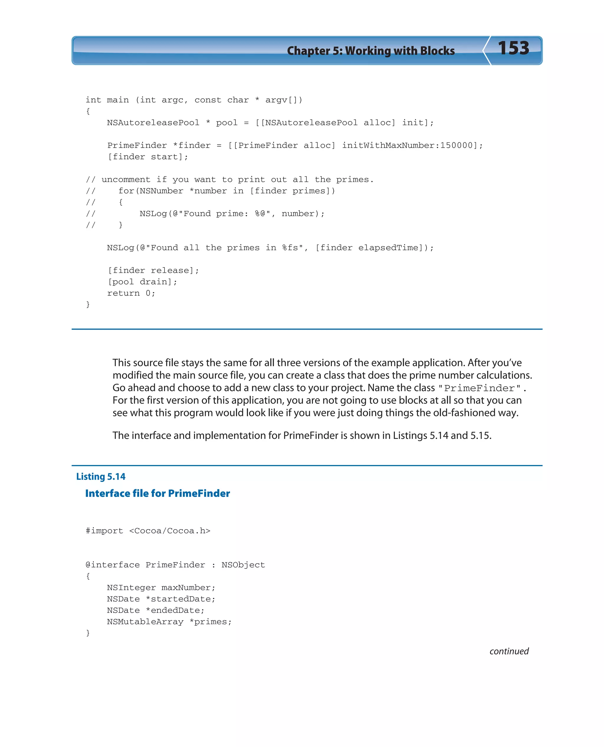 Chapter 5: Working with Blocks 153
int main (int argc, const char * argv[])
{
NSAutoreleasePool * pool = [[NSAutoreleasePool alloc] init];
PrimeFinder *finder = [[PrimeFinder alloc] initWithMaxNumber:150000];
[finder start];
// uncomment if you want to print out all the primes.
// for(NSNumber *number in [finder primes])
// {
// NSLog(@”Found prime: %@”, number);
// }
NSLog(@”Found all the primes in %fs”, [finder elapsedTime]);
[finder release];
[pool drain];
return 0;
}
This source file stays the same for all three versions of the example application. After you’ve
modified the main source file, you can create a class that does the prime number calculations.
Go ahead and choose to add a new class to your project. Name the class “PrimeFinder”.
For the first version of this application, you are not going to use blocks at all so that you can
see what this program would look like if you were just doing things the old-fashioned way.
The interface and implementation for PrimeFinder is shown in Listings 5.14 and 5.15.
Listing 5.14
Interface file for PrimeFinder
#import <Cocoa/Cocoa.h>
@interface PrimeFinder : NSObject
{
NSInteger maxNumber;
NSDate *startedDate;
NSDate *endedDate;
NSMutableArray *primes;
}
continued
 