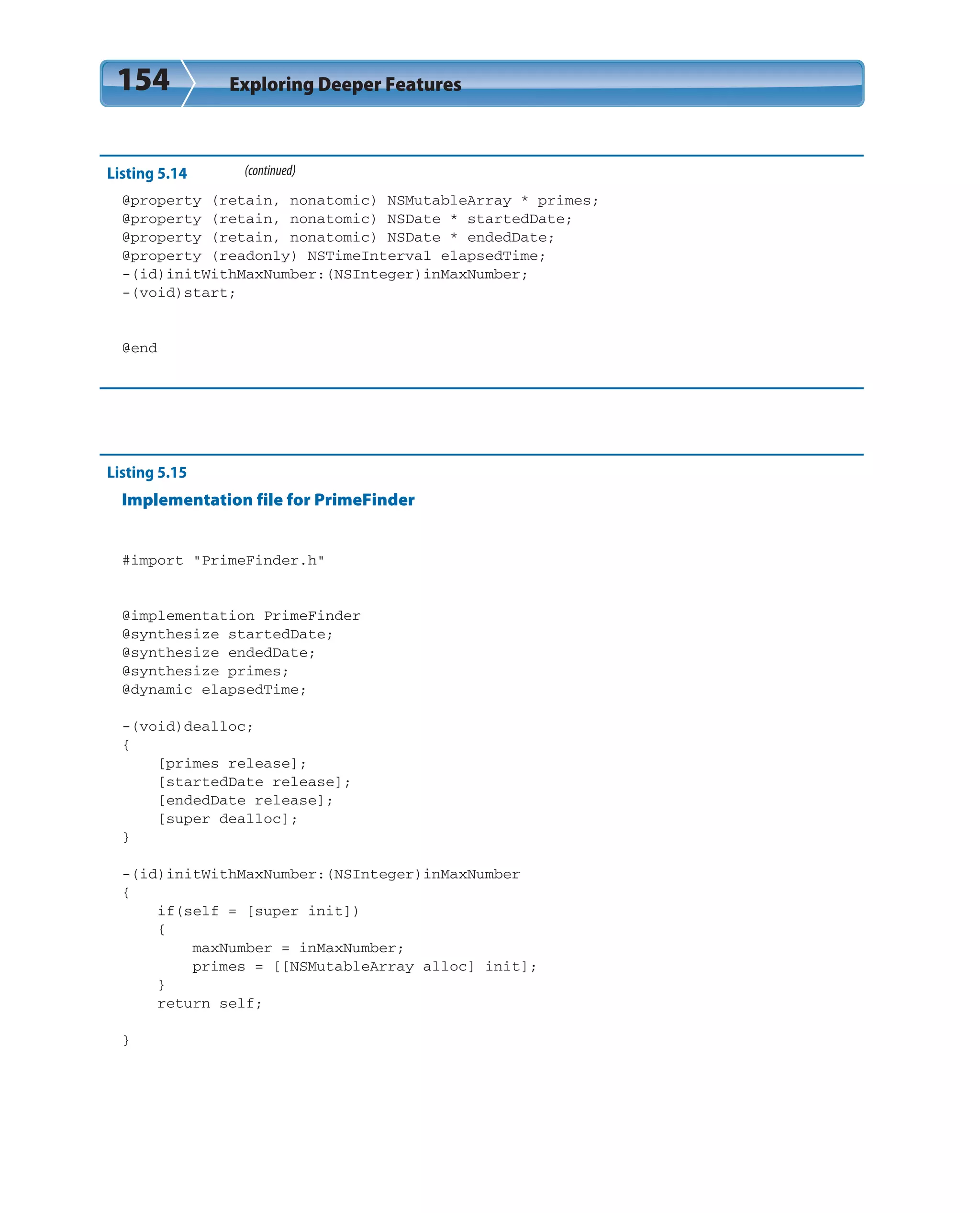 154 Exploring Deeper Features
Listing 5.14 (continued)
@property (retain, nonatomic) NSMutableArray * primes;
@property (retain, nonatomic) NSDate * startedDate;
@property (retain, nonatomic) NSDate * endedDate;
@property (readonly) NSTimeInterval elapsedTime;
-(id)initWithMaxNumber:(NSInteger)inMaxNumber;
-(void)start;
@end
Listing 5.15
Implementation file for PrimeFinder
#import “PrimeFinder.h”
@implementation PrimeFinder
@synthesize startedDate;
@synthesize endedDate;
@synthesize primes;
@dynamic elapsedTime;
-(void)dealloc;
{
[primes release];
[startedDate release];
[endedDate release];
[super dealloc];
}
-(id)initWithMaxNumber:(NSInteger)inMaxNumber
{
if(self = [super init])
{
maxNumber = inMaxNumber;
primes = [[NSMutableArray alloc] init];
}
return self;
}
 