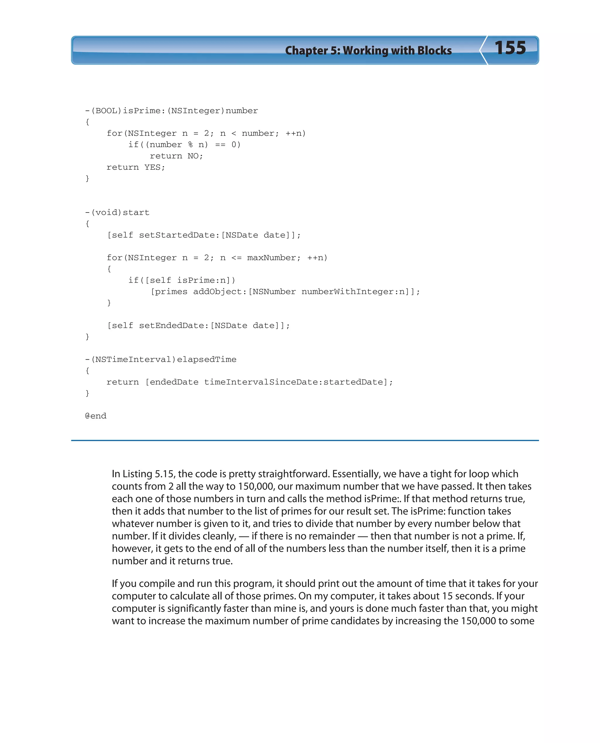 Chapter 5: Working with Blocks 155
-(BOOL)isPrime:(NSInteger)number
{
for(NSInteger n = 2; n < number; ++n)
if((number % n) == 0)
return NO;
return YES;
}
-(void)start
{
[self setStartedDate:[NSDate date]];
for(NSInteger n = 2; n <= maxNumber; ++n)
{
if([self isPrime:n])
[primes addObject:[NSNumber numberWithInteger:n]];
}
[self setEndedDate:[NSDate date]];
}
-(NSTimeInterval)elapsedTime
{
return [endedDate timeIntervalSinceDate:startedDate];
}
@end
In Listing 5.15, the code is pretty straightforward. Essentially, we have a tight for loop which
counts from 2 all the way to 150,000, our maximum number that we have passed. It then takes
each one of those numbers in turn and calls the method isPrime:. If that method returns true,
then it adds that number to the list of primes for our result set. The isPrime: function takes
whatever number is given to it, and tries to divide that number by every number below that
number. If it divides cleanly, — if there is no remainder — then that number is not a prime. If,
however, it gets to the end of all of the numbers less than the number itself, then it is a prime
number and it returns true.
If you compile and run this program, it should print out the amount of time that it takes for your
computer to calculate all of those primes. On my computer, it takes about 15 seconds. If your
computer is significantly faster than mine is, and yours is done much faster than that, you might
want to increase the maximum number of prime candidates by increasing the 150,000 to some
 