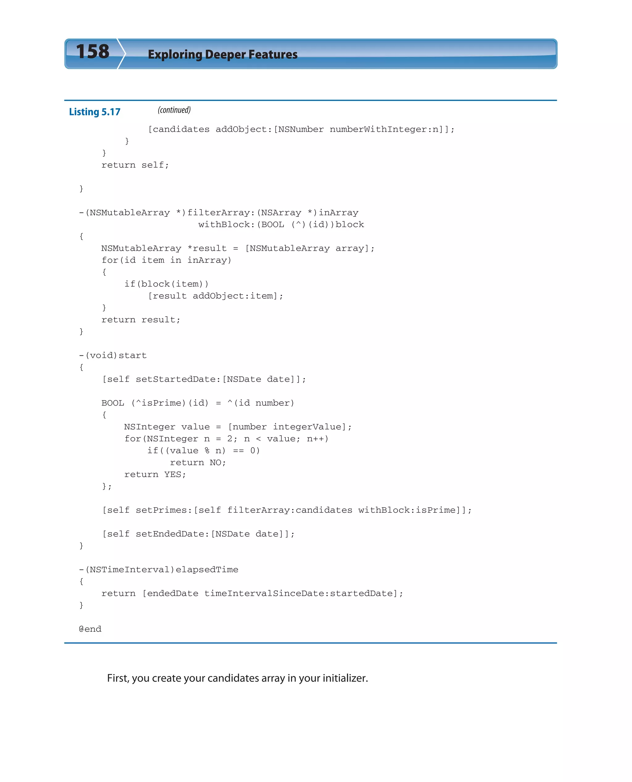 158 Exploring Deeper Features
Listing 5.17 (continued)
[candidates addObject:[NSNumber numberWithInteger:n]];
}
}
return self;
}
-(NSMutableArray *)filterArray:(NSArray *)inArray
withBlock:(BOOL (^)(id))block
{
NSMutableArray *result = [NSMutableArray array];
for(id item in inArray)
{
if(block(item))
[result addObject:item];
}
return result;
}
-(void)start
{
[self setStartedDate:[NSDate date]];
BOOL (^isPrime)(id) = ^(id number)
{
NSInteger value = [number integerValue];
for(NSInteger n = 2; n < value; n++)
if((value % n) == 0)
return NO;
return YES;
};
[self setPrimes:[self filterArray:candidates withBlock:isPrime]];
[self setEndedDate:[NSDate date]];
}
-(NSTimeInterval)elapsedTime
{
return [endedDate timeIntervalSinceDate:startedDate];
}
@end
First, you create your candidates array in your initializer.
 