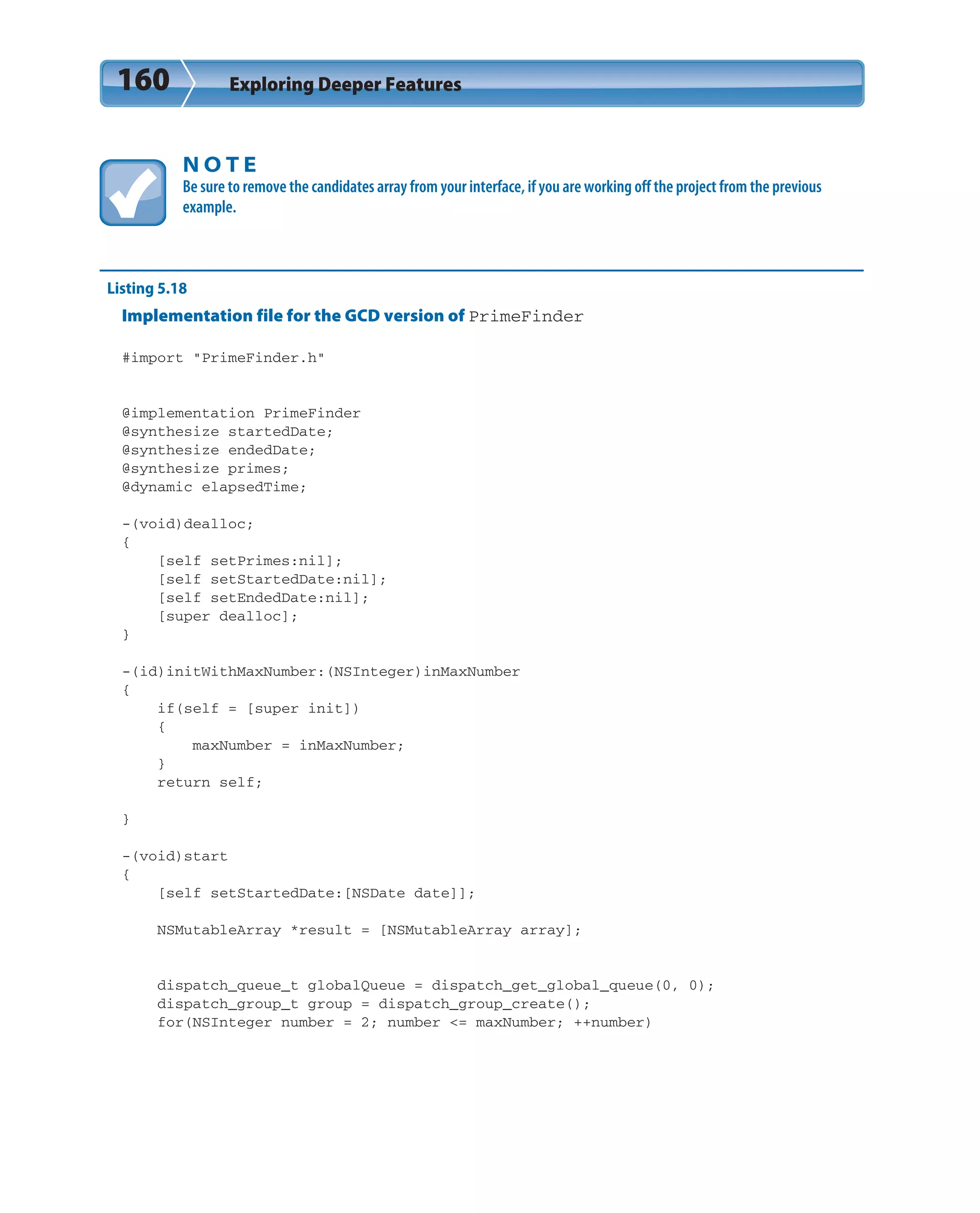 160 Exploring Deeper Features
N O T E
Be sure to remove the candidates array from your interface, if you are working off the project from the previous
example.
Listing 5.18
Implementation file for the GCD version of PrimeFinder
#import “PrimeFinder.h”
@implementation PrimeFinder
@synthesize startedDate;
@synthesize endedDate;
@synthesize primes;
@dynamic elapsedTime;
-(void)dealloc;
{
[self setPrimes:nil];
[self setStartedDate:nil];
[self setEndedDate:nil];
[super dealloc];
}
-(id)initWithMaxNumber:(NSInteger)inMaxNumber
{
if(self = [super init])
{
maxNumber = inMaxNumber;
}
return self;
}
-(void)start
{
[self setStartedDate:[NSDate date]];
NSMutableArray *result = [NSMutableArray array];
dispatch_queue_t globalQueue = dispatch_get_global_queue(0, 0);
dispatch_group_t group = dispatch_group_create();
for(NSInteger number = 2; number <= maxNumber; ++number)
 