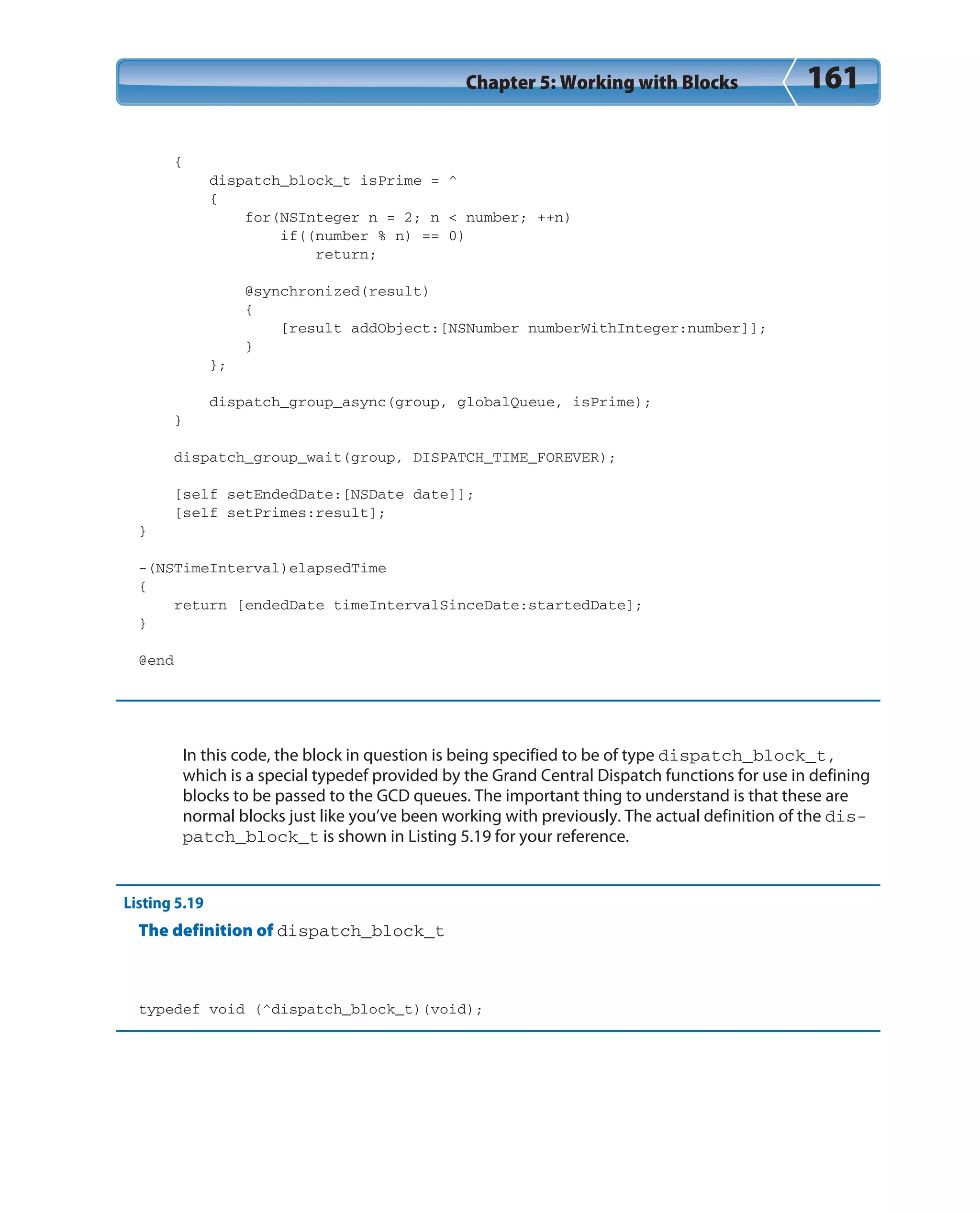 Chapter 5: Working with Blocks 161
{
dispatch_block_t isPrime = ^
{
for(NSInteger n = 2; n < number; ++n)
if((number % n) == 0)
return;
@synchronized(result)
{
[result addObject:[NSNumber numberWithInteger:number]];
}
};
dispatch_group_async(group, globalQueue, isPrime);
}
dispatch_group_wait(group, DISPATCH_TIME_FOREVER);
[self setEndedDate:[NSDate date]];
[self setPrimes:result];
}
-(NSTimeInterval)elapsedTime
{
return [endedDate timeIntervalSinceDate:startedDate];
}
@end
In this code, the block in question is being specified to be of type dispatch_block_t,
which is a special typedef provided by the Grand Central Dispatch functions for use in defining
blocks to be passed to the GCD queues. The important thing to understand is that these are
normal blocks just like you’ve been working with previously. The actual definition of the dis-
patch_block_t is shown in Listing 5.19 for your reference.
Listing 5.19
The definition of dispatch_block_t
typedef void (^dispatch_block_t)(void);
 
