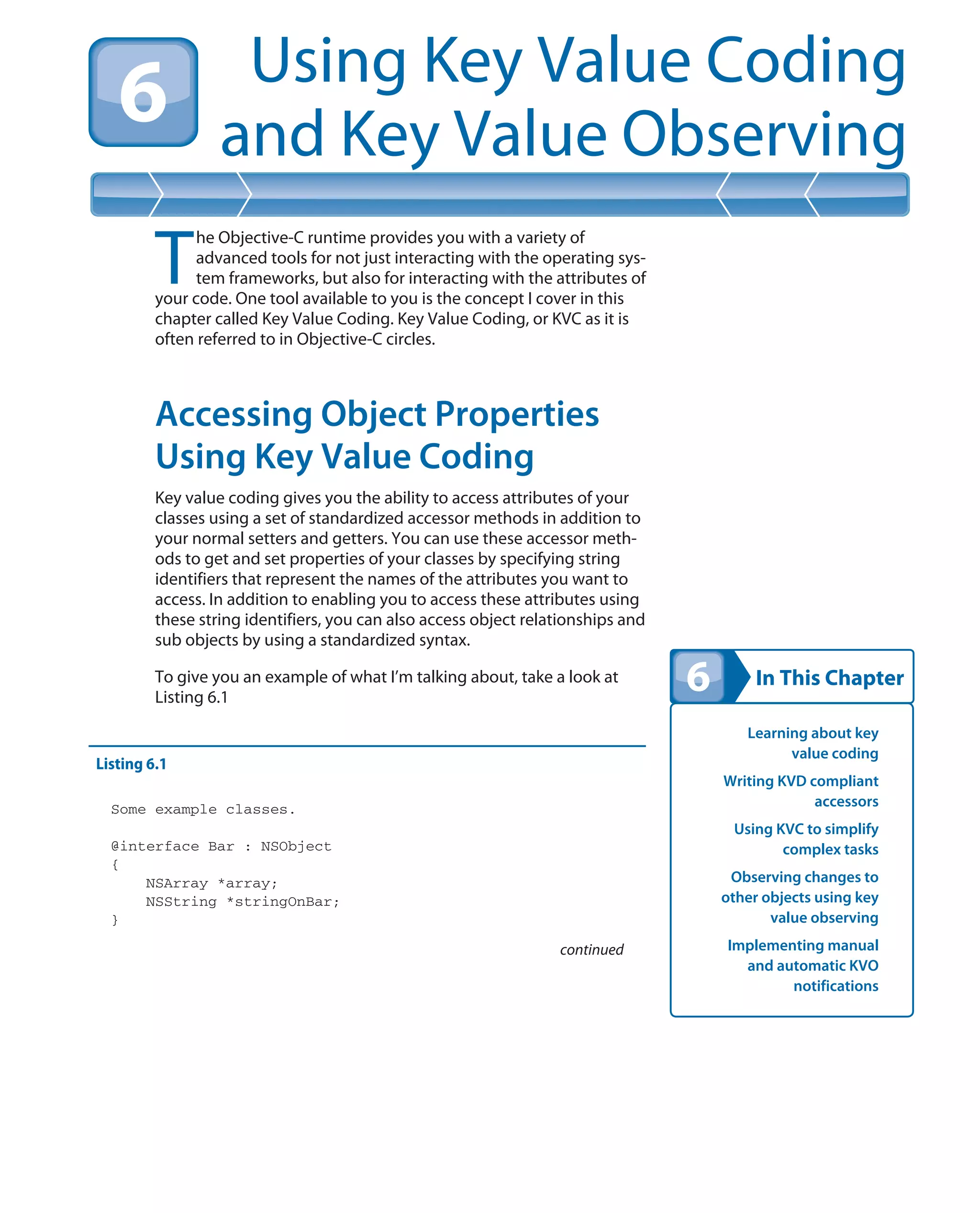 In This Chapter
Using Key Value Coding
and Key Value Observing
Learning about key
value coding
Writing KVD compliant
accessors
Using KVC to simplify
complex tasks
Observing changes to
other objects using key
value observing
Implementing manual
and automatic KVO
notifications
T
he Objective-C runtime provides you with a variety of
advanced tools for not just interacting with the operating sys-
tem frameworks, but also for interacting with the attributes of
your code. One tool available to you is the concept I cover in this
chapter called Key Value Coding. Key Value Coding, or KVC as it is
often referred to in Objective-C circles.
Accessing Object Properties
Using Key Value Coding
Key value coding gives you the ability to access attributes of your
classes using a set of standardized accessor methods in addition to
your normal setters and getters. You can use these accessor meth-
ods to get and set properties of your classes by specifying string
identifiers that represent the names of the attributes you want to
access. In addition to enabling you to access these attributes using
these string identifiers, you can also access object relationships and
sub objects by using a standardized syntax.
To give you an example of what I’m talking about, take a look at
Listing 6.1
Listing 6.1
Some example classes.
@interface Bar : NSObject
{
NSArray *array;
NSString *stringOnBar;
}
continued
 
