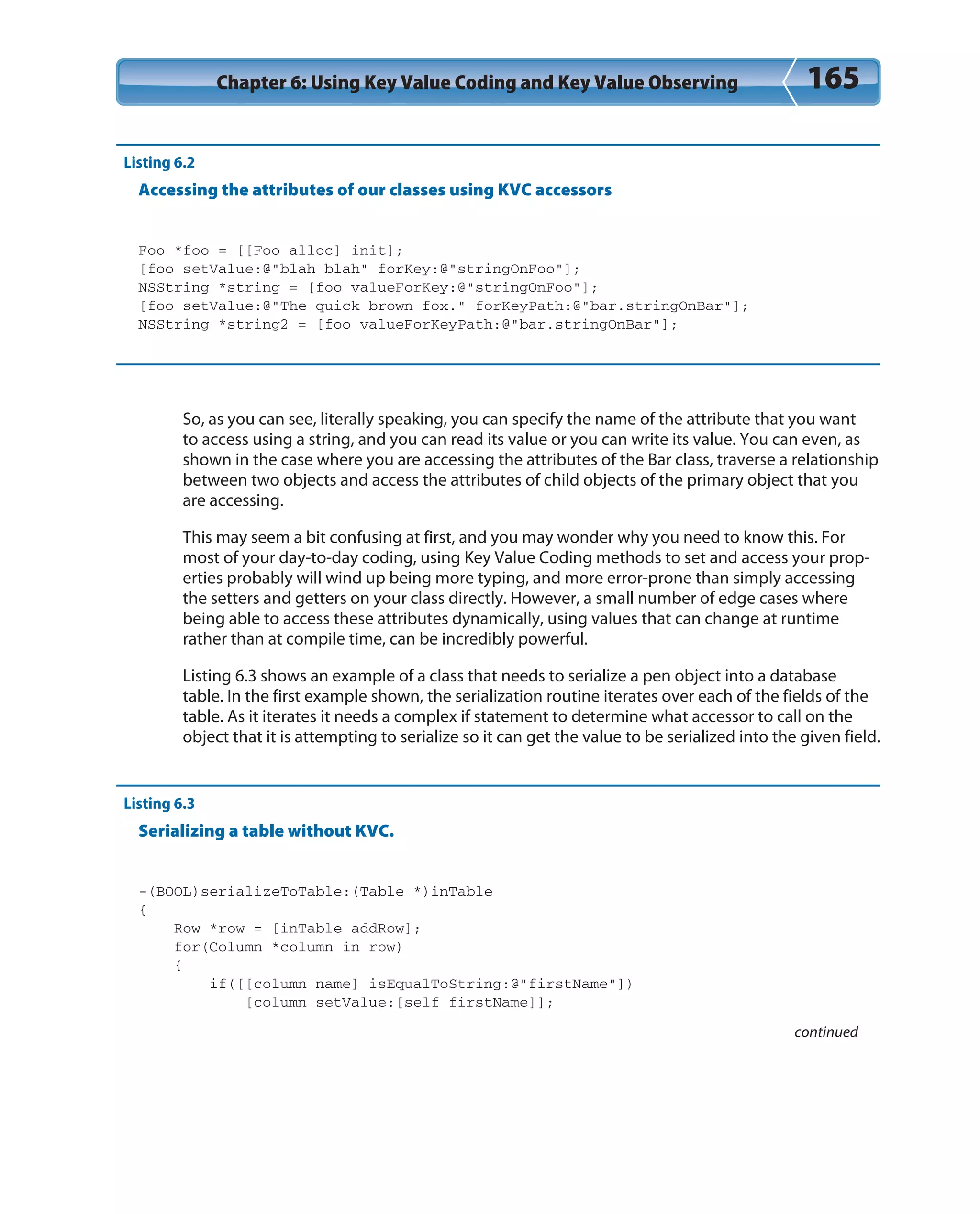 Chapter 6: Using Key Value Coding and Key Value Observing 165
Listing 6.2
Accessing the attributes of our classes using KVC accessors
Foo *foo = [[Foo alloc] init];
[foo setValue:@”blah blah” forKey:@”stringOnFoo”];
NSString *string = [foo valueForKey:@”stringOnFoo”];
[foo setValue:@”The quick brown fox.” forKeyPath:@”bar.stringOnBar”];
NSString *string2 = [foo valueForKeyPath:@”bar.stringOnBar”];
So, as you can see, literally speaking, you can specify the name of the attribute that you want
to access using a string, and you can read its value or you can write its value. You can even, as
shown in the case where you are accessing the attributes of the Bar class, traverse a relationship
between two objects and access the attributes of child objects of the primary object that you
are accessing.
This may seem a bit confusing at first, and you may wonder why you need to know this. For
most of your day-to-day coding, using Key Value Coding methods to set and access your prop-
erties probably will wind up being more typing, and more error-prone than simply accessing
the setters and getters on your class directly. However, a small number of edge cases where
being able to access these attributes dynamically, using values that can change at runtime
rather than at compile time, can be incredibly powerful.
Listing 6.3 shows an example of a class that needs to serialize a pen object into a database
table. In the first example shown, the serialization routine iterates over each of the fields of the
table. As it iterates it needs a complex if statement to determine what accessor to call on the
object that it is attempting to serialize so it can get the value to be serialized into the given field.
Listing 6.3
Serializing a table without KVC.
-(BOOL)serializeToTable:(Table *)inTable
{
Row *row = [inTable addRow];
for(Column *column in row)
{
if([[column name] isEqualToString:@”firstName”])
[column setValue:[self firstName]];
continued
 