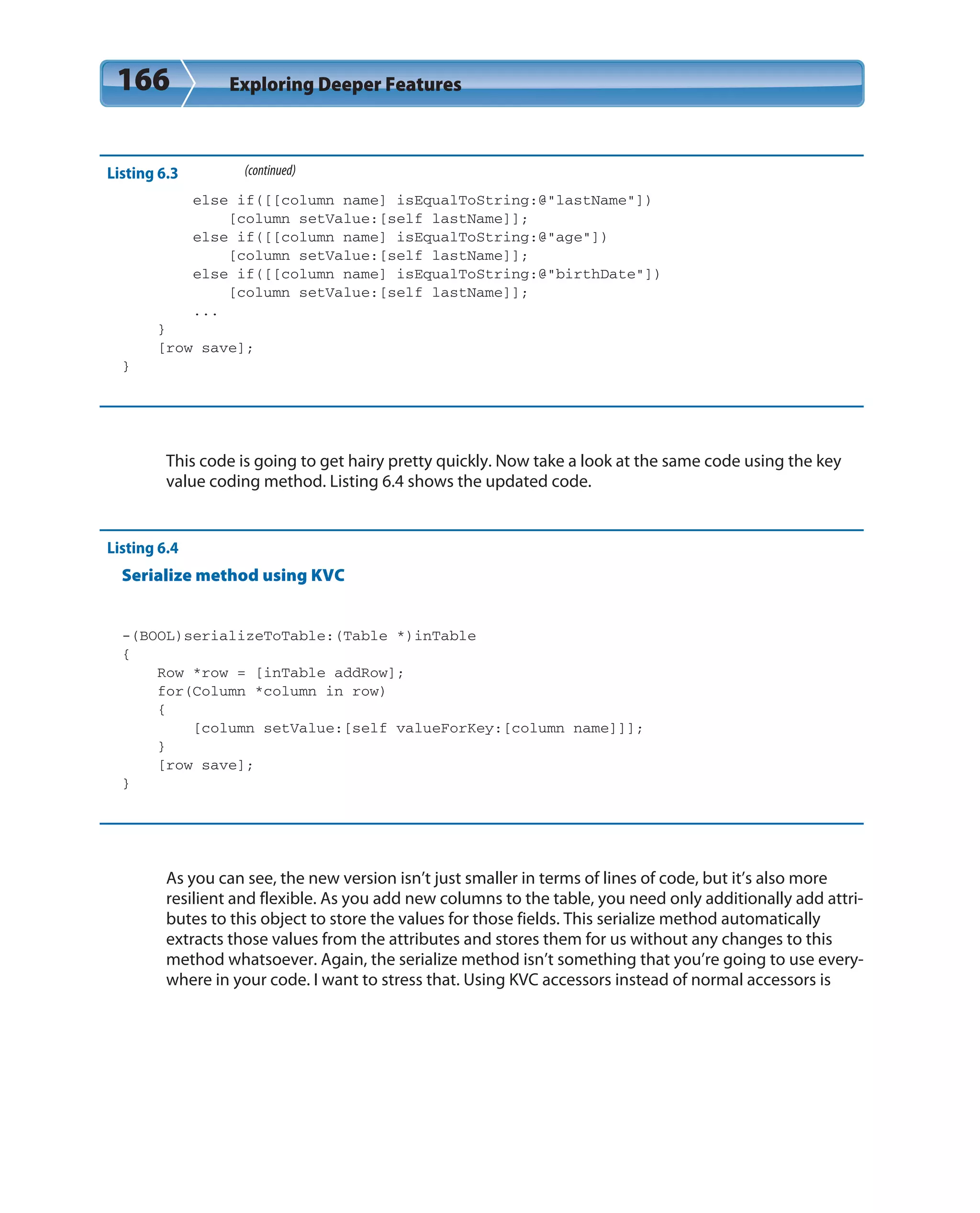 166 Exploring Deeper Features
Listing 6.3 (continued)
else if([[column name] isEqualToString:@”lastName”])
[column setValue:[self lastName]];
else if([[column name] isEqualToString:@”age”])
[column setValue:[self lastName]];
else if([[column name] isEqualToString:@”birthDate”])
[column setValue:[self lastName]];
...
}
[row save];
}
This code is going to get hairy pretty quickly. Now take a look at the same code using the key
value coding method. Listing 6.4 shows the updated code.
Listing 6.4
Serialize method using KVC
-(BOOL)serializeToTable:(Table *)inTable
{
Row *row = [inTable addRow];
for(Column *column in row)
{
[column setValue:[self valueForKey:[column name]]];
}
[row save];
}
As you can see, the new version isn’t just smaller in terms of lines of code, but it’s also more
resilient and flexible. As you add new columns to the table, you need only additionally add attri-
butes to this object to store the values for those fields. This serialize method automatically
extracts those values from the attributes and stores them for us without any changes to this
method whatsoever. Again, the serialize method isn’t something that you’re going to use every-
where in your code. I want to stress that. Using KVC accessors instead of normal accessors is
 