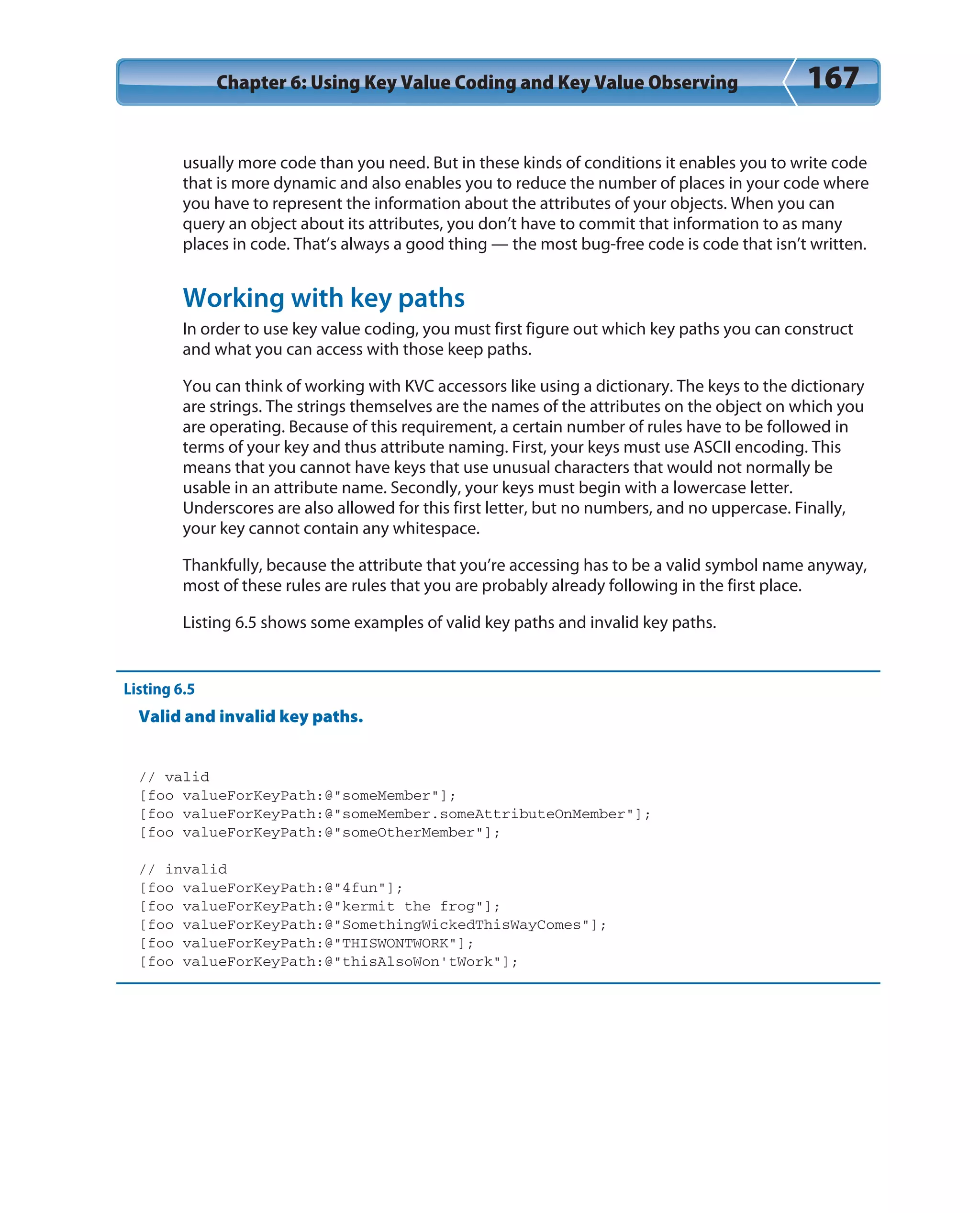 Chapter 6: Using Key Value Coding and Key Value Observing 167
usually more code than you need. But in these kinds of conditions it enables you to write code
that is more dynamic and also enables you to reduce the number of places in your code where
you have to represent the information about the attributes of your objects. When you can
query an object about its attributes, you don’t have to commit that information to as many
places in code. That’s always a good thing — the most bug-free code is code that isn’t written.
Working with key paths
In order to use key value coding, you must first figure out which key paths you can construct
and what you can access with those keep paths.
You can think of working with KVC accessors like using a dictionary. The keys to the dictionary
are strings. The strings themselves are the names of the attributes on the object on which you
are operating. Because of this requirement, a certain number of rules have to be followed in
terms of your key and thus attribute naming. First, your keys must use ASCII encoding. This
means that you cannot have keys that use unusual characters that would not normally be
usable in an attribute name. Secondly, your keys must begin with a lowercase letter.
Underscores are also allowed for this first letter, but no numbers, and no uppercase. Finally,
your key cannot contain any whitespace.
Thankfully, because the attribute that you’re accessing has to be a valid symbol name anyway,
most of these rules are rules that you are probably already following in the first place.
Listing 6.5 shows some examples of valid key paths and invalid key paths.
Listing 6.5
Valid and invalid key paths.
// valid
[foo valueForKeyPath:@”someMember”];
[foo valueForKeyPath:@”someMember.someAttributeOnMember”];
[foo valueForKeyPath:@”someOtherMember”];
// invalid
[foo valueForKeyPath:@”4fun”];
[foo valueForKeyPath:@”kermit the frog”];
[foo valueForKeyPath:@”SomethingWickedThisWayComes”];
[foo valueForKeyPath:@”THISWONTWORK”];
[foo valueForKeyPath:@”thisAlsoWon’tWork”];
 