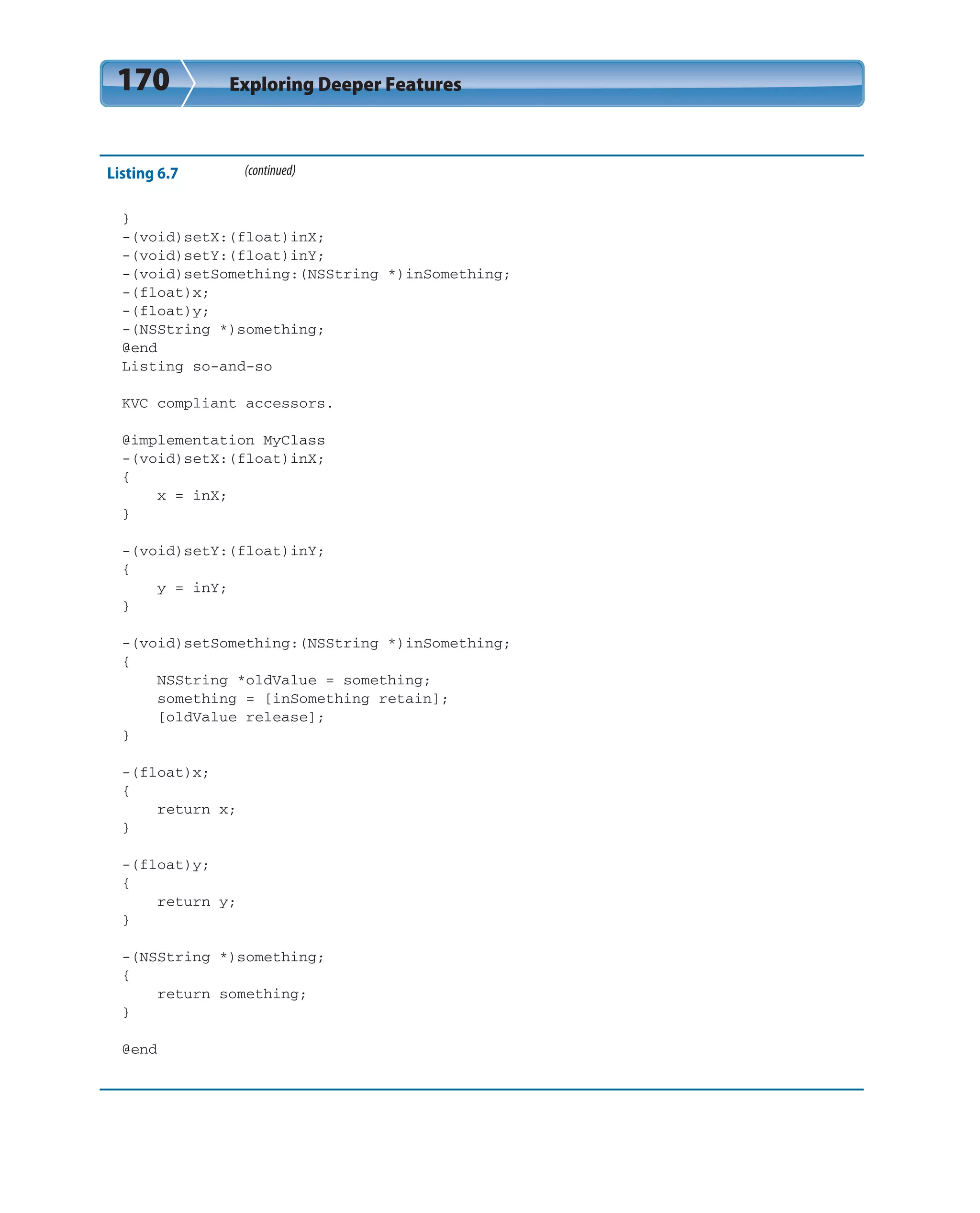 170 Exploring Deeper Features
Listing 6.7 (continued)
}
-(void)setX:(float)inX;
-(void)setY:(float)inY;
-(void)setSomething:(NSString *)inSomething;
-(float)x;
-(float)y;
-(NSString *)something;
@end
Listing so-and-so
KVC compliant accessors.
@implementation MyClass
-(void)setX:(float)inX;
{
x = inX;
}
-(void)setY:(float)inY;
{
y = inY;
}
-(void)setSomething:(NSString *)inSomething;
{
NSString *oldValue = something;
something = [inSomething retain];
[oldValue release];
}
-(float)x;
{
return x;
}
-(float)y;
{
return y;
}
-(NSString *)something;
{
return something;
}
@end
 