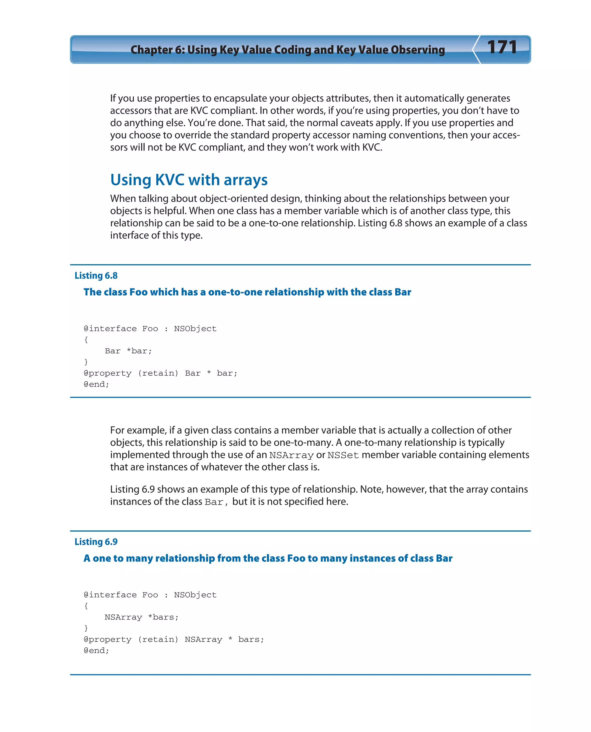 Chapter 6: Using Key Value Coding and Key Value Observing 171
If you use properties to encapsulate your objects attributes, then it automatically generates
accessors that are KVC compliant. In other words, if you’re using properties, you don’t have to
do anything else. You’re done. That said, the normal caveats apply. If you use properties and
you choose to override the standard property accessor naming conventions, then your acces-
sors will not be KVC compliant, and they won’t work with KVC.
Using KVC with arrays
When talking about object-oriented design, thinking about the relationships between your
objects is helpful. When one class has a member variable which is of another class type, this
relationship can be said to be a one-to-one relationship. Listing 6.8 shows an example of a class
interface of this type.
Listing 6.8
The class Foo which has a one-to-one relationship with the class Bar
@interface Foo : NSObject
{
Bar *bar;
}
@property (retain) Bar * bar;
@end;
For example, if a given class contains a member variable that is actually a collection of other
objects, this relationship is said to be one-to-many. A one-to-many relationship is typically
implemented through the use of an NSArray or NSSet member variable containing elements
that are instances of whatever the other class is.
Listing 6.9 shows an example of this type of relationship. Note, however, that the array contains
instances of the class Bar, but it is not specified here.
Listing 6.9
A one to many relationship from the class Foo to many instances of class Bar
@interface Foo : NSObject
{
NSArray *bars;
}
@property (retain) NSArray * bars;
@end;
 