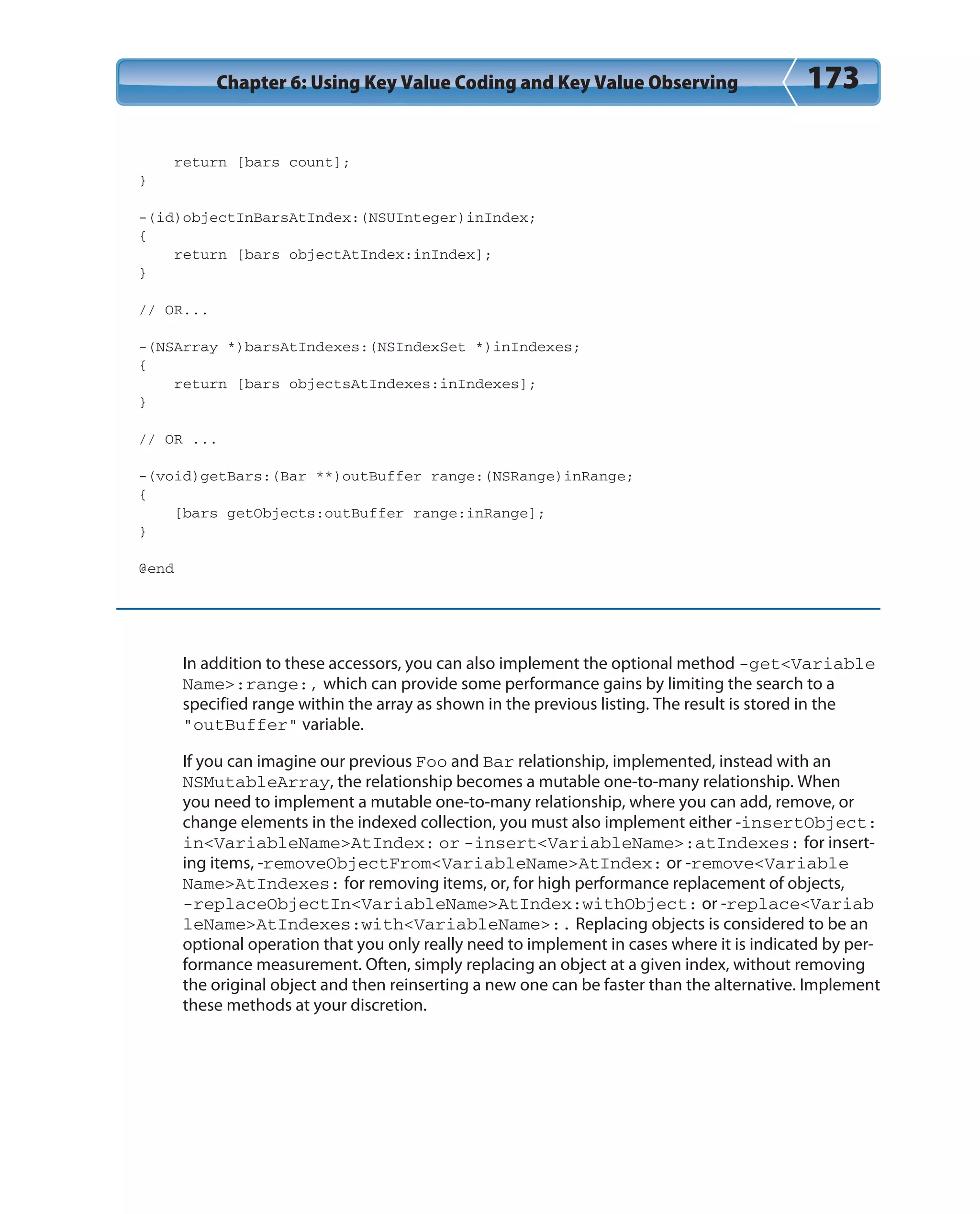 Chapter 6: Using Key Value Coding and Key Value Observing 173
return [bars count];
}
-(id)objectInBarsAtIndex:(NSUInteger)inIndex;
{
return [bars objectAtIndex:inIndex];
}
// OR...
-(NSArray *)barsAtIndexes:(NSIndexSet *)inIndexes;
{
return [bars objectsAtIndexes:inIndexes];
}
// OR ...
-(void)getBars:(Bar **)outBuffer range:(NSRange)inRange;
{
[bars getObjects:outBuffer range:inRange];
}
@end
In addition to these accessors, you can also implement the optional method -get<Variable
Name>:range:, which can provide some performance gains by limiting the search to a
specified range within the array as shown in the previous listing. The result is stored in the
“outBuffer” variable.
If you can imagine our previous Foo and Bar relationship, implemented, instead with an
NSMutableArray, the relationship becomes a mutable one-to-many relationship. When
you need to implement a mutable one-to-many relationship, where you can add, remove, or
change elements in the indexed collection, you must also implement either -insertObject:
in<VariableName>AtIndex: or -insert<VariableName>:atIndexes: for insert-
ing items, -removeObjectFrom<VariableName>AtIndex: or -remove<Variable
Name>AtIndexes: for removing items, or, for high performance replacement of objects,
-replaceObjectIn<VariableName>AtIndex:withObject: or -replace<Variab
leName>AtIndexes:with<VariableName>:. Replacing objects is considered to be an
optional operation that you only really need to implement in cases where it is indicated by per-
formance measurement. Often, simply replacing an object at a given index, without removing
the original object and then reinserting a new one can be faster than the alternative. Implement
these methods at your discretion.
 