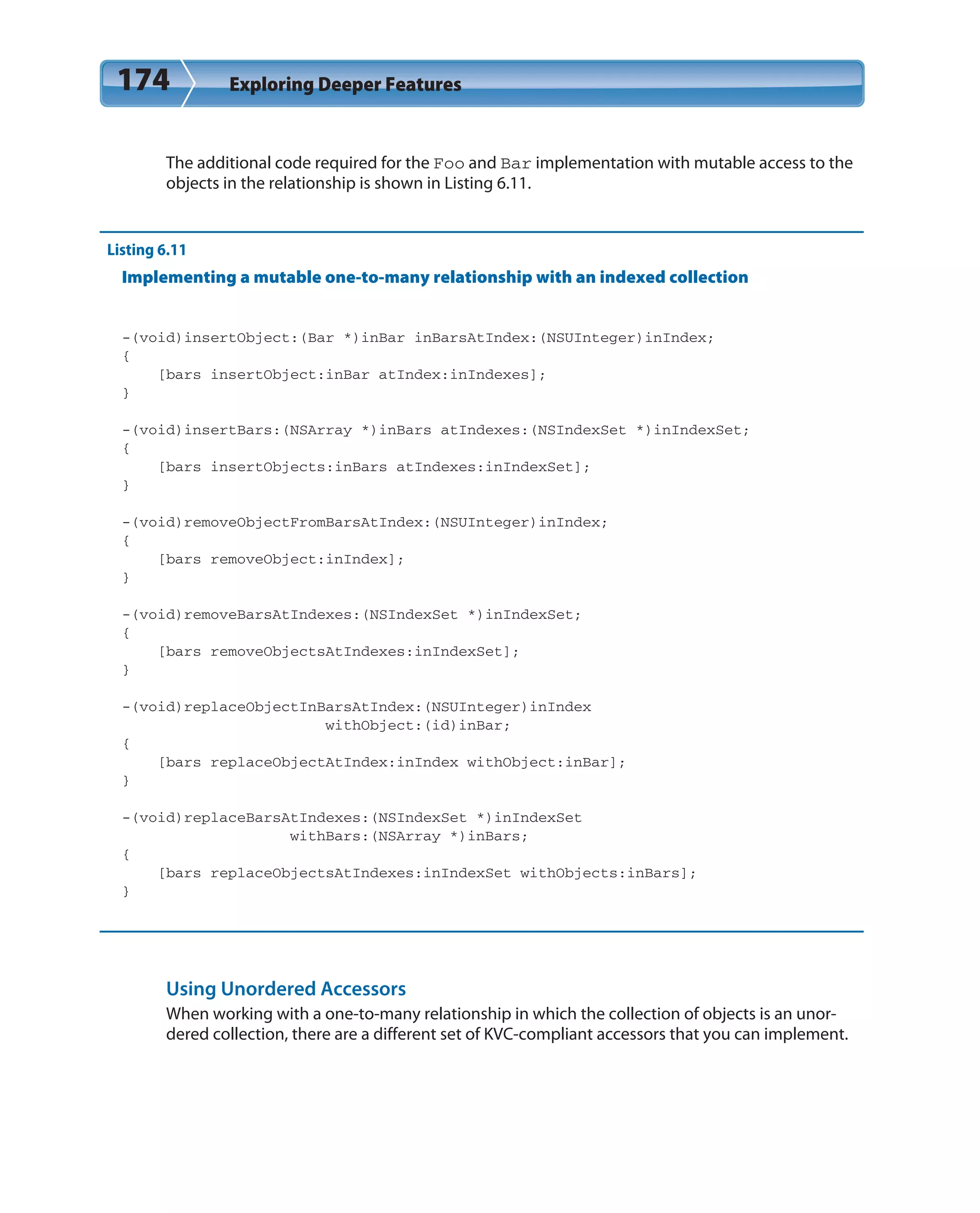 174 Exploring Deeper Features
The additional code required for the Foo and Bar implementation with mutable access to the
objects in the relationship is shown in Listing 6.11.
Listing 6.11
Implementing a mutable one-to-many relationship with an indexed collection
-(void)insertObject:(Bar *)inBar inBarsAtIndex:(NSUInteger)inIndex;
{
[bars insertObject:inBar atIndex:inIndexes];
}
-(void)insertBars:(NSArray *)inBars atIndexes:(NSIndexSet *)inIndexSet;
{
[bars insertObjects:inBars atIndexes:inIndexSet];
}
-(void)removeObjectFromBarsAtIndex:(NSUInteger)inIndex;
{
[bars removeObject:inIndex];
}
-(void)removeBarsAtIndexes:(NSIndexSet *)inIndexSet;
{
[bars removeObjectsAtIndexes:inIndexSet];
}
-(void)replaceObjectInBarsAtIndex:(NSUInteger)inIndex
withObject:(id)inBar;
{
[bars replaceObjectAtIndex:inIndex withObject:inBar];
}
-(void)replaceBarsAtIndexes:(NSIndexSet *)inIndexSet
withBars:(NSArray *)inBars;
{
[bars replaceObjectsAtIndexes:inIndexSet withObjects:inBars];
}
Using Unordered Accessors
When working with a one-to-many relationship in which the collection of objects is an unor-
dered collection, there are a different set of KVC-compliant accessors that you can implement.
 