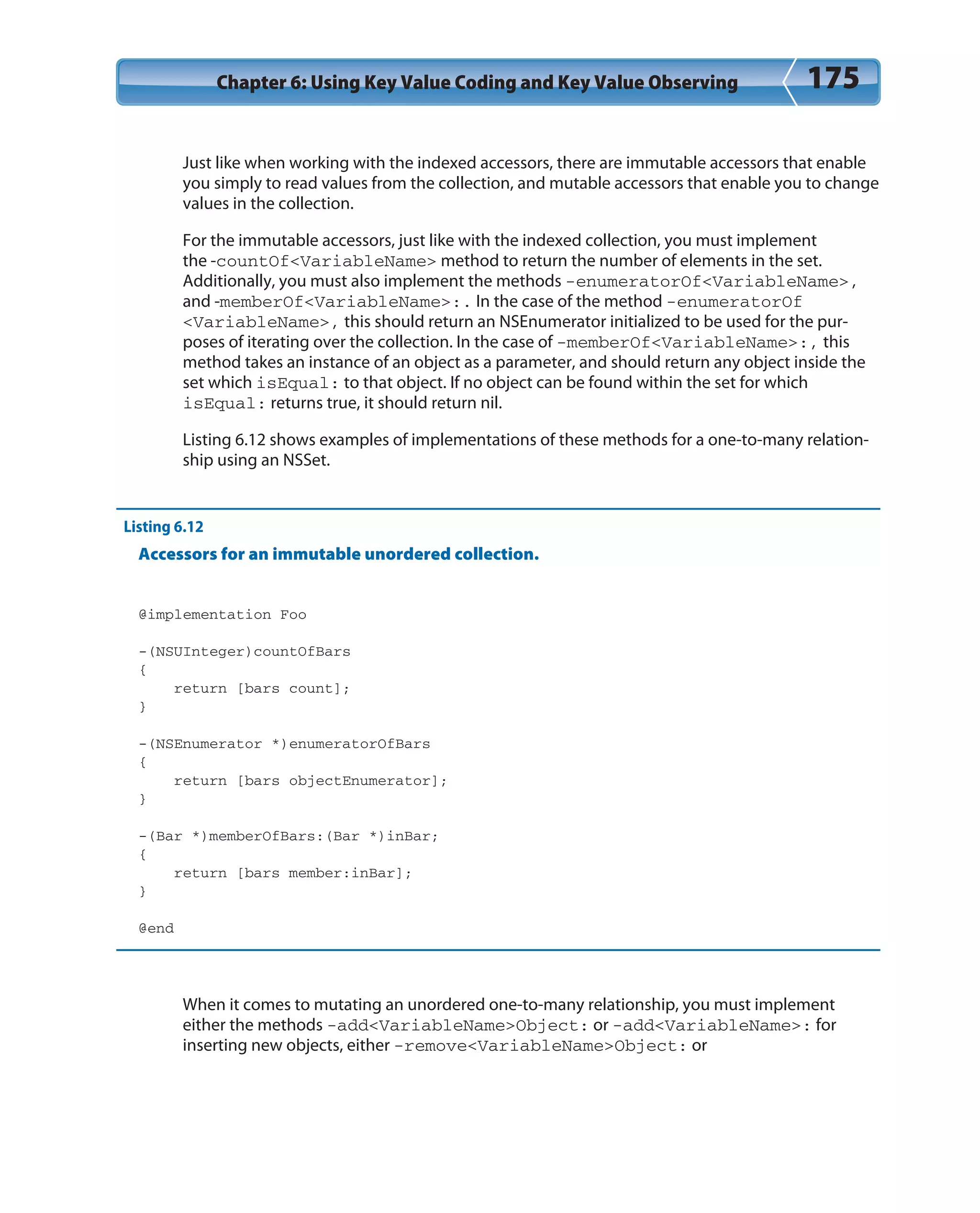 Chapter 6: Using Key Value Coding and Key Value Observing 175
Just like when working with the indexed accessors, there are immutable accessors that enable
you simply to read values from the collection, and mutable accessors that enable you to change
values in the collection.
For the immutable accessors, just like with the indexed collection, you must implement
the -countOf<VariableName> method to return the number of elements in the set.
Additionally, you must also implement the methods -enumeratorOf<VariableName>,
and -memberOf<VariableName>:. In the case of the method -enumeratorOf
<VariableName>, this should return an NSEnumerator initialized to be used for the pur-
poses of iterating over the collection. In the case of -memberOf<VariableName>:, this
method takes an instance of an object as a parameter, and should return any object inside the
set which isEqual: to that object. If no object can be found within the set for which
isEqual: returns true, it should return nil.
Listing 6.12 shows examples of implementations of these methods for a one-to-many relation-
ship using an NSSet.
Listing 6.12
Accessors for an immutable unordered collection.
@implementation Foo
-(NSUInteger)countOfBars
{
return [bars count];
}
-(NSEnumerator *)enumeratorOfBars
{
return [bars objectEnumerator];
}
-(Bar *)memberOfBars:(Bar *)inBar;
{
return [bars member:inBar];
}
@end
When it comes to mutating an unordered one-to-many relationship, you must implement
either the methods -add<VariableName>Object: or -add<VariableName>: for
inserting new objects, either -remove<VariableName>Object: or
 