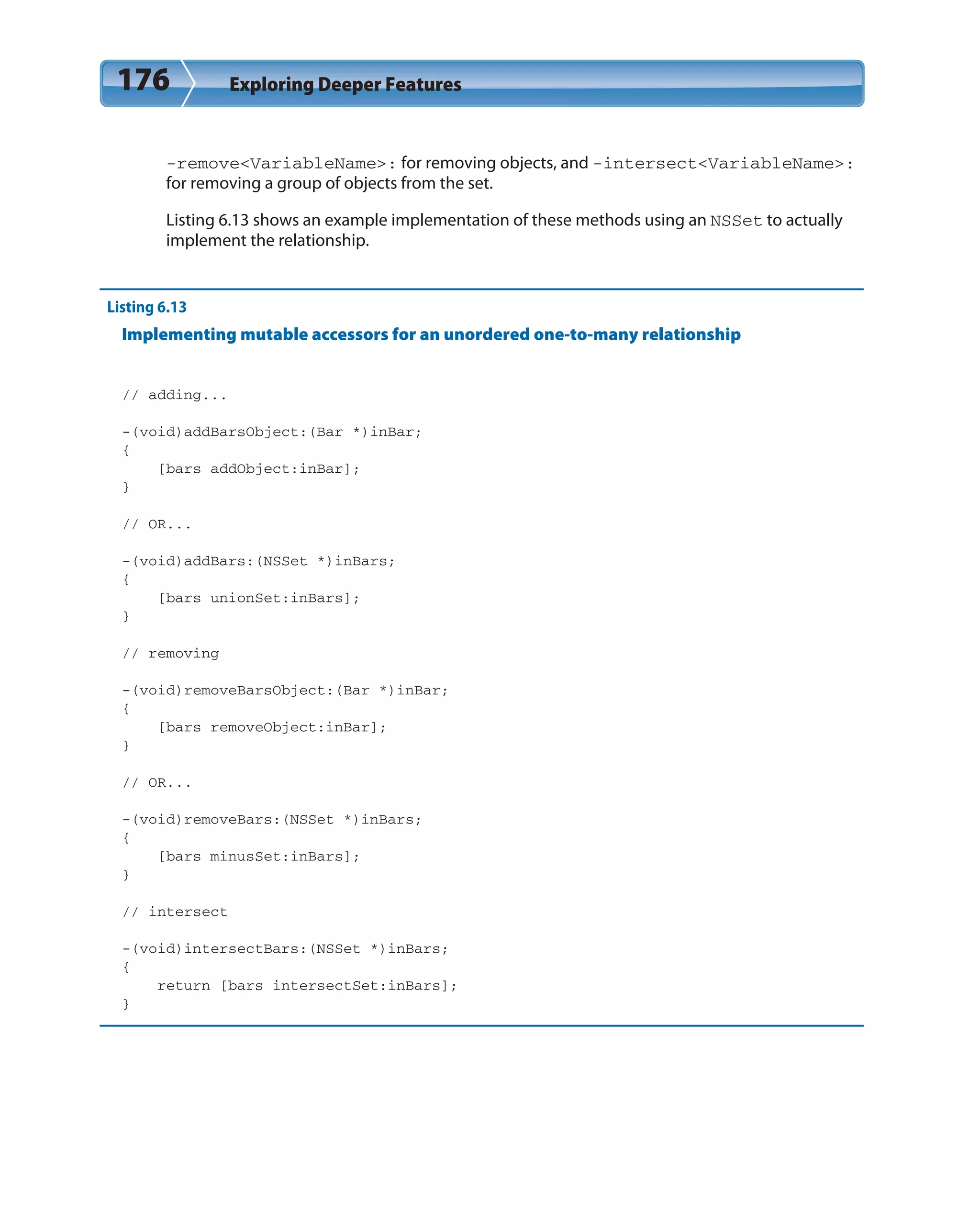 176 Exploring Deeper Features
-remove<VariableName>: for removing objects, and -intersect<VariableName>:
for removing a group of objects from the set.
Listing 6.13 shows an example implementation of these methods using an NSSet to actually
implement the relationship.
Listing 6.13
Implementing mutable accessors for an unordered one-to-many relationship
// adding...
-(void)addBarsObject:(Bar *)inBar;
{
[bars addObject:inBar];
}
// OR...
-(void)addBars:(NSSet *)inBars;
{
[bars unionSet:inBars];
}
// removing
-(void)removeBarsObject:(Bar *)inBar;
{
[bars removeObject:inBar];
}
// OR...
-(void)removeBars:(NSSet *)inBars;
{
[bars minusSet:inBars];
}
// intersect
-(void)intersectBars:(NSSet *)inBars;
{
return [bars intersectSet:inBars];
}
 