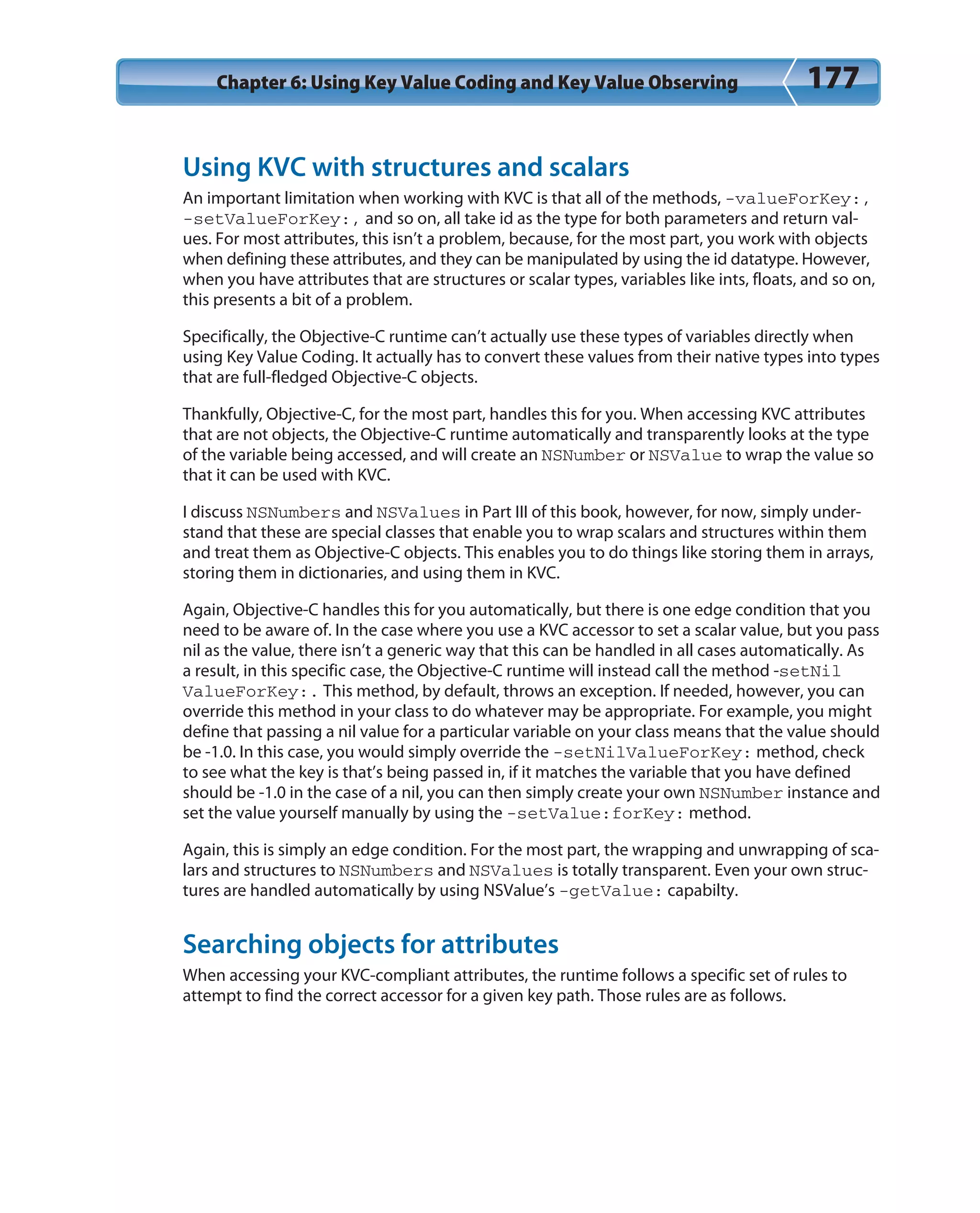 Chapter 6: Using Key Value Coding and Key Value Observing 177
Using KVC with structures and scalars
An important limitation when working with KVC is that all of the methods, -valueForKey:,
-setValueForKey:, and so on, all take id as the type for both parameters and return val-
ues. For most attributes, this isn’t a problem, because, for the most part, you work with objects
when defining these attributes, and they can be manipulated by using the id datatype. However,
when you have attributes that are structures or scalar types, variables like ints, floats, and so on,
this presents a bit of a problem.
Specifically, the Objective-C runtime can’t actually use these types of variables directly when
using Key Value Coding. It actually has to convert these values from their native types into types
that are full-fledged Objective-C objects.
Thankfully, Objective-C, for the most part, handles this for you. When accessing KVC attributes
that are not objects, the Objective-C runtime automatically and transparently looks at the type
of the variable being accessed, and will create an NSNumber or NSValue to wrap the value so
that it can be used with KVC.
I discuss NSNumbers and NSValues in Part III of this book, however, for now, simply under-
stand that these are special classes that enable you to wrap scalars and structures within them
and treat them as Objective-C objects. This enables you to do things like storing them in arrays,
storing them in dictionaries, and using them in KVC.
Again, Objective-C handles this for you automatically, but there is one edge condition that you
need to be aware of. In the case where you use a KVC accessor to set a scalar value, but you pass
nil as the value, there isn’t a generic way that this can be handled in all cases automatically. As
a result, in this specific case, the Objective-C runtime will instead call the method -setNil
ValueForKey:. This method, by default, throws an exception. If needed, however, you can
override this method in your class to do whatever may be appropriate. For example, you might
define that passing a nil value for a particular variable on your class means that the value should
be -1.0. In this case, you would simply override the -setNilValueForKey: method, check
to see what the key is that’s being passed in, if it matches the variable that you have defined
should be -1.0 in the case of a nil, you can then simply create your own NSNumber instance and
set the value yourself manually by using the -setValue:forKey: method.
Again, this is simply an edge condition. For the most part, the wrapping and unwrapping of sca-
lars and structures to NSNumbers and NSValues is totally transparent. Even your own struc-
tures are handled automatically by using NSValue’s -getValue: capabilty.
Searching objects for attributes
When accessing your KVC-compliant attributes, the runtime follows a specific set of rules to
attempt to find the correct accessor for a given key path. Those rules are as follows.
 
