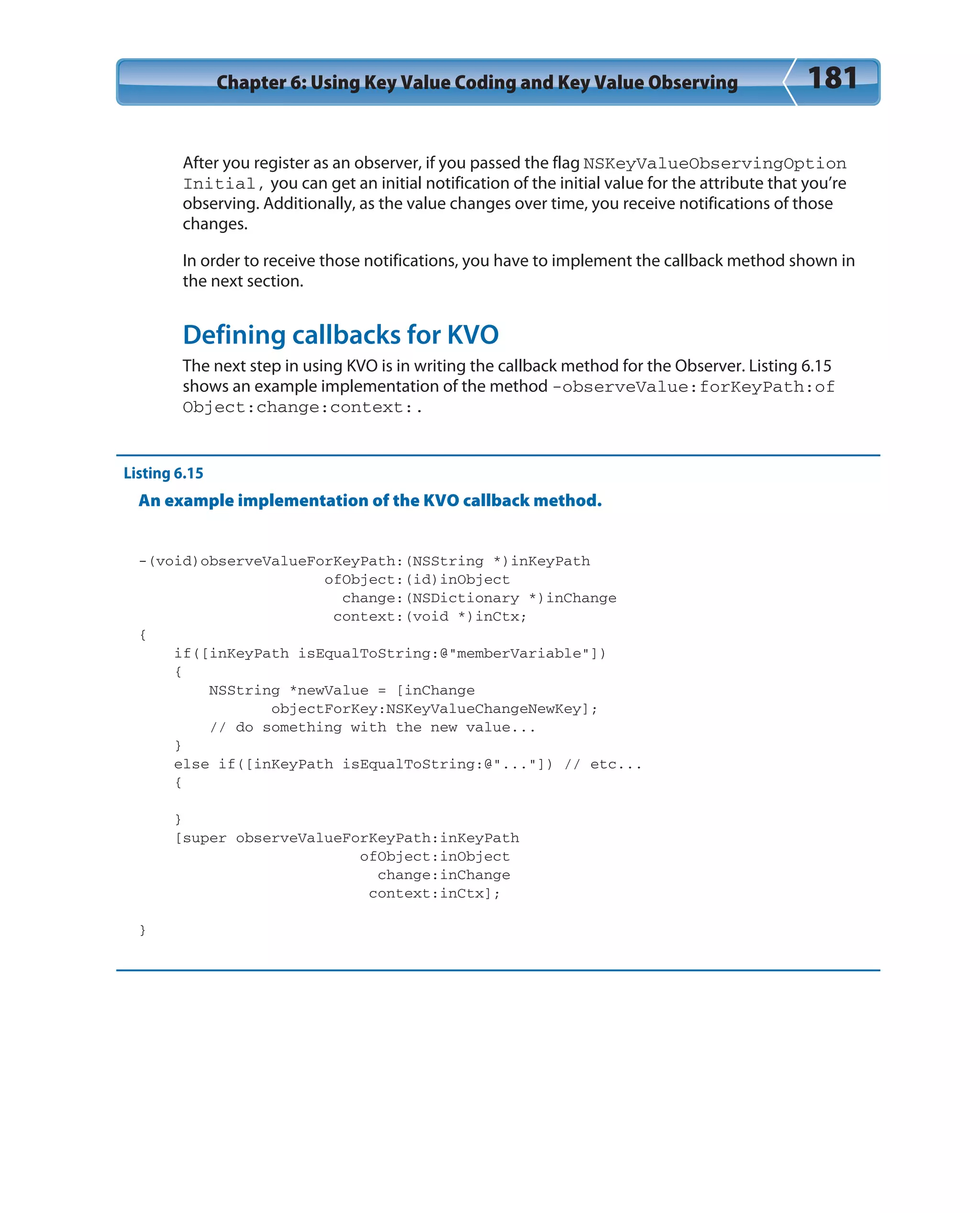 Chapter 6: Using Key Value Coding and Key Value Observing 181
After you register as an observer, if you passed the flag NSKeyValueObservingOption
Initial, you can get an initial notification of the initial value for the attribute that you’re
observing. Additionally, as the value changes over time, you receive notifications of those
changes.
In order to receive those notifications, you have to implement the callback method shown in
the next section.
Defining callbacks for KVO
The next step in using KVO is in writing the callback method for the Observer. Listing 6.15
shows an example implementation of the method -observeValue:forKeyPath:of
Object:change:context:.
Listing 6.15
An example implementation of the KVO callback method.
-(void)observeValueForKeyPath:(NSString *)inKeyPath
ofObject:(id)inObject
change:(NSDictionary *)inChange
context:(void *)inCtx;
{
if([inKeyPath isEqualToString:@”memberVariable”])
{
NSString *newValue = [inChange
objectForKey:NSKeyValueChangeNewKey];
// do something with the new value...
}
else if([inKeyPath isEqualToString:@”...”]) // etc...
{
}
[super observeValueForKeyPath:inKeyPath
ofObject:inObject
change:inChange
context:inCtx];
}
 