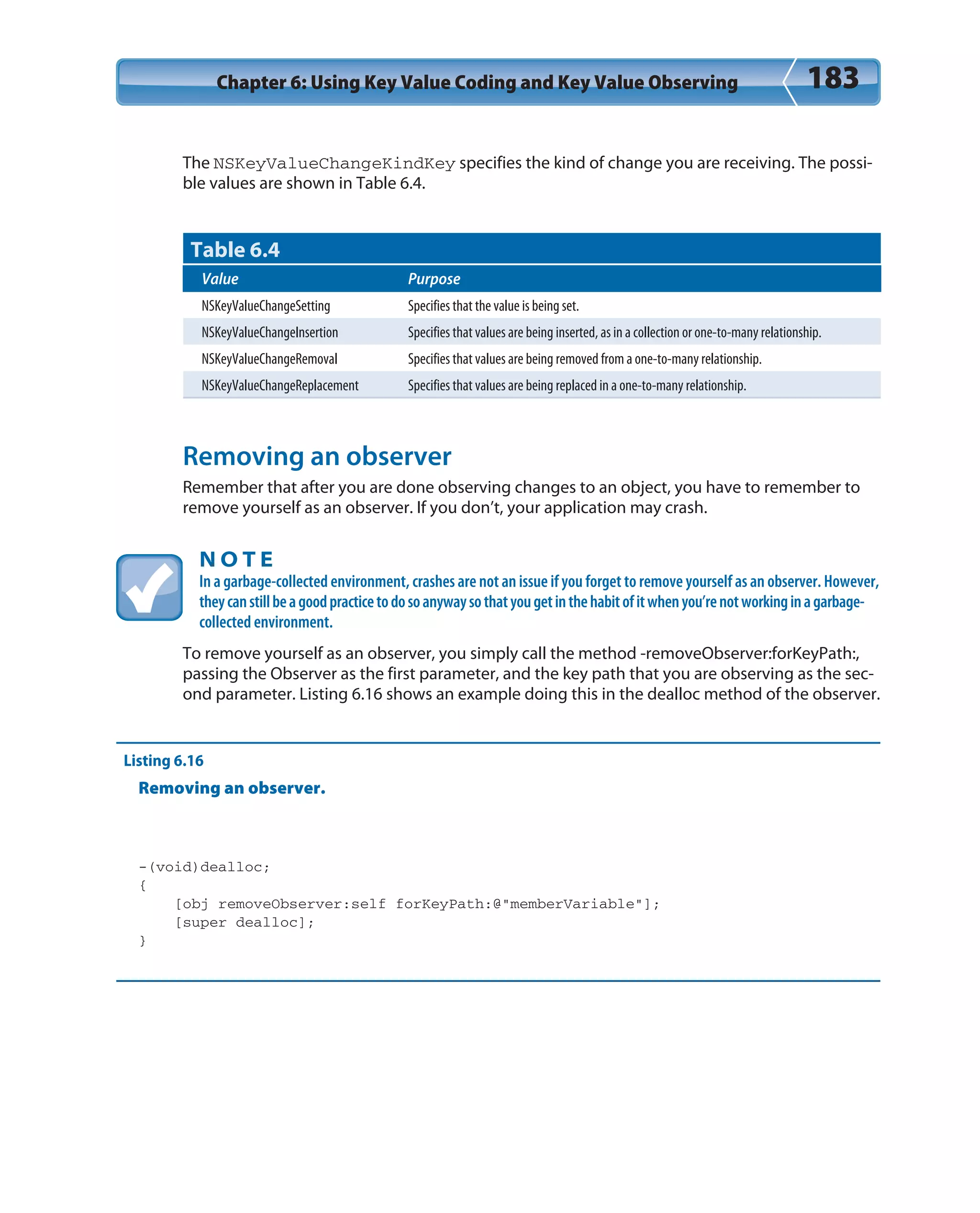Chapter 6: Using Key Value Coding and Key Value Observing 183
The NSKeyValueChangeKindKey specifies the kind of change you are receiving. The possi-
ble values are shown in Table 6.4.
Table 6.4
Value Purpose
NSKeyValueChangeSetting Specifies that the value is being set.
NSKeyValueChangeInsertion Specifies that values are being inserted, as in a collection or one-to-many relationship.
NSKeyValueChangeRemoval Specifies that values are being removed from a one-to-many relationship.
NSKeyValueChangeReplacement Specifies that values are being replaced in a one-to-many relationship.
Removing an observer
Remember that after you are done observing changes to an object, you have to remember to
remove yourself as an observer. If you don’t, your application may crash.
N O T E
In a garbage-collected environment, crashes are not an issue if you forget to remove yourself as an observer. However,
theycanstillbeagoodpracticetodosoanywaysothatyougetinthehabitofitwhenyou’renotworkinginagarbage-
collected environment.
To remove yourself as an observer, you simply call the method -removeObserver:forKeyPath:,
passing the Observer as the first parameter, and the key path that you are observing as the sec-
ond parameter. Listing 6.16 shows an example doing this in the dealloc method of the observer.
Listing 6.16
Removing an observer.
-(void)dealloc;
{
[obj removeObserver:self forKeyPath:@”memberVariable”];
[super dealloc];
}
 