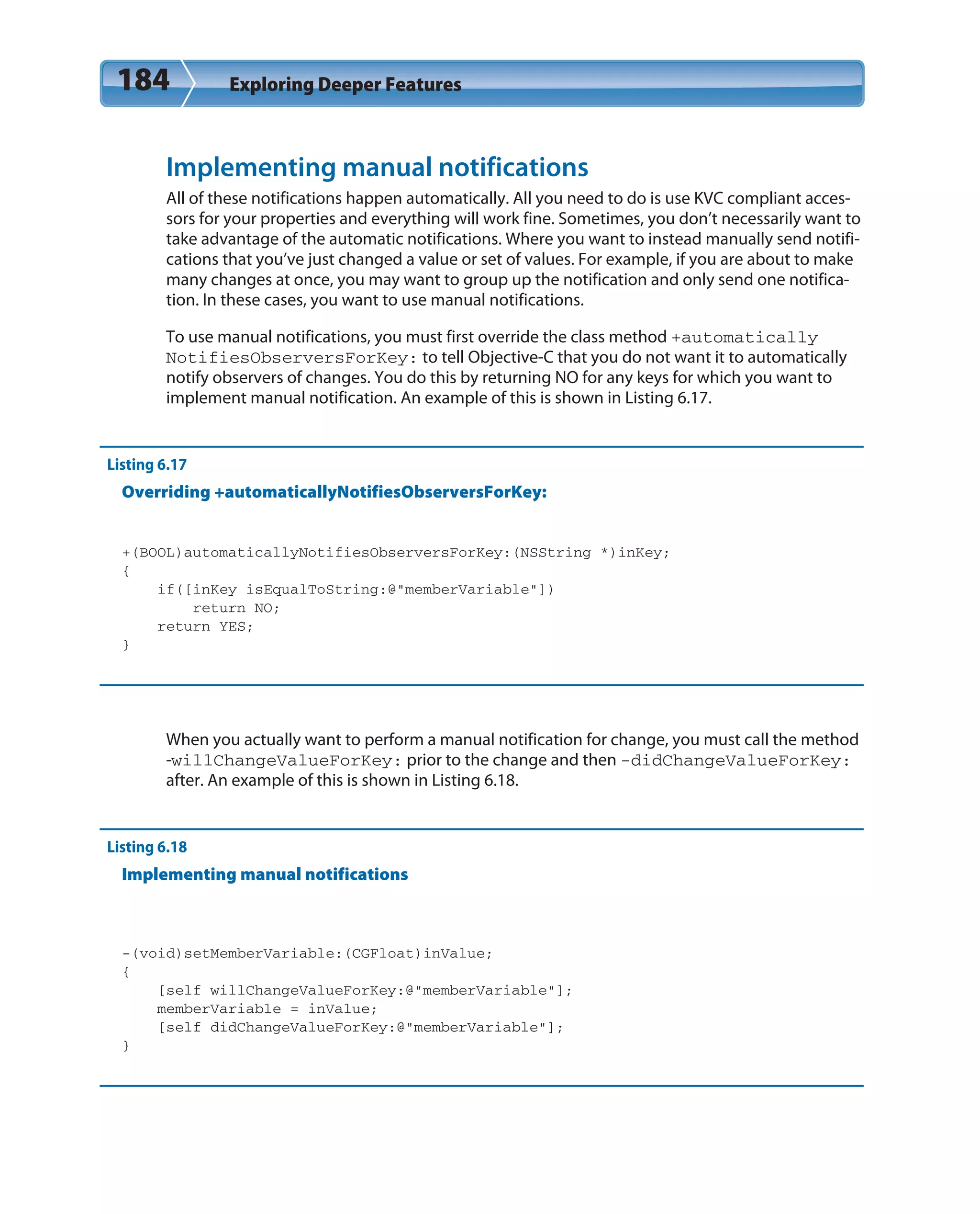 184 Exploring Deeper Features
Implementing manual notifications
All of these notifications happen automatically. All you need to do is use KVC compliant acces-
sors for your properties and everything will work fine. Sometimes, you don’t necessarily want to
take advantage of the automatic notifications. Where you want to instead manually send notifi-
cations that you’ve just changed a value or set of values. For example, if you are about to make
many changes at once, you may want to group up the notification and only send one notifica-
tion. In these cases, you want to use manual notifications.
To use manual notifications, you must first override the class method +automatically
NotifiesObserversForKey: to tell Objective-C that you do not want it to automatically
notify observers of changes. You do this by returning NO for any keys for which you want to
implement manual notification. An example of this is shown in Listing 6.17.
Listing 6.17
Overriding +automaticallyNotifiesObserversForKey:
+(BOOL)automaticallyNotifiesObserversForKey:(NSString *)inKey;
{
if([inKey isEqualToString:@”memberVariable”])
return NO;
return YES;
}
When you actually want to perform a manual notification for change, you must call the method
-willChangeValueForKey: prior to the change and then -didChangeValueForKey:
after. An example of this is shown in Listing 6.18.
Listing 6.18
Implementing manual notifications
-(void)setMemberVariable:(CGFloat)inValue;
{
[self willChangeValueForKey:@”memberVariable”];
memberVariable = inValue;
[self didChangeValueForKey:@”memberVariable”];
}
 