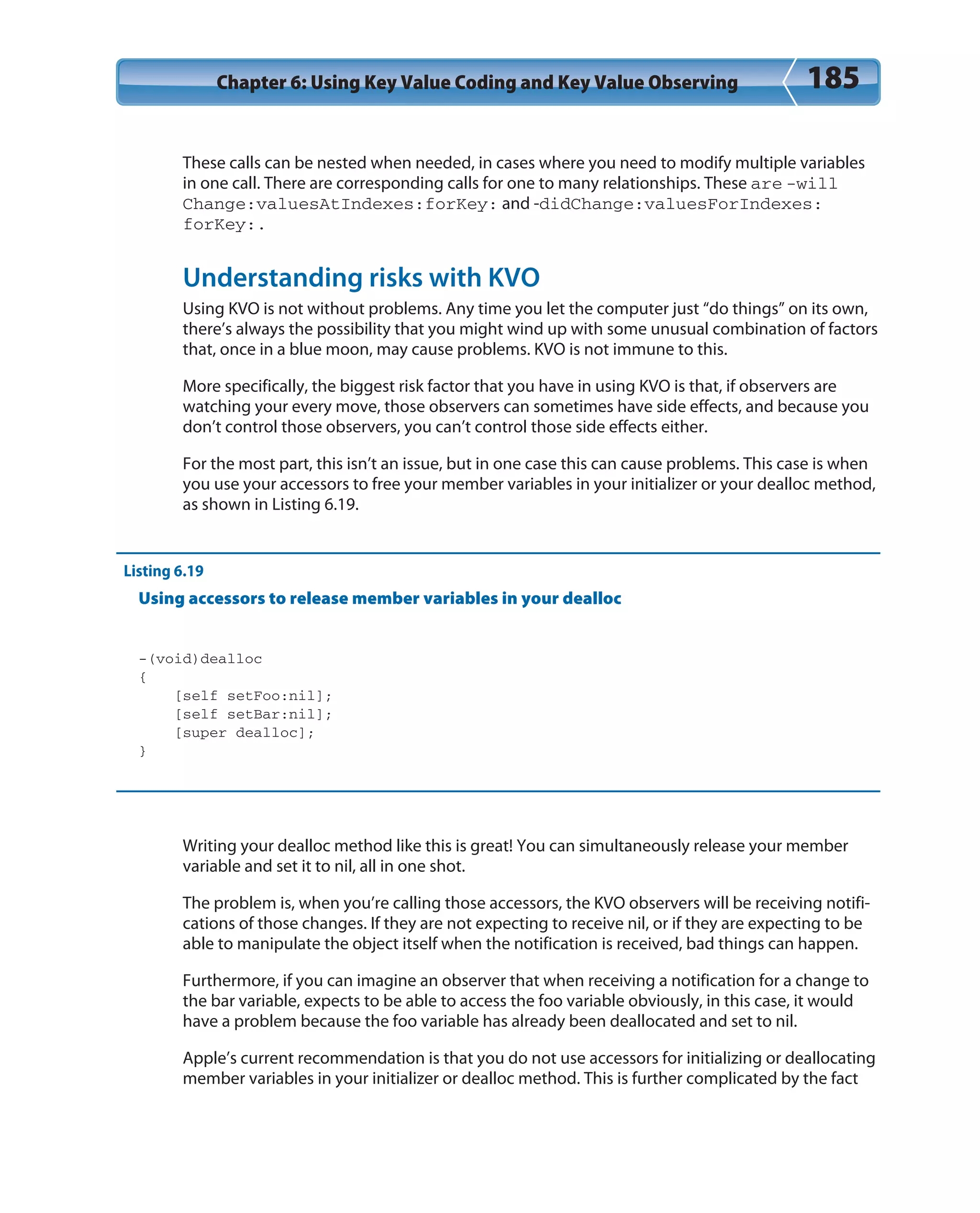 Chapter 6: Using Key Value Coding and Key Value Observing 185
These calls can be nested when needed, in cases where you need to modify multiple variables
in one call. There are corresponding calls for one to many relationships. These are -will
Change:valuesAtIndexes:forKey: and -didChange:valuesForIndexes:
forKey:.
Understanding risks with KVO
Using KVO is not without problems. Any time you let the computer just “do things” on its own,
there’s always the possibility that you might wind up with some unusual combination of factors
that, once in a blue moon, may cause problems. KVO is not immune to this.
More specifically, the biggest risk factor that you have in using KVO is that, if observers are
watching your every move, those observers can sometimes have side effects, and because you
don’t control those observers, you can’t control those side effects either.
For the most part, this isn’t an issue, but in one case this can cause problems. This case is when
you use your accessors to free your member variables in your initializer or your dealloc method,
as shown in Listing 6.19.
Listing 6.19
Using accessors to release member variables in your dealloc
-(void)dealloc
{
[self setFoo:nil];
[self setBar:nil];
[super dealloc];
}
Writing your dealloc method like this is great! You can simultaneously release your member
variable and set it to nil, all in one shot.
The problem is, when you’re calling those accessors, the KVO observers will be receiving notifi-
cations of those changes. If they are not expecting to receive nil, or if they are expecting to be
able to manipulate the object itself when the notification is received, bad things can happen.
Furthermore, if you can imagine an observer that when receiving a notification for a change to
the bar variable, expects to be able to access the foo variable obviously, in this case, it would
have a problem because the foo variable has already been deallocated and set to nil.
Apple’s current recommendation is that you do not use accessors for initializing or deallocating
member variables in your initializer or dealloc method. This is further complicated by the fact
 