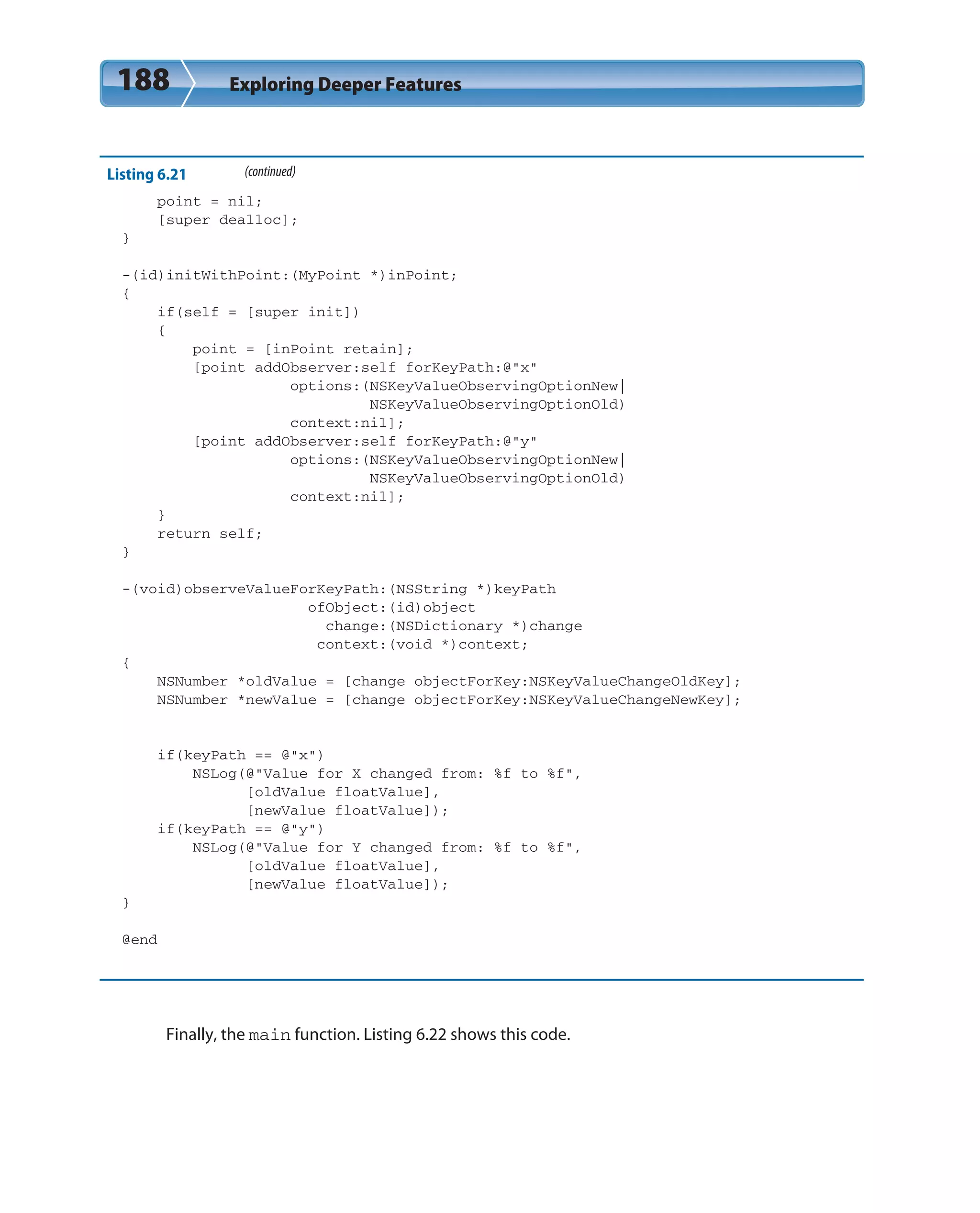 188 Exploring Deeper Features
Listing 6.21 (continued)
point = nil;
[super dealloc];
}
-(id)initWithPoint:(MyPoint *)inPoint;
{
if(self = [super init])
{
point = [inPoint retain];
[point addObserver:self forKeyPath:@”x”
options:(NSKeyValueObservingOptionNew|
NSKeyValueObservingOptionOld)
context:nil];
[point addObserver:self forKeyPath:@”y”
options:(NSKeyValueObservingOptionNew|
NSKeyValueObservingOptionOld)
context:nil];
}
return self;
}
-(void)observeValueForKeyPath:(NSString *)keyPath
ofObject:(id)object
change:(NSDictionary *)change
context:(void *)context;
{
NSNumber *oldValue = [change objectForKey:NSKeyValueChangeOldKey];
NSNumber *newValue = [change objectForKey:NSKeyValueChangeNewKey];
if(keyPath == @”x”)
NSLog(@”Value for X changed from: %f to %f”,
[oldValue floatValue],
[newValue floatValue]);
if(keyPath == @”y”)
NSLog(@”Value for Y changed from: %f to %f”,
[oldValue floatValue],
[newValue floatValue]);
}
@end
Finally, the main function. Listing 6.22 shows this code.
 