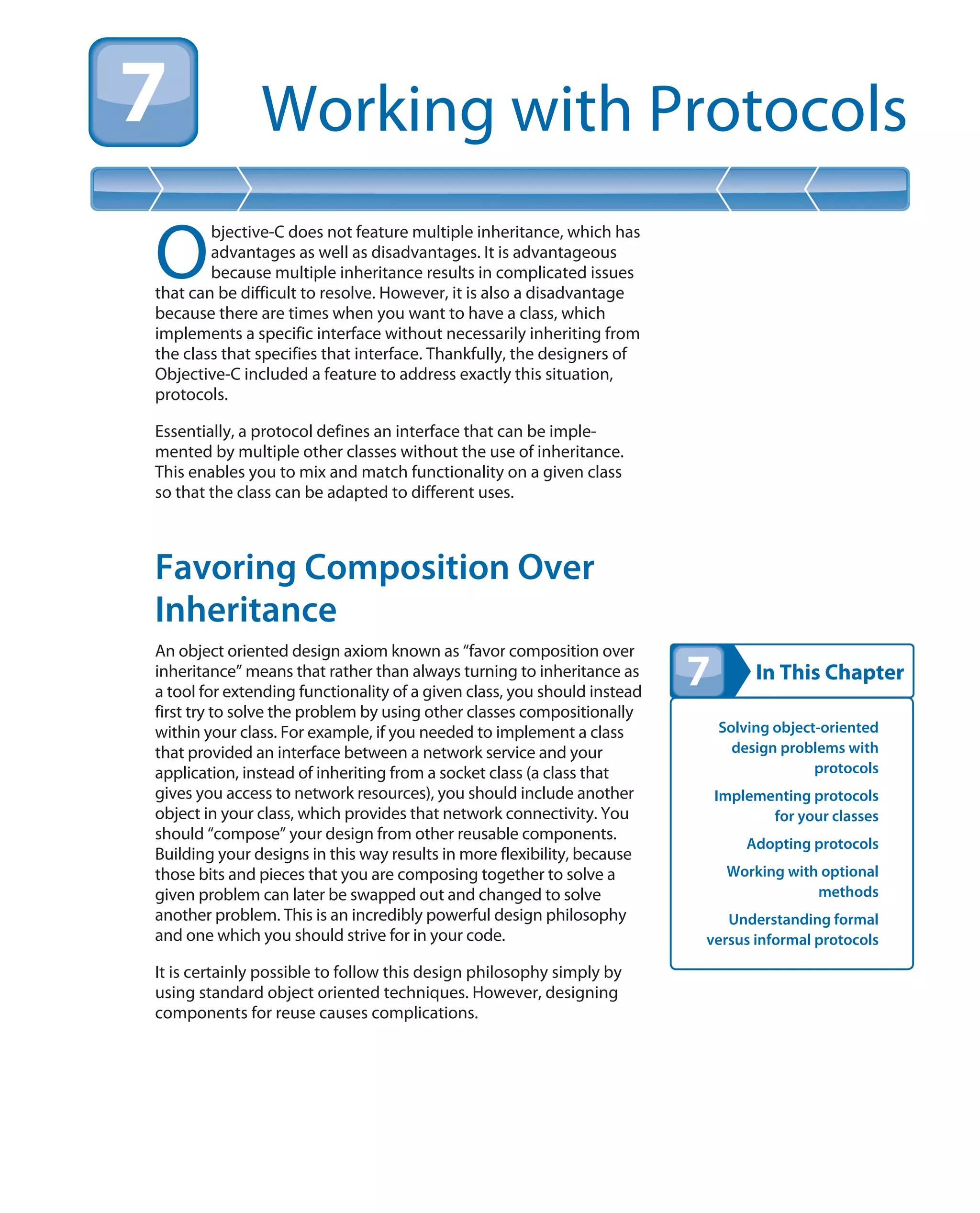 In This Chapter
Working with Protocols
Solving object-oriented
design problems with
protocols
Implementing protocols
for your classes
Adopting protocols
Working with optional
methods
Understanding formal
versus informal protocols
O
bjective-C does not feature multiple inheritance, which has
advantages as well as disadvantages. It is advantageous
because multiple inheritance results in complicated issues
that can be difficult to resolve. However, it is also a disadvantage
because there are times when you want to have a class, which
implements a specific interface without necessarily inheriting from
the class that specifies that interface. Thankfully, the designers of
Objective-C included a feature to address exactly this situation,
protocols.
Essentially, a protocol defines an interface that can be imple-
mented by multiple other classes without the use of inheritance.
This enables you to mix and match functionality on a given class
so that the class can be adapted to different uses.
Favoring Composition Over
Inheritance
An object oriented design axiom known as “favor composition over
inheritance” means that rather than always turning to inheritance as
a tool for extending functionality of a given class, you should instead
first try to solve the problem by using other classes compositionally
within your class. For example, if you needed to implement a class
that provided an interface between a network service and your
application, instead of inheriting from a socket class (a class that
gives you access to network resources), you should include another
object in your class, which provides that network connectivity. You
should “compose” your design from other reusable components.
Building your designs in this way results in more flexibility, because
those bits and pieces that you are composing together to solve a
given problem can later be swapped out and changed to solve
another problem. This is an incredibly powerful design philosophy
and one which you should strive for in your code.
It is certainly possible to follow this design philosophy simply by
using standard object oriented techniques. However, designing
components for reuse causes complications.
 