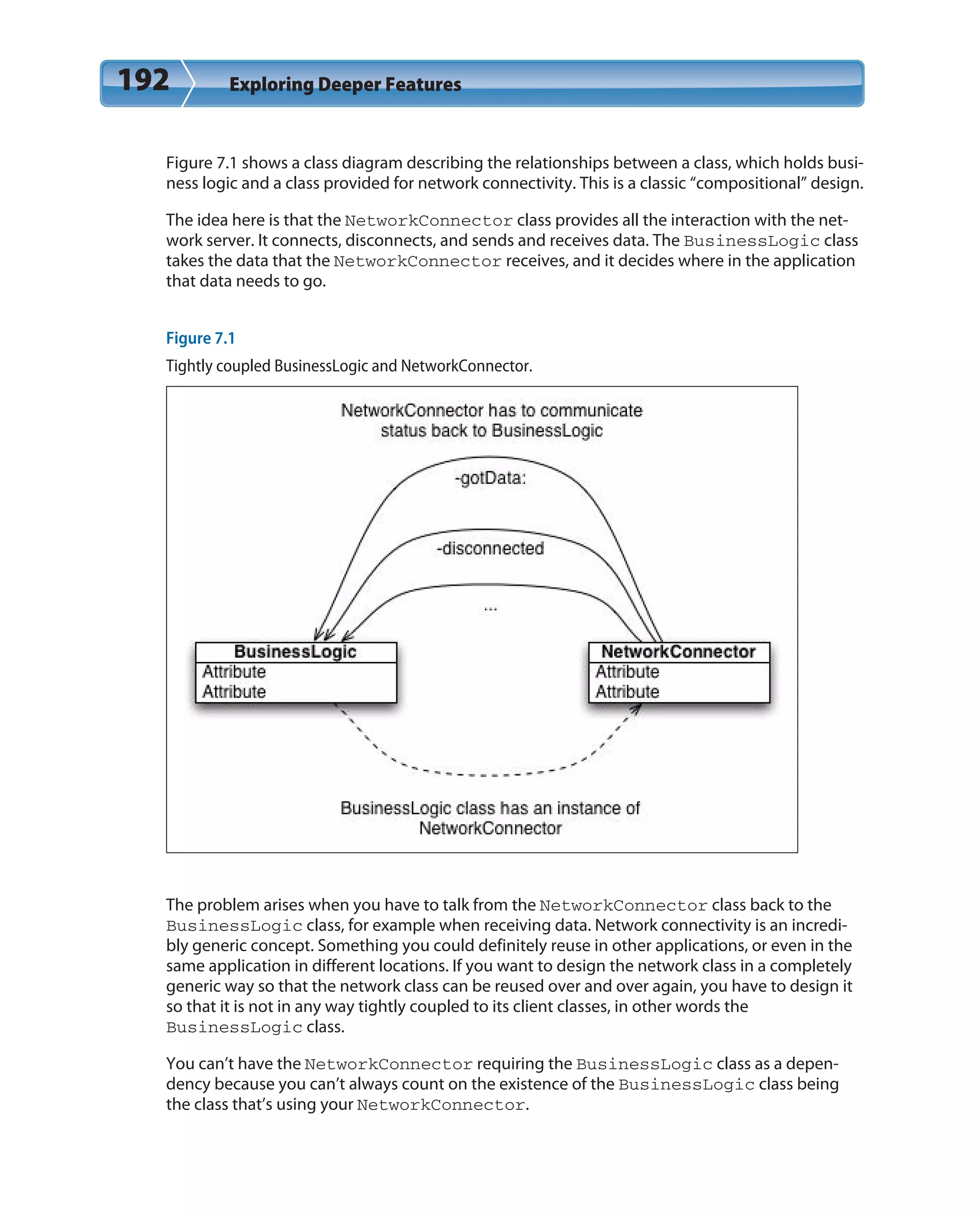 192 Exploring Deeper Features
Figure 7.1 shows a class diagram describing the relationships between a class, which holds busi-
ness logic and a class provided for network connectivity. This is a classic “compositional” design.
The idea here is that the NetworkConnector class provides all the interaction with the net-
work server. It connects, disconnects, and sends and receives data. The BusinessLogic class
takes the data that the NetworkConnector receives, and it decides where in the application
that data needs to go.
Figure 7.1
Tightly coupled BusinessLogic and NetworkConnector.
The problem arises when you have to talk from the NetworkConnector class back to the
BusinessLogic class, for example when receiving data. Network connectivity is an incredi-
bly generic concept. Something you could definitely reuse in other applications, or even in the
same application in different locations. If you want to design the network class in a completely
generic way so that the network class can be reused over and over again, you have to design it
so that it is not in any way tightly coupled to its client classes, in other words the
BusinessLogic class.
You can’t have the NetworkConnector requiring the BusinessLogic class as a depen-
dency because you can’t always count on the existence of the BusinessLogic class being
the class that’s using your NetworkConnector.
 