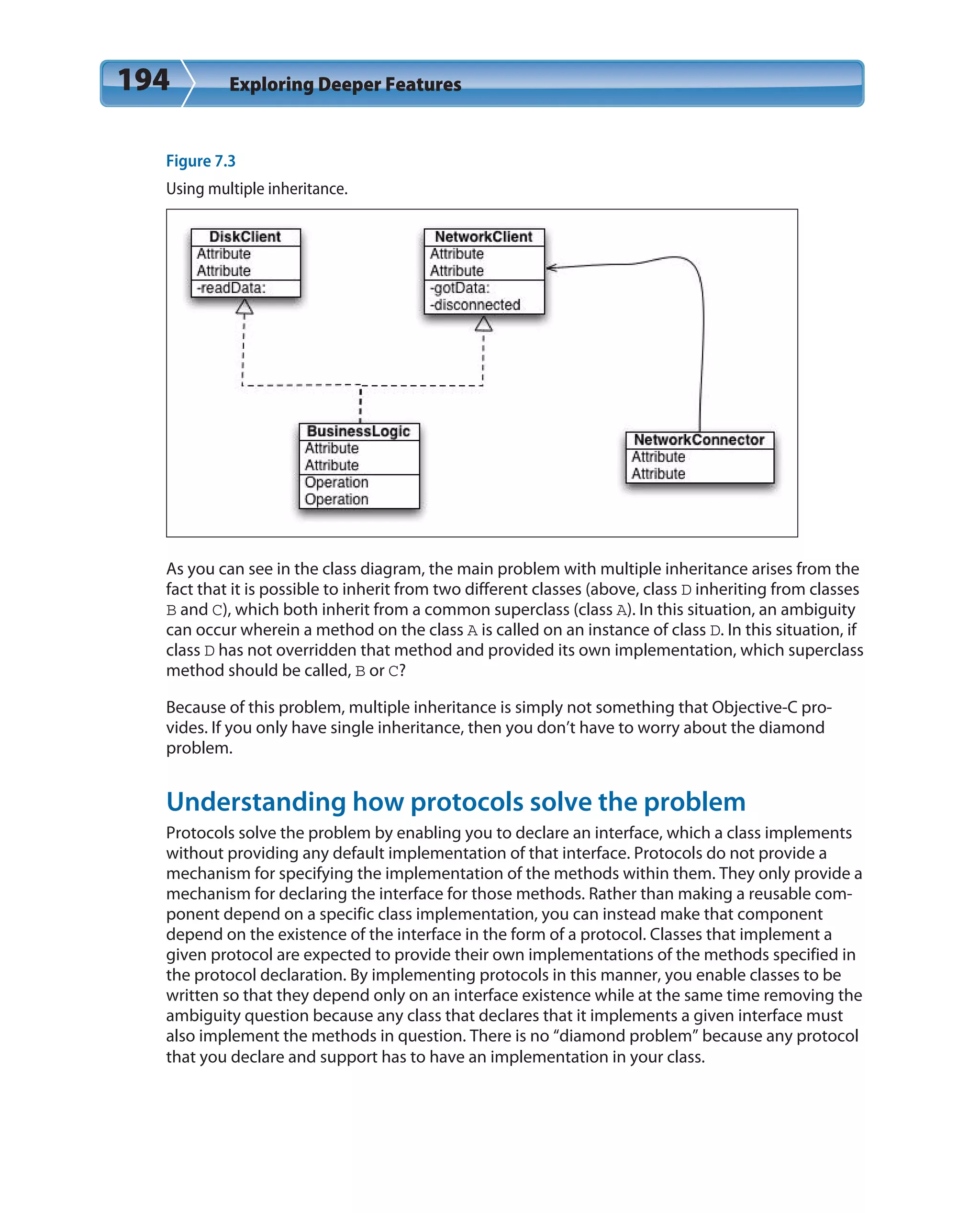 194 Exploring Deeper Features
Figure 7.3
Using multiple inheritance.
As you can see in the class diagram, the main problem with multiple inheritance arises from the
fact that it is possible to inherit from two different classes (above, class D inheriting from classes
B and C), which both inherit from a common superclass (class A). In this situation, an ambiguity
can occur wherein a method on the class A is called on an instance of class D. In this situation, if
class D has not overridden that method and provided its own implementation, which superclass
method should be called, B or C?
Because of this problem, multiple inheritance is simply not something that Objective-C pro-
vides. If you only have single inheritance, then you don’t have to worry about the diamond
problem.
Understanding how protocols solve the problem
Protocols solve the problem by enabling you to declare an interface, which a class implements
without providing any default implementation of that interface. Protocols do not provide a
mechanism for specifying the implementation of the methods within them. They only provide a
mechanism for declaring the interface for those methods. Rather than making a reusable com-
ponent depend on a specific class implementation, you can instead make that component
depend on the existence of the interface in the form of a protocol. Classes that implement a
given protocol are expected to provide their own implementations of the methods specified in
the protocol declaration. By implementing protocols in this manner, you enable classes to be
written so that they depend only on an interface existence while at the same time removing the
ambiguity question because any class that declares that it implements a given interface must
also implement the methods in question. There is no “diamond problem” because any protocol
that you declare and support has to have an implementation in your class.
 