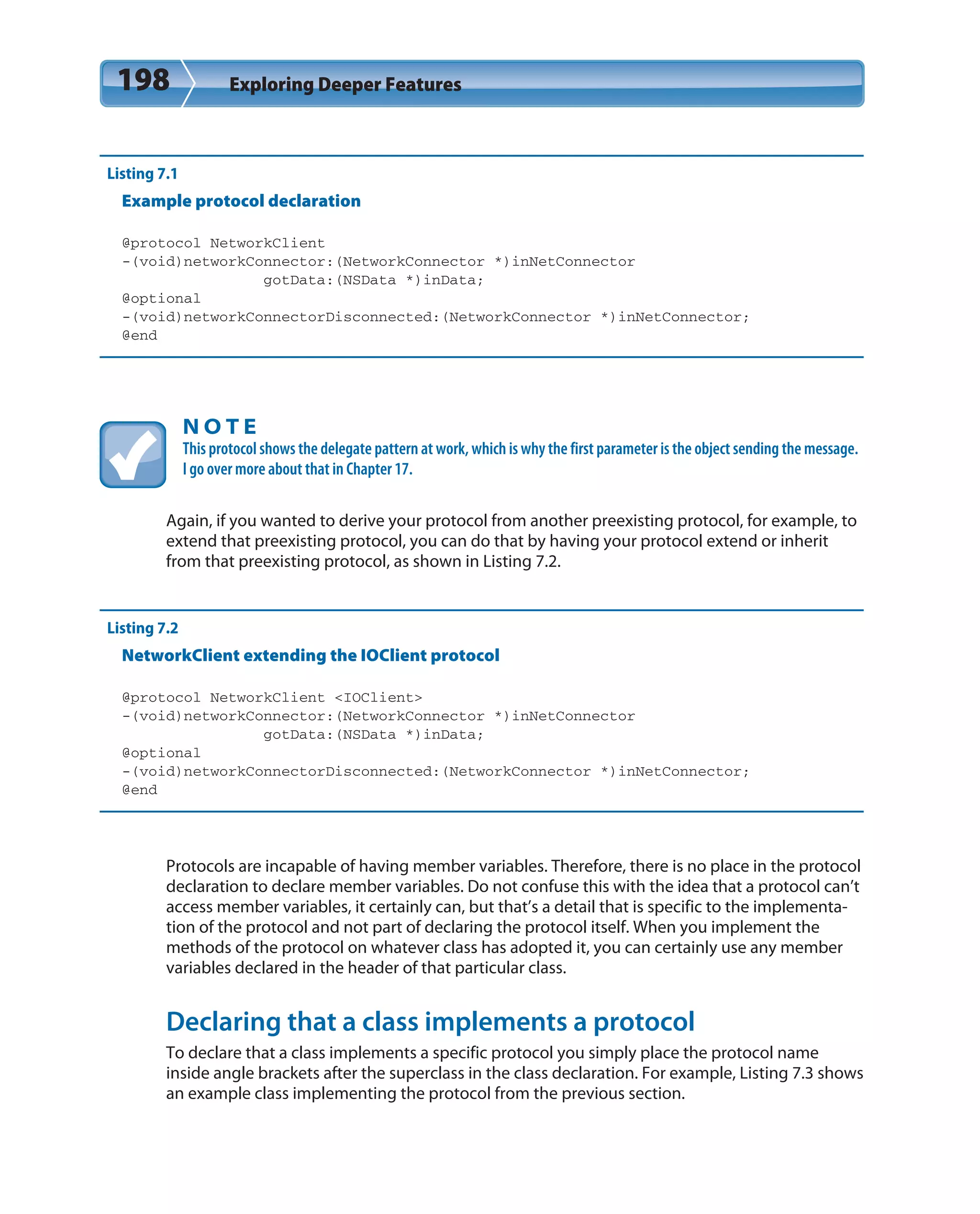 198 Exploring Deeper Features
Listing 7.1
Example protocol declaration
@protocol NetworkClient
-(void)networkConnector:(NetworkConnector *)inNetConnector
gotData:(NSData *)inData;
@optional
-(void)networkConnectorDisconnected:(NetworkConnector *)inNetConnector;
@end
N O T E
This protocol shows the delegate pattern at work, which is why the first parameter is the object sending the message.
I go over more about that in Chapter 17.
Again, if you wanted to derive your protocol from another preexisting protocol, for example, to
extend that preexisting protocol, you can do that by having your protocol extend or inherit
from that preexisting protocol, as shown in Listing 7.2.
Listing 7.2
NetworkClient extending the IOClient protocol
@protocol NetworkClient <IOClient>
-(void)networkConnector:(NetworkConnector *)inNetConnector
gotData:(NSData *)inData;
@optional
-(void)networkConnectorDisconnected:(NetworkConnector *)inNetConnector;
@end
Protocols are incapable of having member variables. Therefore, there is no place in the protocol
declaration to declare member variables. Do not confuse this with the idea that a protocol can’t
access member variables, it certainly can, but that’s a detail that is specific to the implementa-
tion of the protocol and not part of declaring the protocol itself. When you implement the
methods of the protocol on whatever class has adopted it, you can certainly use any member
variables declared in the header of that particular class.
Declaring that a class implements a protocol
To declare that a class implements a specific protocol you simply place the protocol name
inside angle brackets after the superclass in the class declaration. For example, Listing 7.3 shows
an example class implementing the protocol from the previous section.
 
