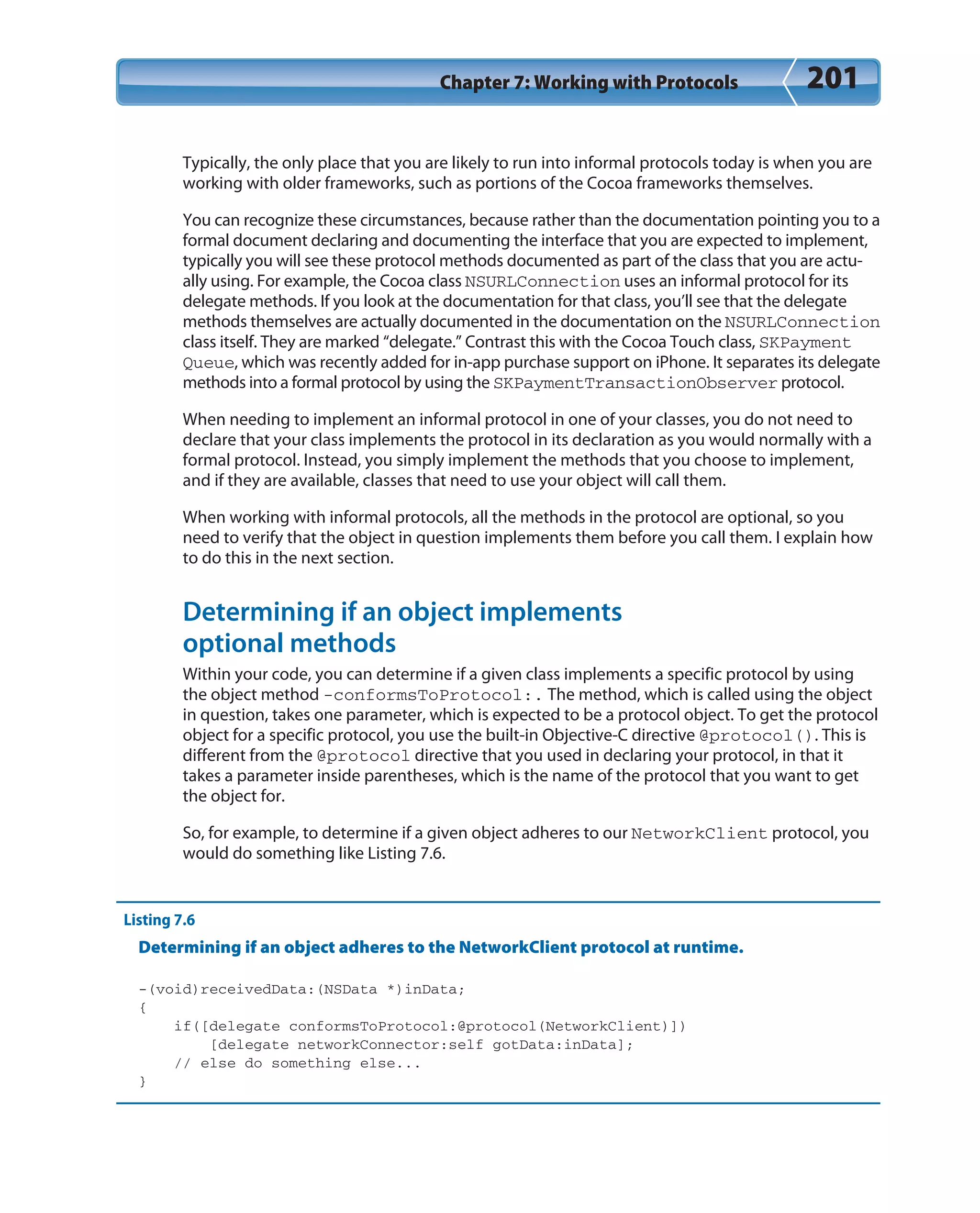 Chapter 7: Working with Protocols 201
Typically, the only place that you are likely to run into informal protocols today is when you are
working with older frameworks, such as portions of the Cocoa frameworks themselves.
You can recognize these circumstances, because rather than the documentation pointing you to a
formal document declaring and documenting the interface that you are expected to implement,
typically you will see these protocol methods documented as part of the class that you are actu-
ally using. For example, the Cocoa class NSURLConnection uses an informal protocol for its
delegate methods. If you look at the documentation for that class, you’ll see that the delegate
methods themselves are actually documented in the documentation on the NSURLConnection
class itself. They are marked “delegate.” Contrast this with the Cocoa Touch class, SKPayment
Queue, which was recently added for in-app purchase support on iPhone. It separates its delegate
methods into a formal protocol by using the SKPaymentTransactionObserver protocol.
When needing to implement an informal protocol in one of your classes, you do not need to
declare that your class implements the protocol in its declaration as you would normally with a
formal protocol. Instead, you simply implement the methods that you choose to implement,
and if they are available, classes that need to use your object will call them.
When working with informal protocols, all the methods in the protocol are optional, so you
need to verify that the object in question implements them before you call them. I explain how
to do this in the next section.
Determining if an object implements
optional methods
Within your code, you can determine if a given class implements a specific protocol by using
the object method -conformsToProtocol:. The method, which is called using the object
in question, takes one parameter, which is expected to be a protocol object. To get the protocol
object for a specific protocol, you use the built-in Objective-C directive @protocol(). This is
different from the @protocol directive that you used in declaring your protocol, in that it
takes a parameter inside parentheses, which is the name of the protocol that you want to get
the object for.
So, for example, to determine if a given object adheres to our NetworkClient protocol, you
would do something like Listing 7.6.
Listing 7.6
Determining if an object adheres to the NetworkClient protocol at runtime.
-(void)receivedData:(NSData *)inData;
{
if([delegate conformsToProtocol:@protocol(NetworkClient)])
[delegate networkConnector:self gotData:inData];
// else do something else...
}
 