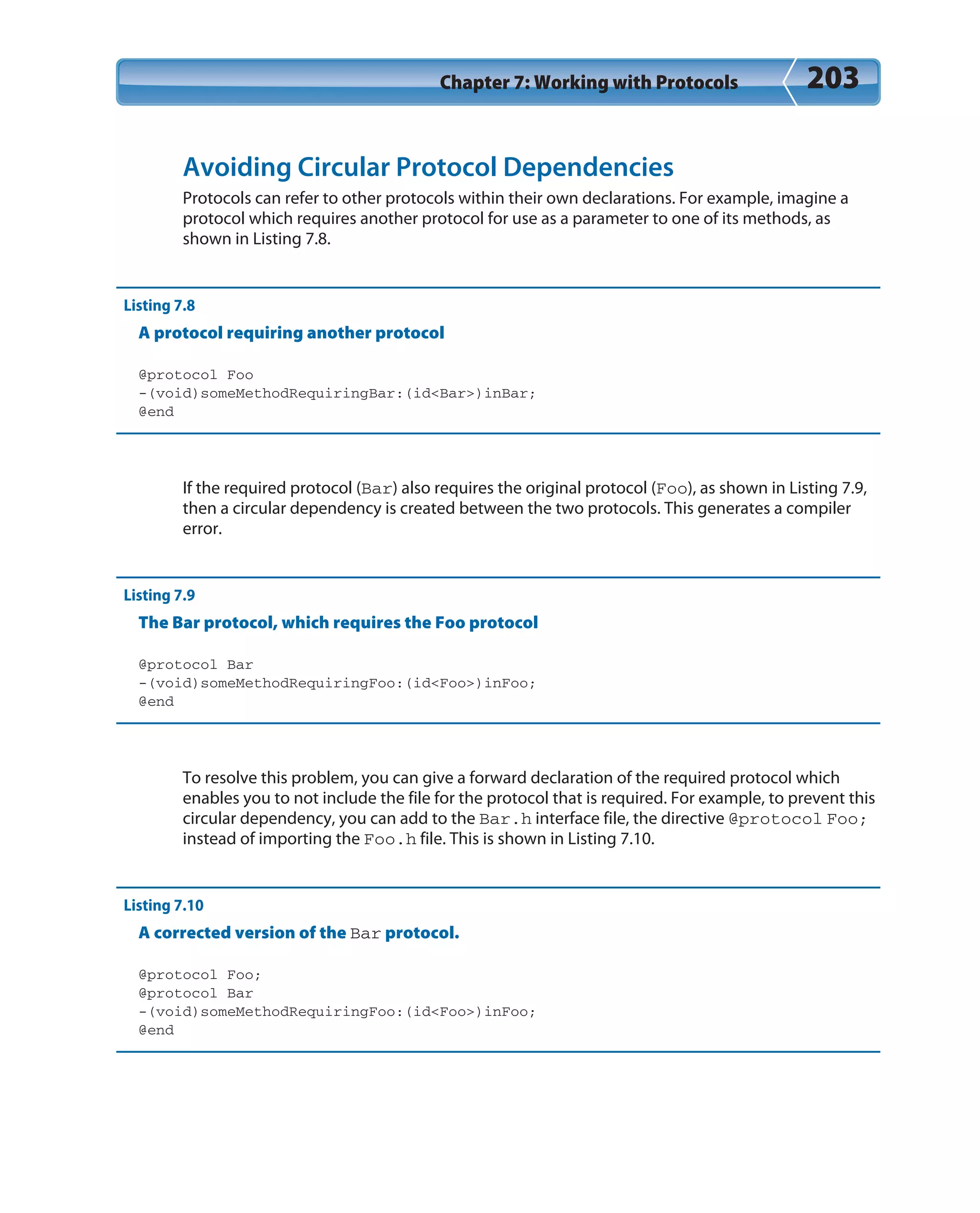 Chapter 7: Working with Protocols 203
Avoiding Circular Protocol Dependencies
Protocols can refer to other protocols within their own declarations. For example, imagine a
protocol which requires another protocol for use as a parameter to one of its methods, as
shown in Listing 7.8.
Listing 7.8
A protocol requiring another protocol
@protocol Foo
-(void)someMethodRequiringBar:(id<Bar>)inBar;
@end
If the required protocol (Bar) also requires the original protocol (Foo), as shown in Listing 7.9,
then a circular dependency is created between the two protocols. This generates a compiler
error.
Listing 7.9
The Bar protocol, which requires the Foo protocol
@protocol Bar
-(void)someMethodRequiringFoo:(id<Foo>)inFoo;
@end
To resolve this problem, you can give a forward declaration of the required protocol which
enables you to not include the file for the protocol that is required. For example, to prevent this
circular dependency, you can add to the Bar.h interface file, the directive @protocol Foo;
instead of importing the Foo.h file. This is shown in Listing 7.10.
Listing 7.10
A corrected version of the Bar protocol.
@protocol Foo;
@protocol Bar
-(void)someMethodRequiringFoo:(id<Foo>)inFoo;
@end
 
