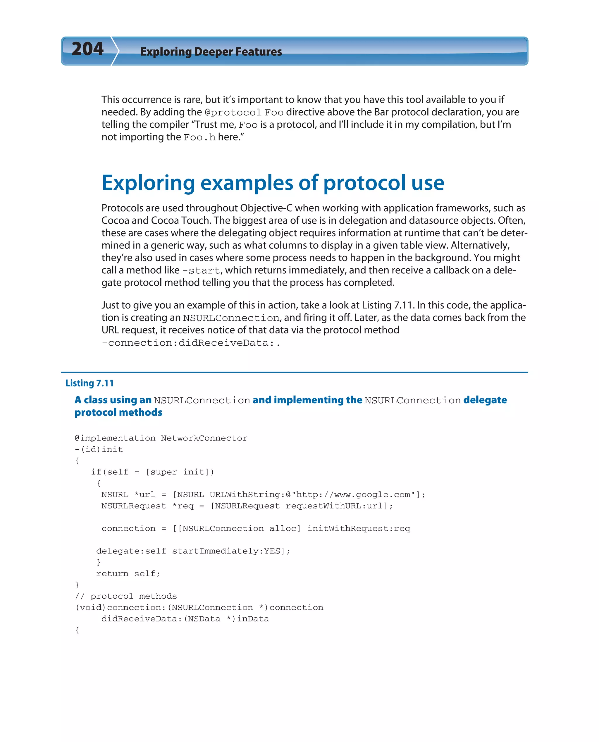 204 Exploring Deeper Features
This occurrence is rare, but it’s important to know that you have this tool available to you if
needed. By adding the @protocol Foo directive above the Bar protocol declaration, you are
telling the compiler “Trust me, Foo is a protocol, and I’ll include it in my compilation, but I’m
not importing the Foo.h here.”
Exploring examples of protocol use
Protocols are used throughout Objective-C when working with application frameworks, such as
Cocoa and Cocoa Touch. The biggest area of use is in delegation and datasource objects. Often,
these are cases where the delegating object requires information at runtime that can’t be deter-
mined in a generic way, such as what columns to display in a given table view. Alternatively,
they’re also used in cases where some process needs to happen in the background. You might
call a method like -start, which returns immediately, and then receive a callback on a dele-
gate protocol method telling you that the process has completed.
Just to give you an example of this in action, take a look at Listing 7.11. In this code, the applica-
tion is creating an NSURLConnection, and firing it off. Later, as the data comes back from the
URL request, it receives notice of that data via the protocol method
-connection:didReceiveData:.
Listing 7.11
A class using an NSURLConnection and implementing the NSURLConnection delegate
protocol methods
@implementation NetworkConnector
-(id)init
{
if(self = [super init])
{
NSURL *url = [NSURL URLWithString:@”http://www.google.com”];
NSURLRequest *req = [NSURLRequest requestWithURL:url];
connection = [[NSURLConnection alloc] initWithRequest:req
delegate:self startImmediately:YES];
}
return self;
}
// protocol methods
(void)connection:(NSURLConnection *)connection
didReceiveData:(NSData *)inData
{
 