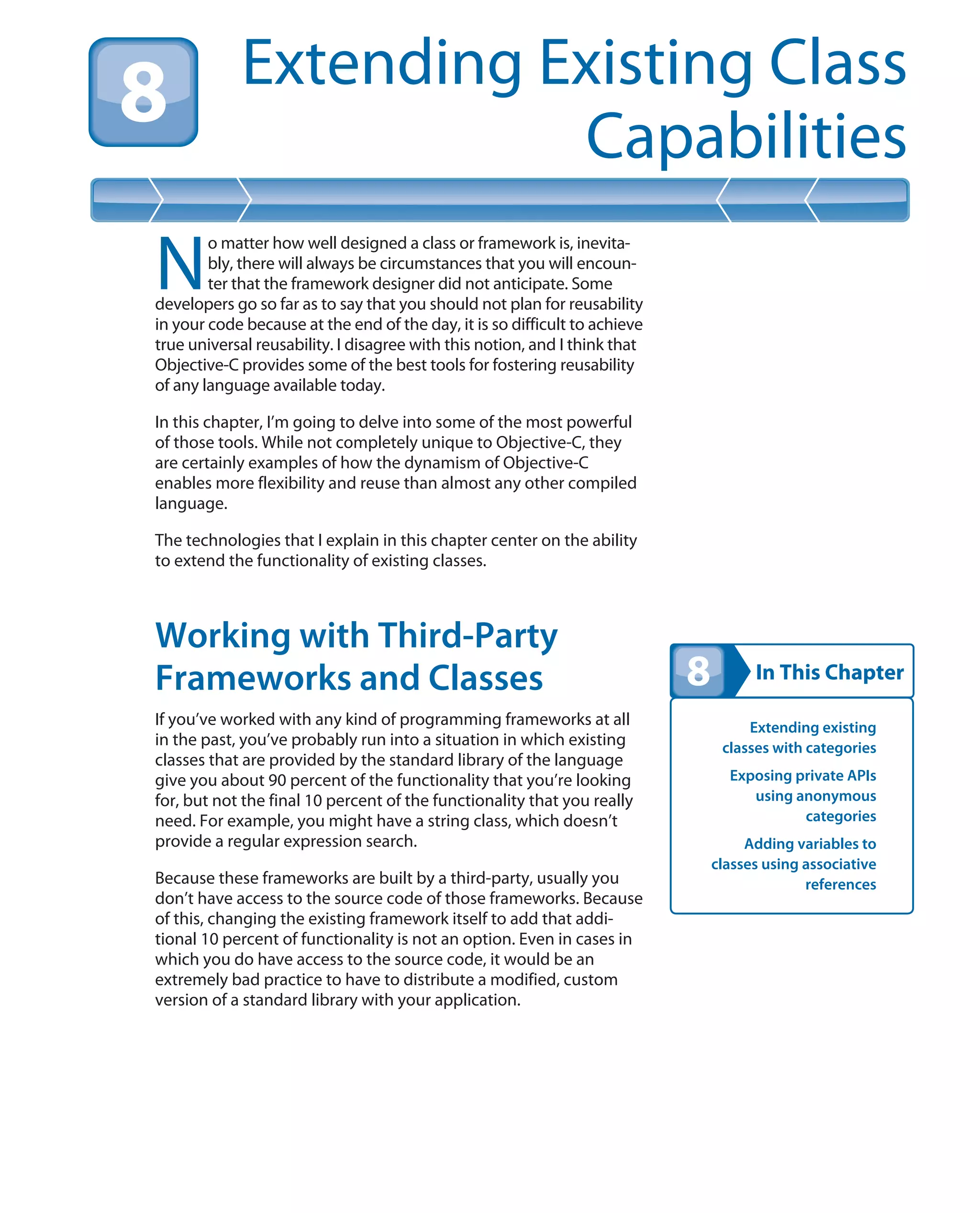 In This Chapter
Extending Existing Class
Capabilities
Extending existing
classes with categories
Exposing private APIs
using anonymous
categories
Adding variables to
classes using associative
references
N
o matter how well designed a class or framework is, inevita-
bly, there will always be circumstances that you will encoun-
ter that the framework designer did not anticipate. Some
developers go so far as to say that you should not plan for reusability
in your code because at the end of the day, it is so difficult to achieve
true universal reusability. I disagree with this notion, and I think that
Objective-C provides some of the best tools for fostering reusability
of any language available today.
In this chapter, I’m going to delve into some of the most powerful
of those tools. While not completely unique to Objective-C, they
are certainly examples of how the dynamism of Objective-C
enables more flexibility and reuse than almost any other compiled
language.
The technologies that I explain in this chapter center on the ability
to extend the functionality of existing classes.
Working with Third-Party
Frameworks and Classes
If you’ve worked with any kind of programming frameworks at all
in the past, you’ve probably run into a situation in which existing
classes that are provided by the standard library of the language
give you about 90 percent of the functionality that you’re looking
for, but not the final 10 percent of the functionality that you really
need. For example, you might have a string class, which doesn’t
provide a regular expression search.
Because these frameworks are built by a third-party, usually you
don’t have access to the source code of those frameworks. Because
of this, changing the existing framework itself to add that addi-
tional 10 percent of functionality is not an option. Even in cases in
which you do have access to the source code, it would be an
extremely bad practice to have to distribute a modified, custom
version of a standard library with your application.
 