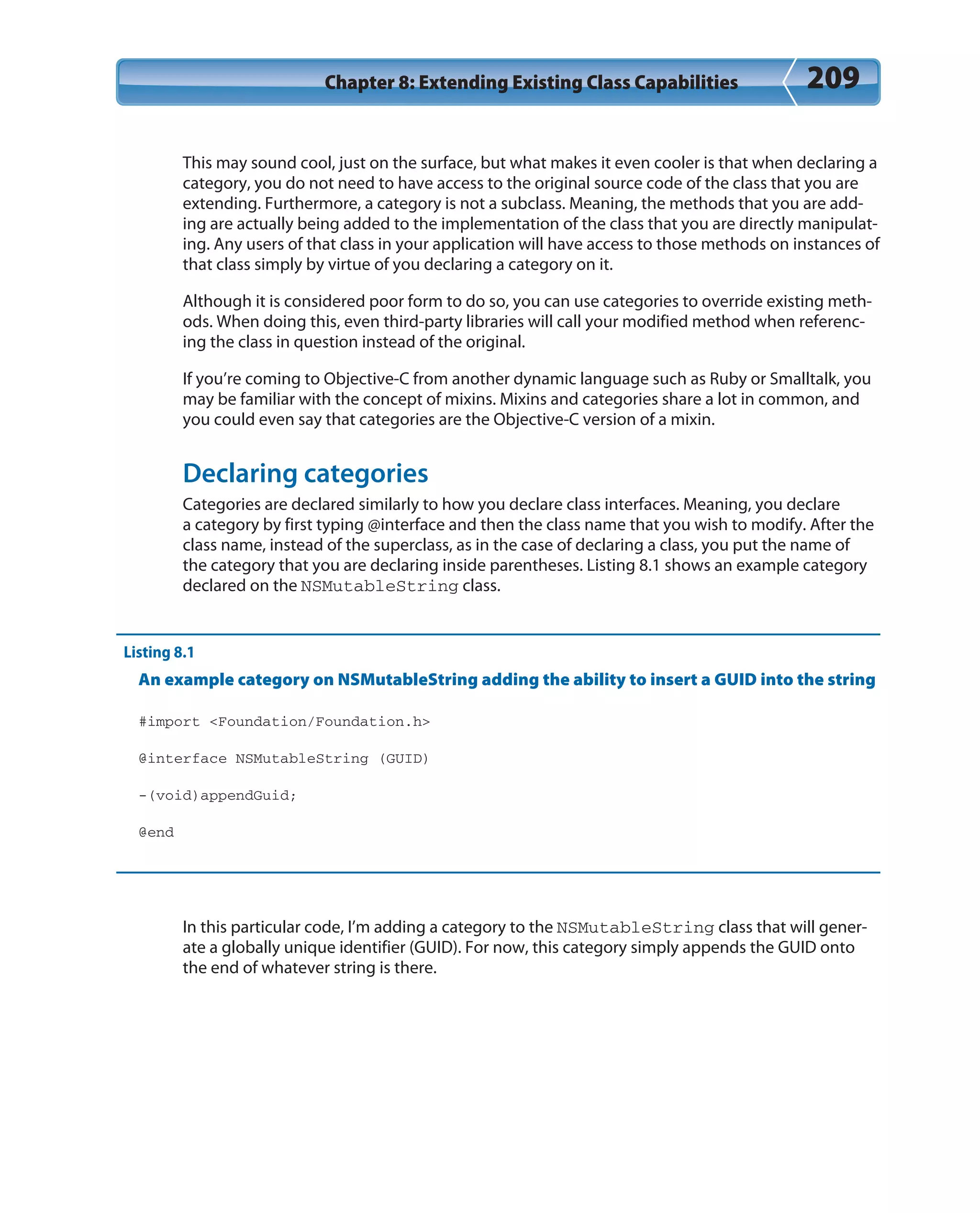 Chapter 8: Extending Existing Class Capabilities 209
This may sound cool, just on the surface, but what makes it even cooler is that when declaring a
category, you do not need to have access to the original source code of the class that you are
extending. Furthermore, a category is not a subclass. Meaning, the methods that you are add-
ing are actually being added to the implementation of the class that you are directly manipulat-
ing. Any users of that class in your application will have access to those methods on instances of
that class simply by virtue of you declaring a category on it.
Although it is considered poor form to do so, you can use categories to override existing meth-
ods. When doing this, even third-party libraries will call your modified method when referenc-
ing the class in question instead of the original.
If you’re coming to Objective-C from another dynamic language such as Ruby or Smalltalk, you
may be familiar with the concept of mixins. Mixins and categories share a lot in common, and
you could even say that categories are the Objective-C version of a mixin.
Declaring categories
Categories are declared similarly to how you declare class interfaces. Meaning, you declare
a category by first typing @interface and then the class name that you wish to modify. After the
class name, instead of the superclass, as in the case of declaring a class, you put the name of
the category that you are declaring inside parentheses. Listing 8.1 shows an example category
declared on the NSMutableString class.
Listing 8.1
An example category on NSMutableString adding the ability to insert a GUID into the string
#import <Foundation/Foundation.h>
@interface NSMutableString (GUID)
-(void)appendGuid;
@end
In this particular code, I’m adding a category to the NSMutableString class that will gener-
ate a globally unique identifier (GUID). For now, this category simply appends the GUID onto
the end of whatever string is there.
 