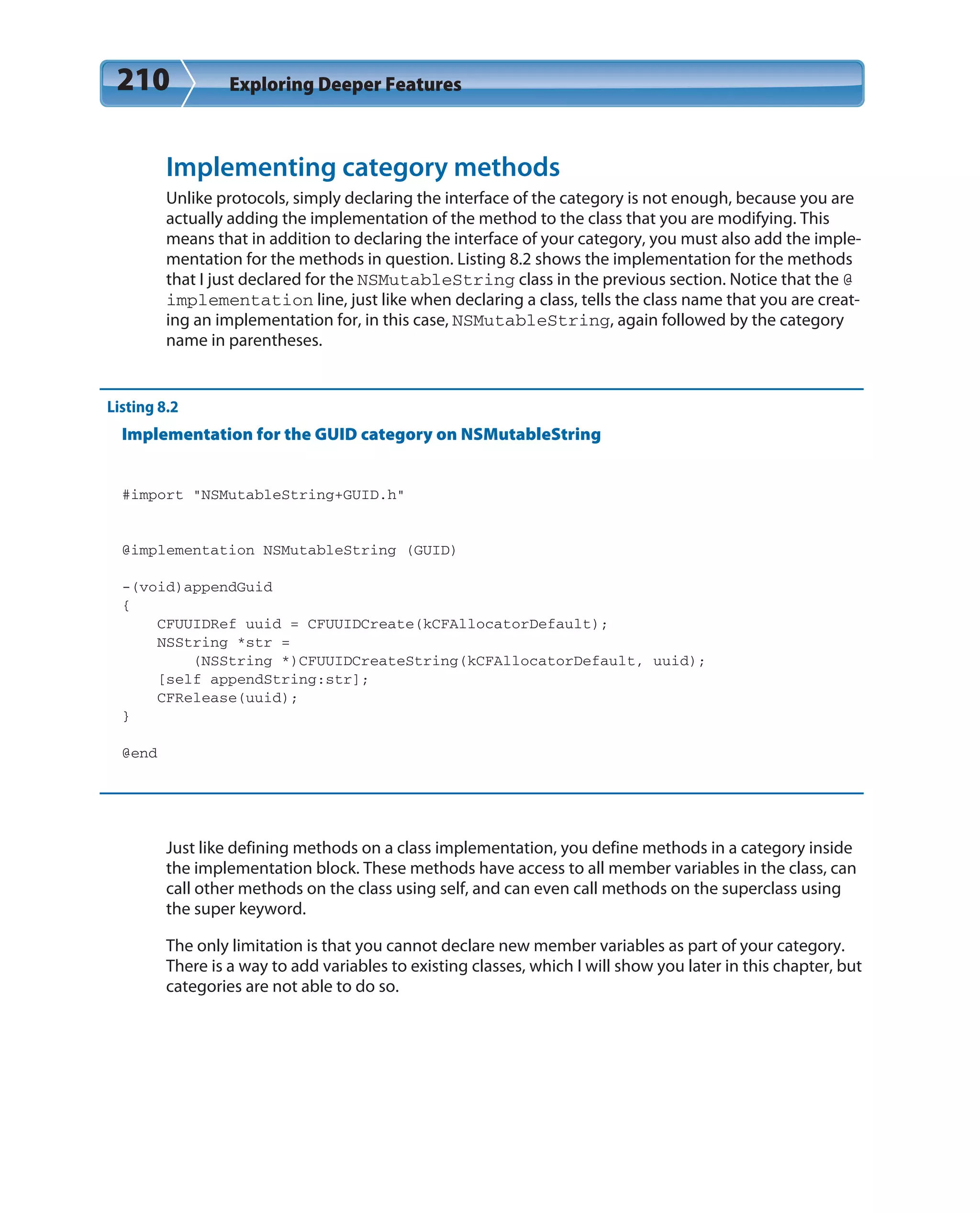 210 Exploring Deeper Features
Implementing category methods
Unlike protocols, simply declaring the interface of the category is not enough, because you are
actually adding the implementation of the method to the class that you are modifying. This
means that in addition to declaring the interface of your category, you must also add the imple-
mentation for the methods in question. Listing 8.2 shows the implementation for the methods
that I just declared for the NSMutableString class in the previous section. Notice that the @
implementation line, just like when declaring a class, tells the class name that you are creat-
ing an implementation for, in this case, NSMutableString, again followed by the category
name in parentheses.
Listing 8.2
Implementation for the GUID category on NSMutableString
#import “NSMutableString+GUID.h”
@implementation NSMutableString (GUID)
-(void)appendGuid
{
CFUUIDRef uuid = CFUUIDCreate(kCFAllocatorDefault);
NSString *str =
(NSString *)CFUUIDCreateString(kCFAllocatorDefault, uuid);
[self appendString:str];
CFRelease(uuid);
}
@end
Just like defining methods on a class implementation, you define methods in a category inside
the implementation block. These methods have access to all member variables in the class, can
call other methods on the class using self, and can even call methods on the superclass using
the super keyword.
The only limitation is that you cannot declare new member variables as part of your category.
There is a way to add variables to existing classes, which I will show you later in this chapter, but
categories are not able to do so.
 