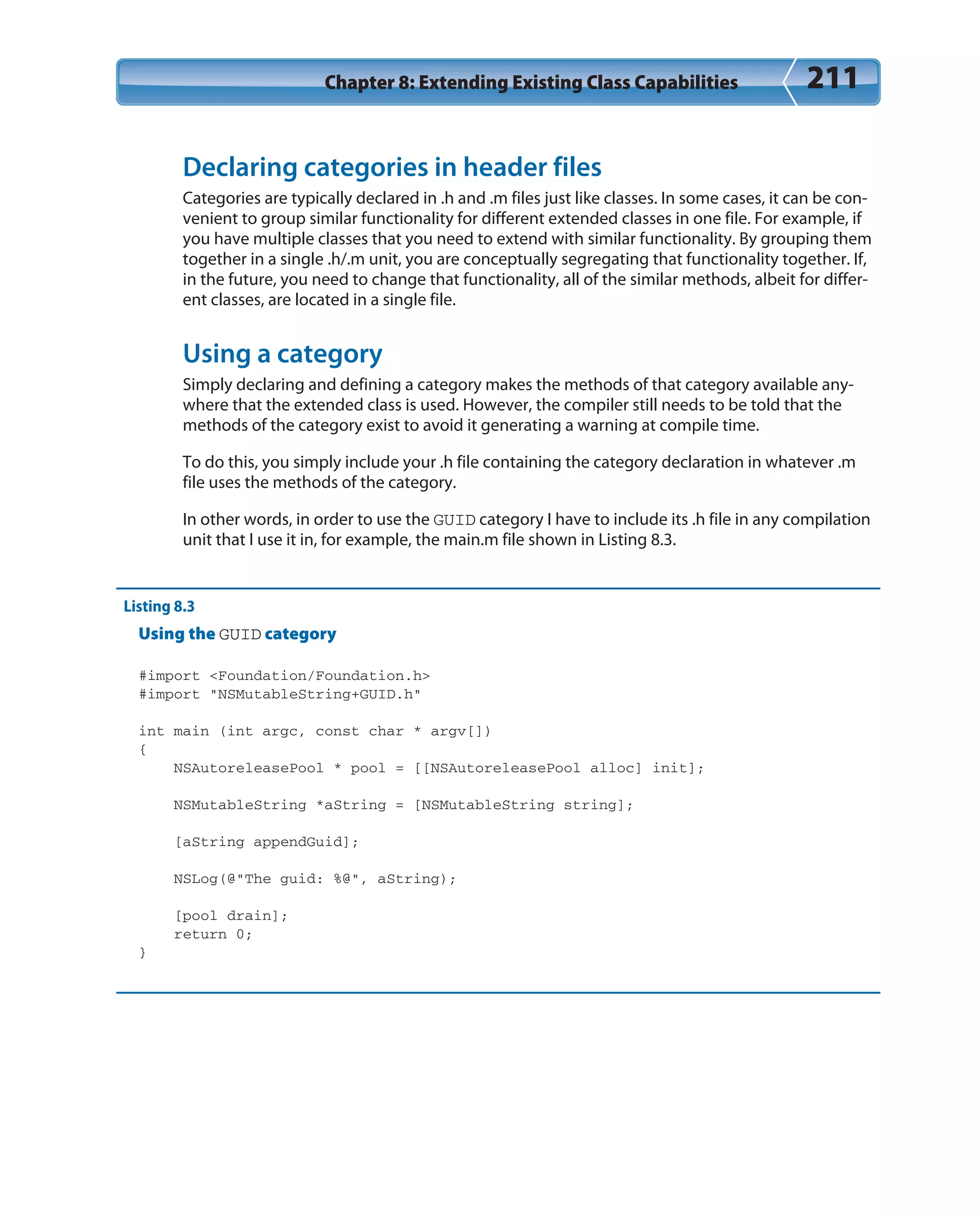 Chapter 8: Extending Existing Class Capabilities 211
Declaring categories in header files
Categories are typically declared in .h and .m files just like classes. In some cases, it can be con-
venient to group similar functionality for different extended classes in one file. For example, if
you have multiple classes that you need to extend with similar functionality. By grouping them
together in a single .h/.m unit, you are conceptually segregating that functionality together. If,
in the future, you need to change that functionality, all of the similar methods, albeit for differ-
ent classes, are located in a single file.
Using a category
Simply declaring and defining a category makes the methods of that category available any-
where that the extended class is used. However, the compiler still needs to be told that the
methods of the category exist to avoid it generating a warning at compile time.
To do this, you simply include your .h file containing the category declaration in whatever .m
file uses the methods of the category.
In other words, in order to use the GUID category I have to include its .h file in any compilation
unit that I use it in, for example, the main.m file shown in Listing 8.3.
Listing 8.3
Using the GUID category
#import <Foundation/Foundation.h>
#import “NSMutableString+GUID.h”
int main (int argc, const char * argv[])
{
NSAutoreleasePool * pool = [[NSAutoreleasePool alloc] init];
NSMutableString *aString = [NSMutableString string];
[aString appendGuid];
NSLog(@”The guid: %@”, aString);
[pool drain];
return 0;
}
 
