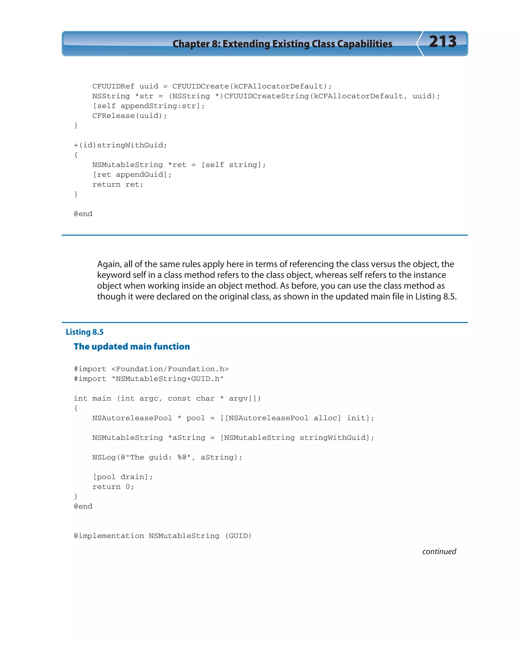 Chapter 8: Extending Existing Class Capabilities 213
CFUUIDRef uuid = CFUUIDCreate(kCFAllocatorDefault);
NSString *str = (NSString *)CFUUIDCreateString(kCFAllocatorDefault, uuid);
[self appendString:str];
CFRelease(uuid);
}
+(id)stringWithGuid;
{
NSMutableString *ret = [self string];
[ret appendGuid];
return ret;
}
@end
Again, all of the same rules apply here in terms of referencing the class versus the object, the
keyword self in a class method refers to the class object, whereas self refers to the instance
object when working inside an object method. As before, you can use the class method as
though it were declared on the original class, as shown in the updated main file in Listing 8.5.
Listing 8.5
The updated main function
#import <Foundation/Foundation.h>
#import “NSMutableString+GUID.h”
int main (int argc, const char * argv[])
{
NSAutoreleasePool * pool = [[NSAutoreleasePool alloc] init];
NSMutableString *aString = [NSMutableString stringWithGuid];
NSLog(@”The guid: %@”, aString);
[pool drain];
return 0;
}
@end
@implementation NSMutableString (GUID)
continued
 