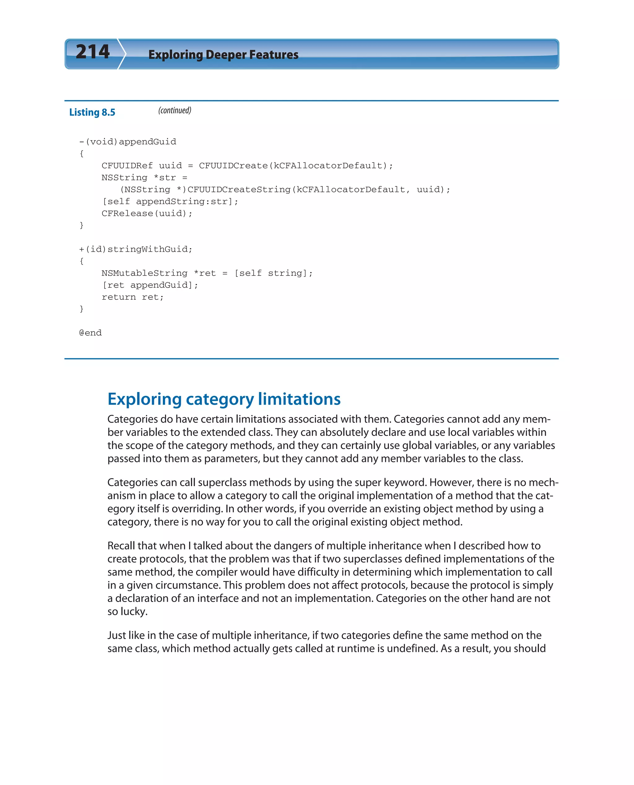 214 Exploring Deeper Features
Listing 8.5 (continued)
-(void)appendGuid
{
CFUUIDRef uuid = CFUUIDCreate(kCFAllocatorDefault);
NSString *str =
(NSString *)CFUUIDCreateString(kCFAllocatorDefault, uuid);
[self appendString:str];
CFRelease(uuid);
}
+(id)stringWithGuid;
{
NSMutableString *ret = [self string];
[ret appendGuid];
return ret;
}
@end
Exploring category limitations
Categories do have certain limitations associated with them. Categories cannot add any mem-
ber variables to the extended class. They can absolutely declare and use local variables within
the scope of the category methods, and they can certainly use global variables, or any variables
passed into them as parameters, but they cannot add any member variables to the class.
Categories can call superclass methods by using the super keyword. However, there is no mech-
anism in place to allow a category to call the original implementation of a method that the cat-
egory itself is overriding. In other words, if you override an existing object method by using a
category, there is no way for you to call the original existing object method.
Recall that when I talked about the dangers of multiple inheritance when I described how to
create protocols, that the problem was that if two superclasses defined implementations of the
same method, the compiler would have difficulty in determining which implementation to call
in a given circumstance. This problem does not affect protocols, because the protocol is simply
a declaration of an interface and not an implementation. Categories on the other hand are not
so lucky.
Just like in the case of multiple inheritance, if two categories define the same method on the
same class, which method actually gets called at runtime is undefined. As a result, you should
 