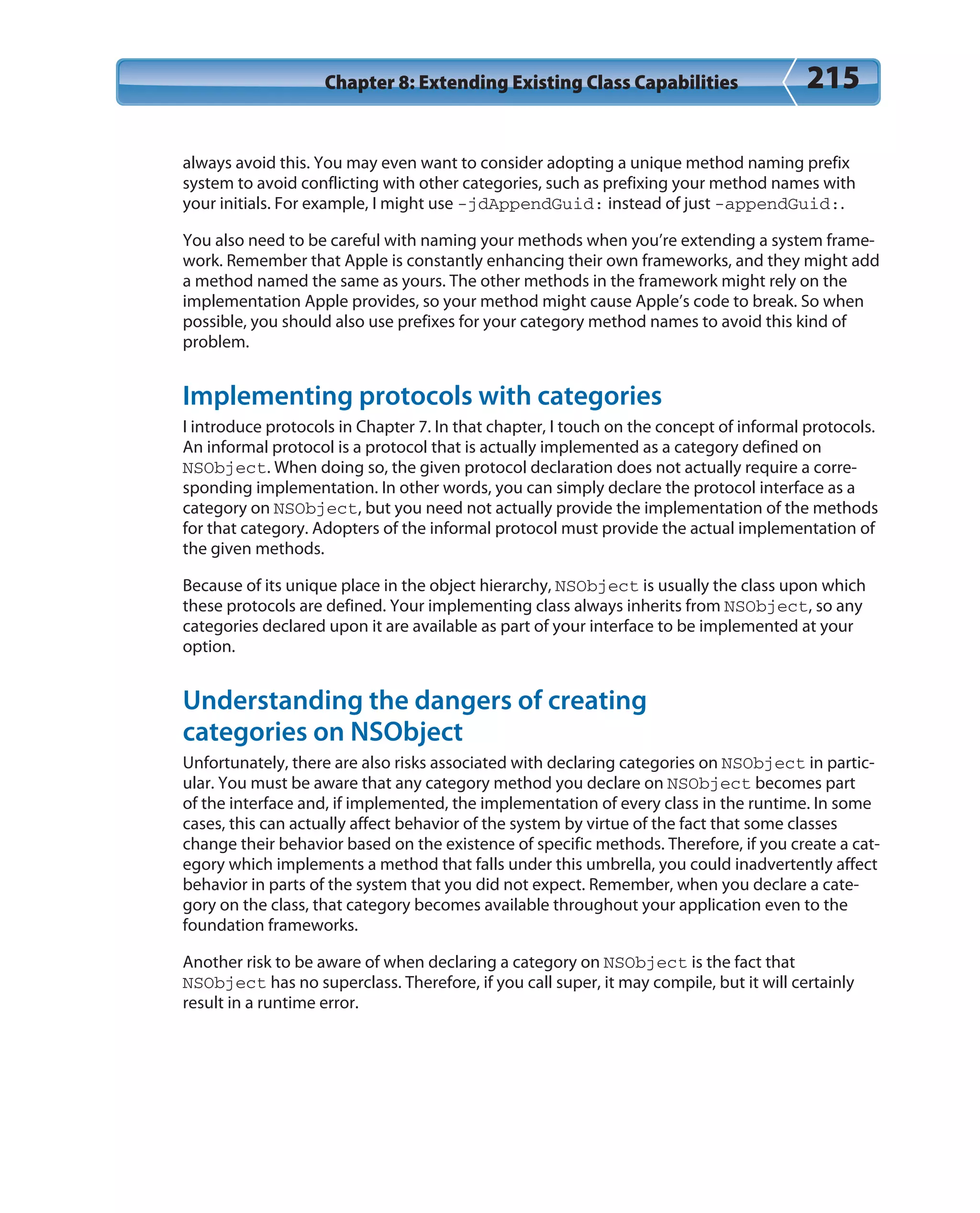Chapter 8: Extending Existing Class Capabilities 215
always avoid this. You may even want to consider adopting a unique method naming prefix
system to avoid conflicting with other categories, such as prefixing your method names with
your initials. For example, I might use -jdAppendGuid: instead of just -appendGuid:.
You also need to be careful with naming your methods when you’re extending a system frame-
work. Remember that Apple is constantly enhancing their own frameworks, and they might add
a method named the same as yours. The other methods in the framework might rely on the
implementation Apple provides, so your method might cause Apple’s code to break. So when
possible, you should also use prefixes for your category method names to avoid this kind of
problem.
Implementing protocols with categories
I introduce protocols in Chapter 7. In that chapter, I touch on the concept of informal protocols.
An informal protocol is a protocol that is actually implemented as a category defined on
NSObject. When doing so, the given protocol declaration does not actually require a corre-
sponding implementation. In other words, you can simply declare the protocol interface as a
category on NSObject, but you need not actually provide the implementation of the methods
for that category. Adopters of the informal protocol must provide the actual implementation of
the given methods.
Because of its unique place in the object hierarchy, NSObject is usually the class upon which
these protocols are defined. Your implementing class always inherits from NSObject, so any
categories declared upon it are available as part of your interface to be implemented at your
option.
Understanding the dangers of creating
categories on NSObject
Unfortunately, there are also risks associated with declaring categories on NSObject in partic-
ular. You must be aware that any category method you declare on NSObject becomes part
of the interface and, if implemented, the implementation of every class in the runtime. In some
cases, this can actually affect behavior of the system by virtue of the fact that some classes
change their behavior based on the existence of specific methods. Therefore, if you create a cat-
egory which implements a method that falls under this umbrella, you could inadvertently affect
behavior in parts of the system that you did not expect. Remember, when you declare a cate-
gory on the class, that category becomes available throughout your application even to the
foundation frameworks.
Another risk to be aware of when declaring a category on NSObject is the fact that
NSObject has no superclass. Therefore, if you call super, it may compile, but it will certainly
result in a runtime error.
 