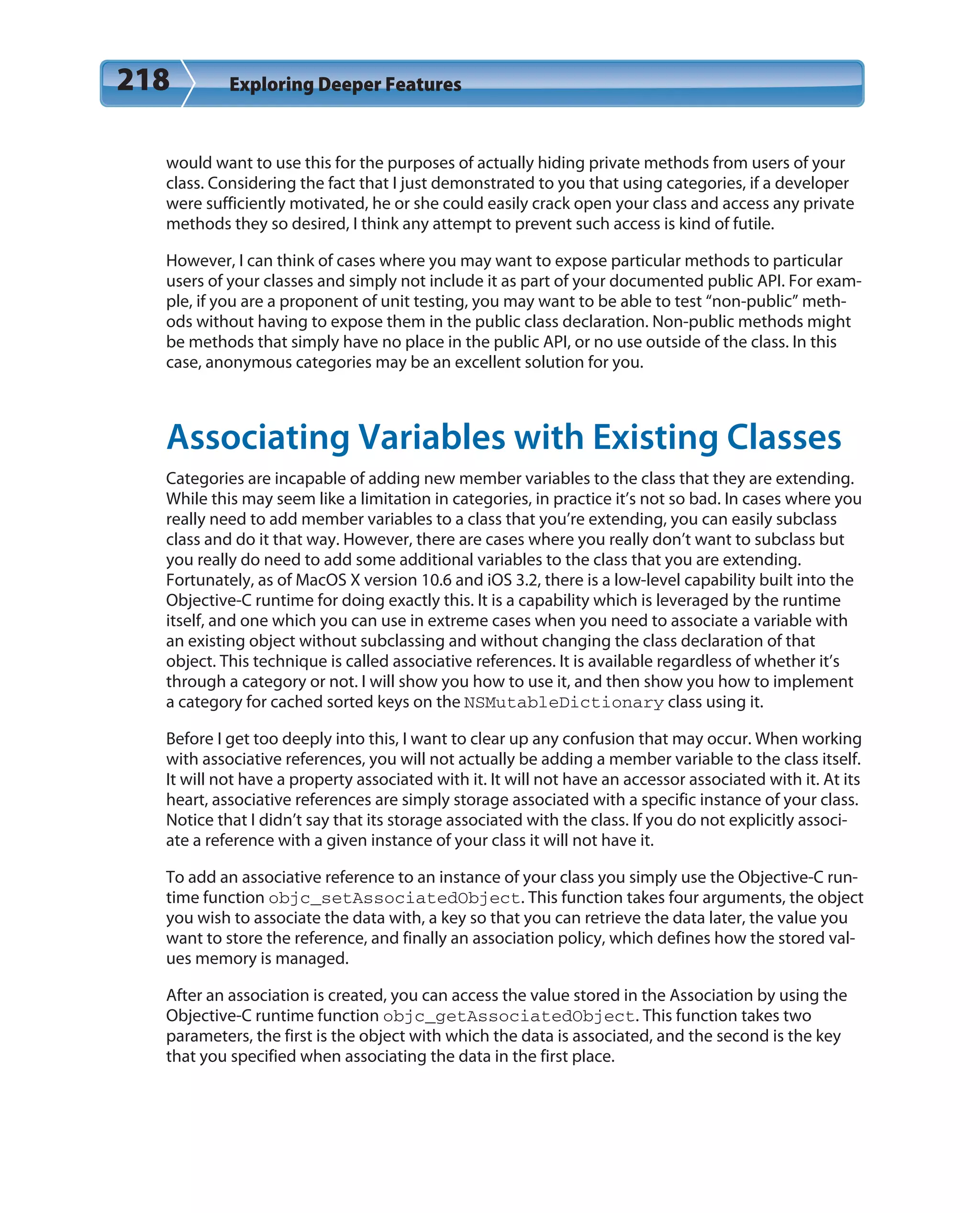 218 Exploring Deeper Features
would want to use this for the purposes of actually hiding private methods from users of your
class. Considering the fact that I just demonstrated to you that using categories, if a developer
were sufficiently motivated, he or she could easily crack open your class and access any private
methods they so desired, I think any attempt to prevent such access is kind of futile.
However, I can think of cases where you may want to expose particular methods to particular
users of your classes and simply not include it as part of your documented public API. For exam-
ple, if you are a proponent of unit testing, you may want to be able to test “non-public” meth-
ods without having to expose them in the public class declaration. Non-public methods might
be methods that simply have no place in the public API, or no use outside of the class. In this
case, anonymous categories may be an excellent solution for you.
Associating Variables with Existing Classes
Categories are incapable of adding new member variables to the class that they are extending.
While this may seem like a limitation in categories, in practice it’s not so bad. In cases where you
really need to add member variables to a class that you’re extending, you can easily subclass
class and do it that way. However, there are cases where you really don’t want to subclass but
you really do need to add some additional variables to the class that you are extending.
Fortunately, as of MacOS X version 10.6 and iOS 3.2, there is a low-level capability built into the
Objective-C runtime for doing exactly this. It is a capability which is leveraged by the runtime
itself, and one which you can use in extreme cases when you need to associate a variable with
an existing object without subclassing and without changing the class declaration of that
object. This technique is called associative references. It is available regardless of whether it’s
through a category or not. I will show you how to use it, and then show you how to implement
a category for cached sorted keys on the NSMutableDictionary class using it.
Before I get too deeply into this, I want to clear up any confusion that may occur. When working
with associative references, you will not actually be adding a member variable to the class itself.
It will not have a property associated with it. It will not have an accessor associated with it. At its
heart, associative references are simply storage associated with a specific instance of your class.
Notice that I didn’t say that its storage associated with the class. If you do not explicitly associ-
ate a reference with a given instance of your class it will not have it.
To add an associative reference to an instance of your class you simply use the Objective-C run-
time function objc_setAssociatedObject. This function takes four arguments, the object
you wish to associate the data with, a key so that you can retrieve the data later, the value you
want to store the reference, and finally an association policy, which defines how the stored val-
ues memory is managed.
After an association is created, you can access the value stored in the Association by using the
Objective-C runtime function objc_getAssociatedObject. This function takes two
parameters, the first is the object with which the data is associated, and the second is the key
that you specified when associating the data in the first place.
 