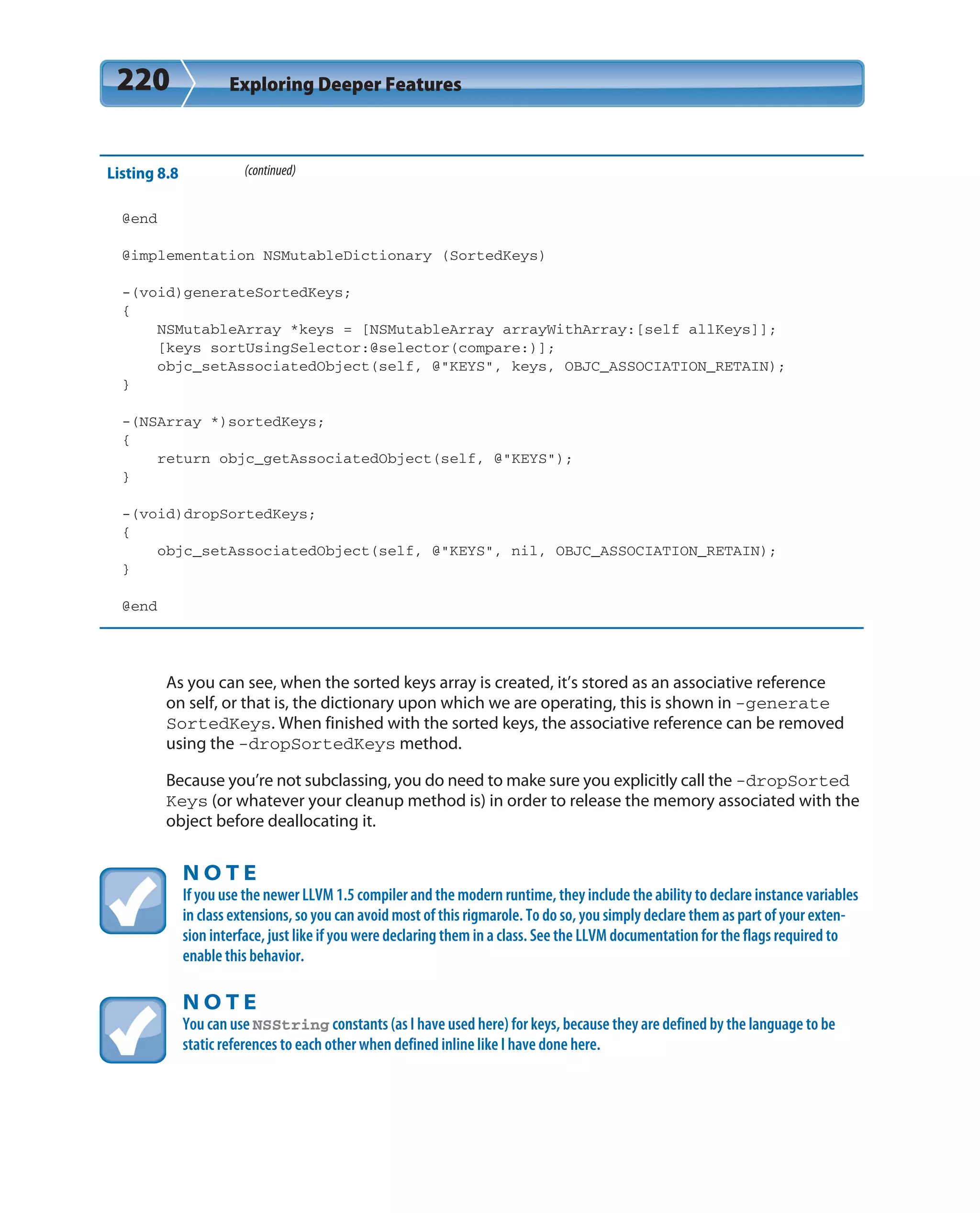 220 Exploring Deeper Features
Listing 8.8 (continued)
@end
@implementation NSMutableDictionary (SortedKeys)
-(void)generateSortedKeys;
{
NSMutableArray *keys = [NSMutableArray arrayWithArray:[self allKeys]];
[keys sortUsingSelector:@selector(compare:)];
objc_setAssociatedObject(self, @”KEYS”, keys, OBJC_ASSOCIATION_RETAIN);
}
-(NSArray *)sortedKeys;
{
return objc_getAssociatedObject(self, @”KEYS”);
}
-(void)dropSortedKeys;
{
objc_setAssociatedObject(self, @”KEYS”, nil, OBJC_ASSOCIATION_RETAIN);
}
@end
As you can see, when the sorted keys array is created, it’s stored as an associative reference
on self, or that is, the dictionary upon which we are operating, this is shown in -generate
SortedKeys. When finished with the sorted keys, the associative reference can be removed
using the -dropSortedKeys method.
Because you’re not subclassing, you do need to make sure you explicitly call the -dropSorted
Keys (or whatever your cleanup method is) in order to release the memory associated with the
object before deallocating it.
N O T E
If you use the newer LLVM 1.5 compiler and the modern runtime, they include the ability to declare instance variables
in class extensions, so you can avoid most of this rigmarole. To do so, you simply declare them as part of your exten-
sion interface, just like if you were declaring them in a class. See the LLVM documentation for the flags required to
enable this behavior.
N O T E
You can use NSString constants (as I have used here) for keys, because they are defined by the language to be
static references to each other when defined inline like I have done here.
 
