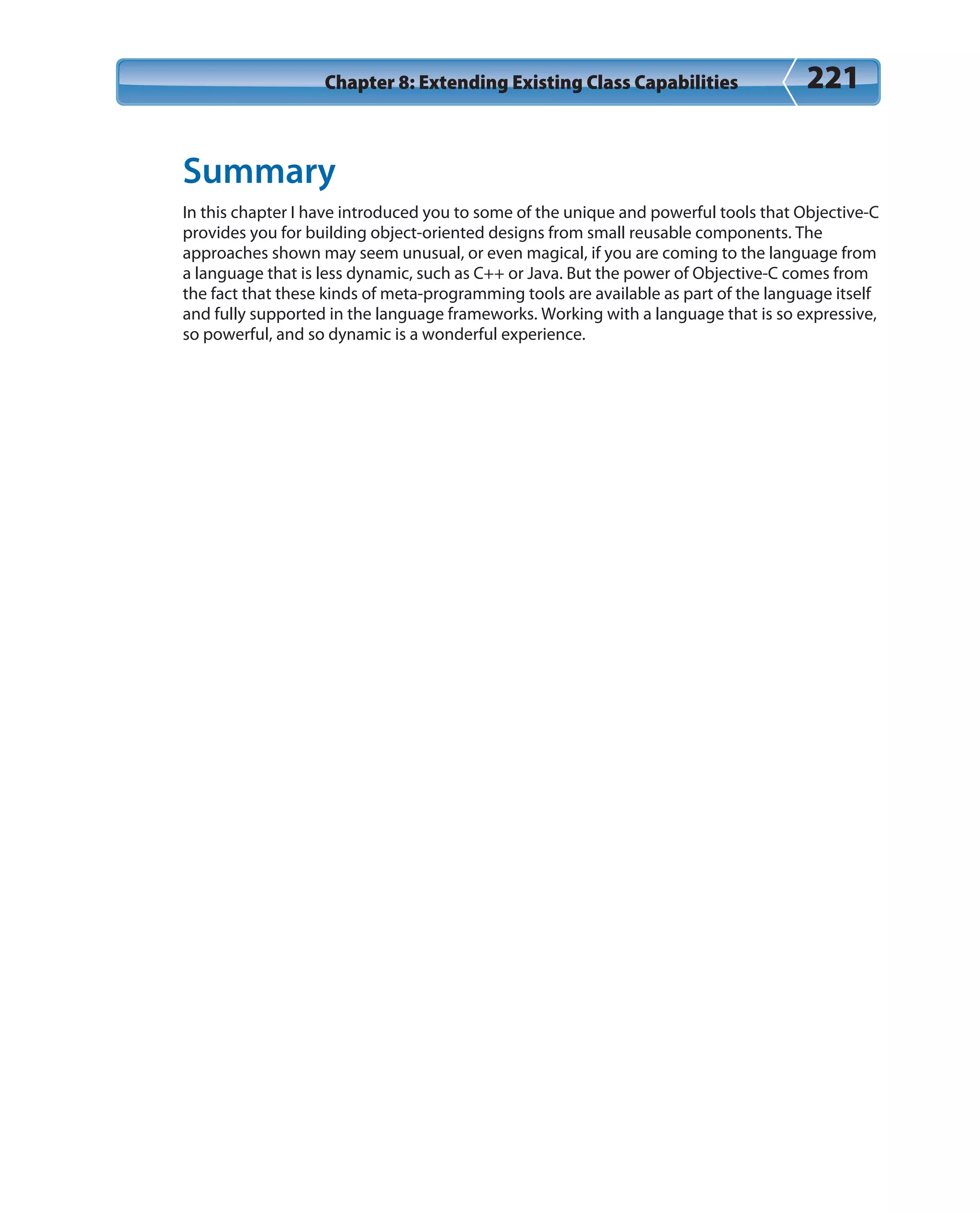 Chapter 8: Extending Existing Class Capabilities 221
Summary
In this chapter I have introduced you to some of the unique and powerful tools that Objective-C
provides you for building object-oriented designs from small reusable components. The
approaches shown may seem unusual, or even magical, if you are coming to the language from
a language that is less dynamic, such as C++ or Java. But the power of Objective-C comes from
the fact that these kinds of meta-programming tools are available as part of the language itself
and fully supported in the language frameworks. Working with a language that is so expressive,
so powerful, and so dynamic is a wonderful experience.
 
