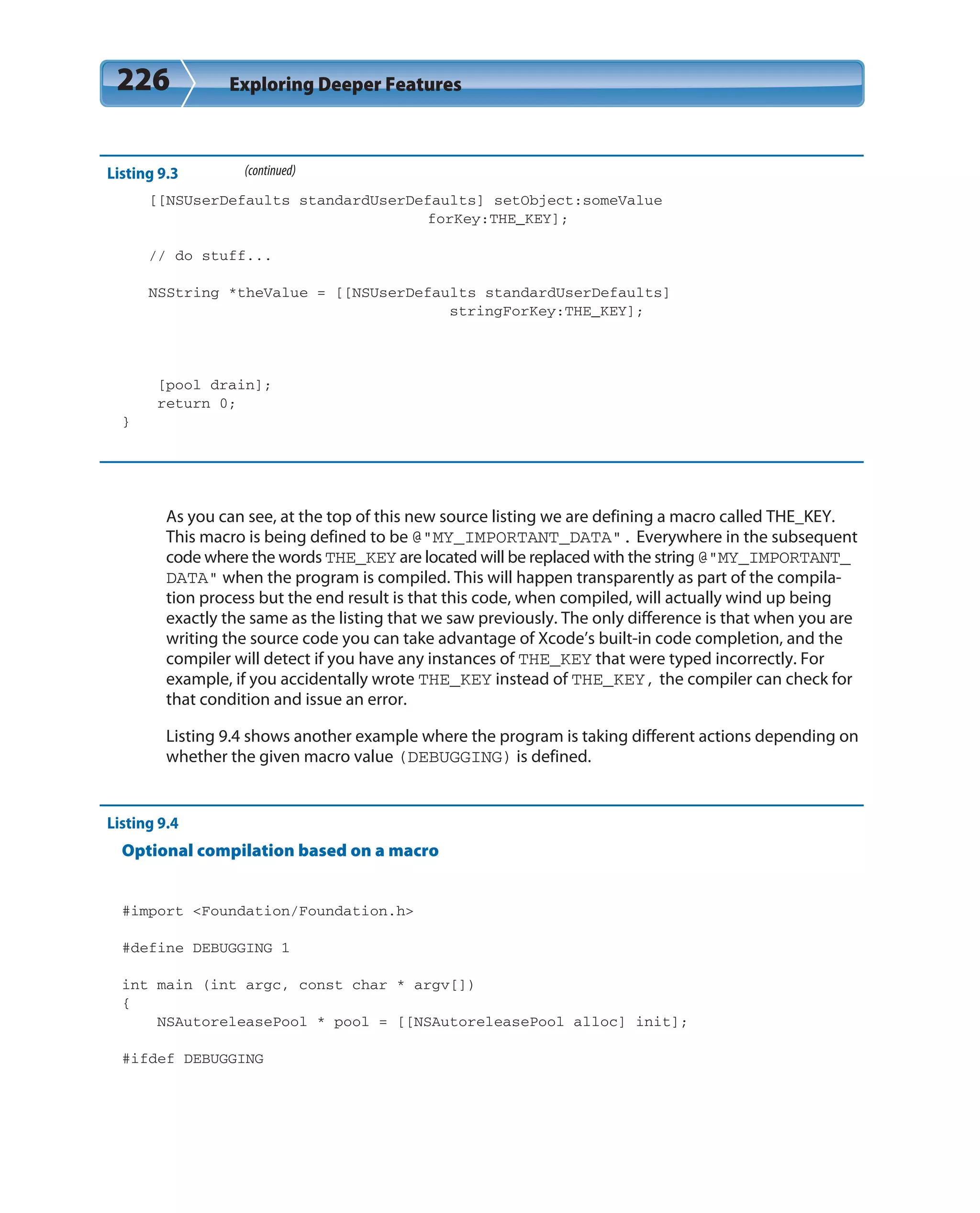 226 Exploring Deeper Features
Listing 9.3 (continued)
[[NSUserDefaults standardUserDefaults] setObject:someValue
forKey:THE_KEY];
// do stuff...
NSString *theValue = [[NSUserDefaults standardUserDefaults]
stringForKey:THE_KEY];
[pool drain];
return 0;
}
As you can see, at the top of this new source listing we are defining a macro called THE_KEY.
This macro is being defined to be @”MY_IMPORTANT_DATA”. Everywhere in the subsequent
code where the words THE_KEY are located will be replaced with the string @”MY_IMPORTANT_
DATA” when the program is compiled. This will happen transparently as part of the compila-
tion process but the end result is that this code, when compiled, will actually wind up being
exactly the same as the listing that we saw previously. The only difference is that when you are
writing the source code you can take advantage of Xcode’s built-in code completion, and the
compiler will detect if you have any instances of THE_KEY that were typed incorrectly. For
example, if you accidentally wrote THE_KEY instead of THE_KEY, the compiler can check for
that condition and issue an error.
Listing 9.4 shows another example where the program is taking different actions depending on
whether the given macro value (DEBUGGING) is defined.
Listing 9.4
Optional compilation based on a macro
#import <Foundation/Foundation.h>
#define DEBUGGING 1
int main (int argc, const char * argv[])
{
NSAutoreleasePool * pool = [[NSAutoreleasePool alloc] init];
#ifdef DEBUGGING
 